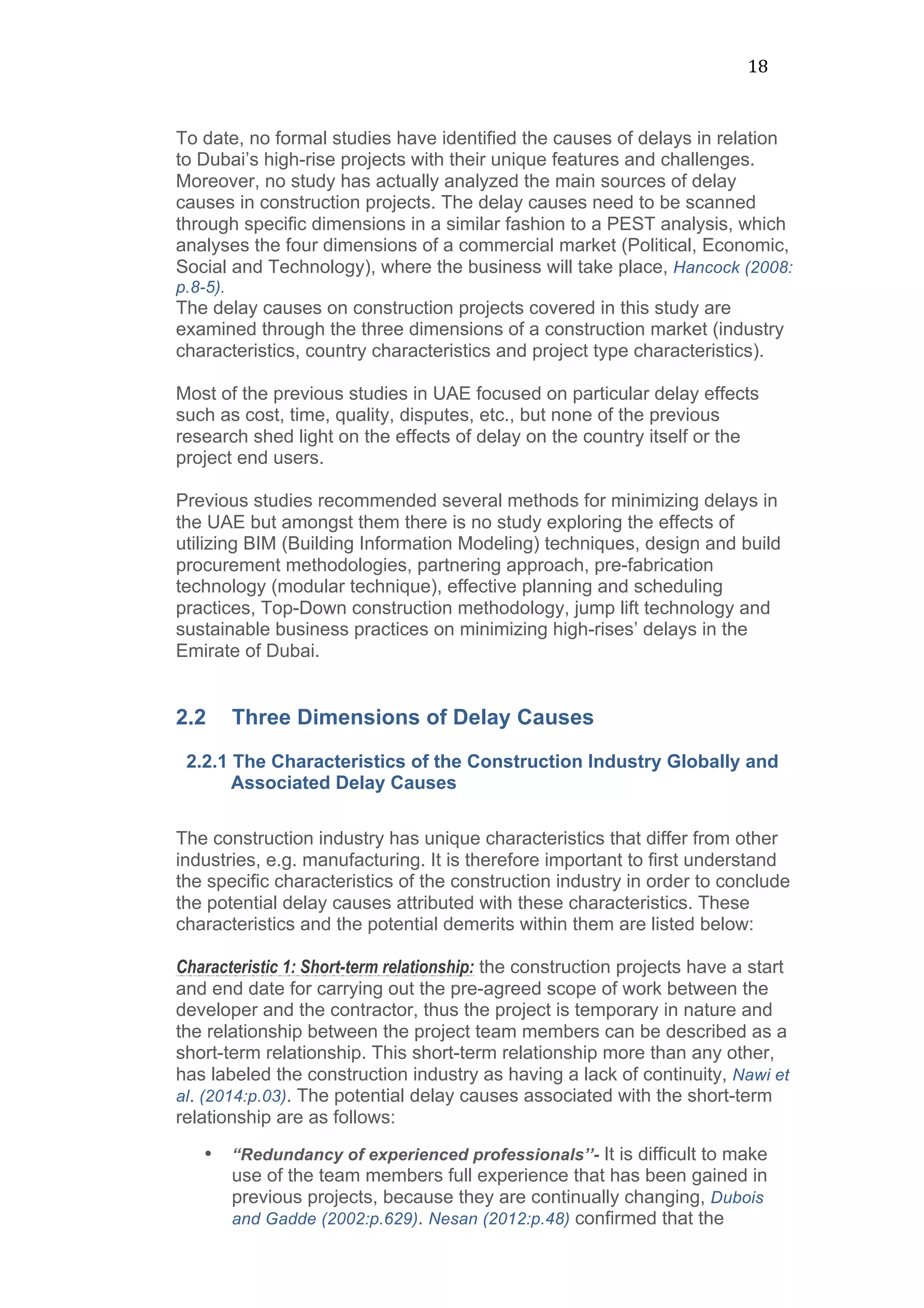 18	
  
To date, no formal studies have identified the causes of delays in relation
to Dubai’s high-rise projects with their unique features and challenges.
Moreover, no study has actually analyzed the main sources of delay
causes in construction projects. The delay causes need to be scanned
through specific dimensions in a similar fashion to a PEST analysis, which
analyses the four dimensions of a commercial market (Political, Economic,
Social and Technology), where the business will take place, Hancock (2008:
p.8-5).
The delay causes on construction projects covered in this study are
examined through the three dimensions of a construction market (industry
characteristics, country characteristics and project type characteristics).
Most of the previous studies in UAE focused on particular delay effects
such as cost, time, quality, disputes, etc., but none of the previous
research shed light on the effects of delay on the country itself or the
project end users.
Previous studies recommended several methods for minimizing delays in
the UAE but amongst them there is no study exploring the effects of
utilizing BIM (Building Information Modeling) techniques, design and build
procurement methodologies, partnering approach, pre-fabrication
technology (modular technique), effective planning and scheduling
practices, Top-Down construction methodology, jump lift technology and
sustainable business practices on minimizing high-rises’ delays in the
Emirate of Dubai.
2.2 Three Dimensions of Delay Causes
2.2.1 The Characteristics of the Construction Industry Globally and
Associated Delay Causes
	
  
The construction industry has unique characteristics that differ from other
industries, e.g. manufacturing. It is therefore important to first understand
the specific characteristics of the construction industry in order to conclude
the potential delay causes attributed with these characteristics. These
characteristics and the potential demerits within them are listed below:
Characteristic 1: Short-term relationship: the construction projects have a start
and end date for carrying out the pre-agreed scope of work between the
developer and the contractor, thus the project is temporary in nature and
the relationship between the project team members can be described as a
short-term relationship. This short-term relationship more than any other,
has labeled the construction industry as having a lack of continuity, Nawi et
al. (2014:p.03). The potential delay causes associated with the short-term
relationship are as follows:
• “Redundancy of experienced professionals’’- It is difficult to make
use of the team members full experience that has been gained in
previous projects, because they are continually changing, Dubois
and Gadde (2002:p.629). Nesan (2012:p.48) confirmed that the
 