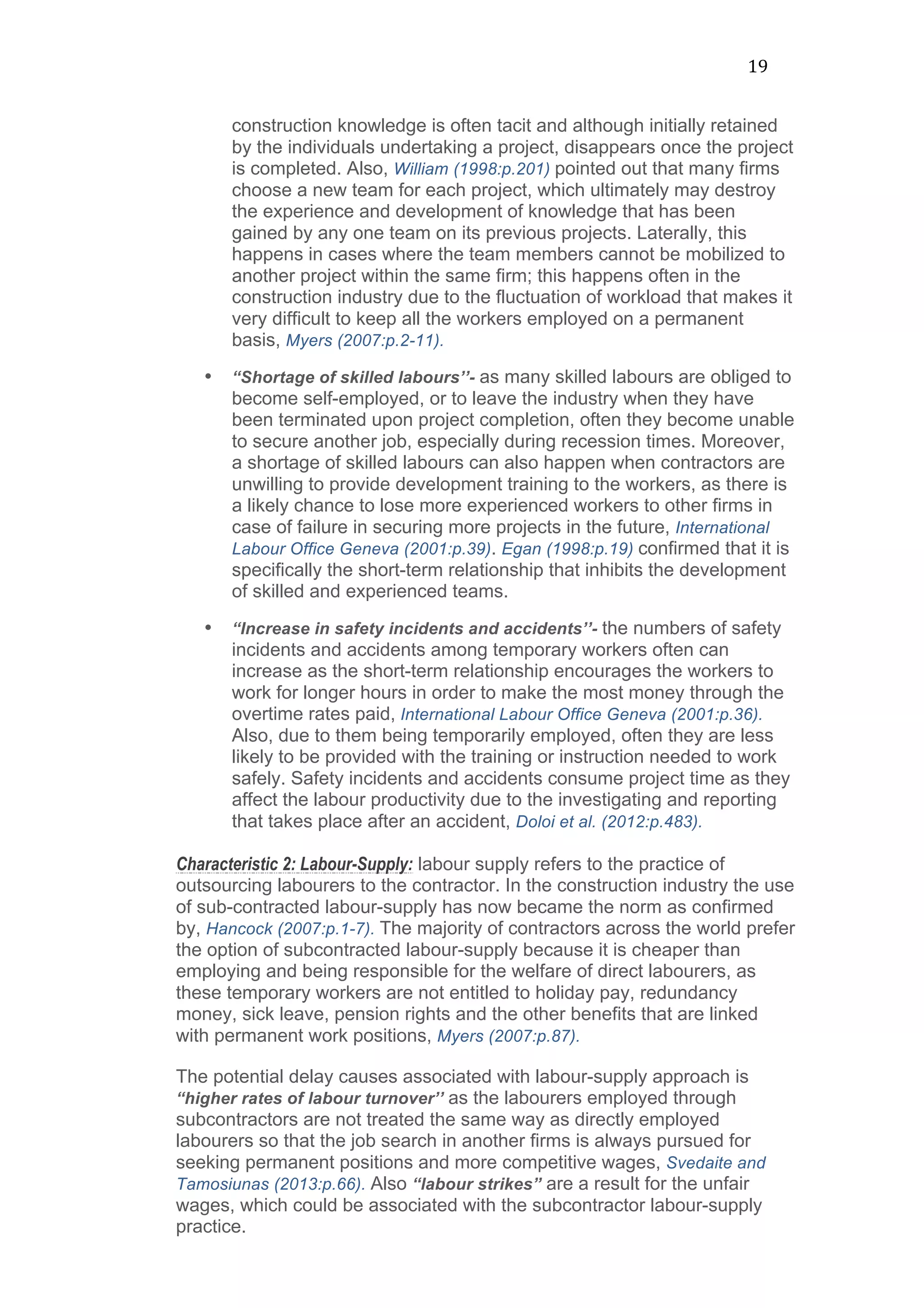 19	
  
construction knowledge is often tacit and although initially retained
by the individuals undertaking a project, disappears once the project
is completed. Also, William (1998:p.201) pointed out that many firms
choose a new team for each project, which ultimately may destroy
the experience and development of knowledge that has been
gained by any one team on its previous projects. Laterally, this
happens in cases where the team members cannot be mobilized to
another project within the same firm; this happens often in the
construction industry due to the fluctuation of workload that makes it
very difficult to keep all the workers employed on a permanent
basis, Myers (2007:p.2-11).
• “Shortage of skilled labours’’- as many skilled labours are obliged to
become self-employed, or to leave the industry when they have
been terminated upon project completion, often they become unable
to secure another job, especially during recession times. Moreover,
a shortage of skilled labours can also happen when contractors are
unwilling to provide development training to the workers, as there is
a likely chance to lose more experienced workers to other firms in
case of failure in securing more projects in the future, International
Labour Office Geneva (2001:p.39). Egan (1998:p.19) confirmed that it is
specifically the short-term relationship that inhibits the development
of skilled and experienced teams.
• “Increase in safety incidents and accidents’’- the numbers of safety
incidents and accidents among temporary workers often can
increase as the short-term relationship encourages the workers to
work for longer hours in order to make the most money through the
overtime rates paid, International Labour Office Geneva (2001:p.36).
Also, due to them being temporarily employed, often they are less
likely to be provided with the training or instruction needed to work
safely. Safety incidents and accidents consume project time as they
affect the labour productivity due to the investigating and reporting
that takes place after an accident, Doloi et al. (2012:p.483).
Characteristic 2: Labour-Supply: labour supply refers to the practice of
outsourcing labourers to the contractor. In the construction industry the use
of sub-contracted labour-supply has now became the norm as confirmed
by, Hancock (2007:p.1-7). The majority of contractors across the world prefer
the option of subcontracted labour-supply because it is cheaper than
employing and being responsible for the welfare of direct labourers, as
these temporary workers are not entitled to holiday pay, redundancy
money, sick leave, pension rights and the other benefits that are linked
with permanent work positions, Myers (2007:p.87).
The potential delay causes associated with labour-supply approach is
“higher rates of labour turnover’’ as the labourers employed through
subcontractors are not treated the same way as directly employed
labourers so that the job search in another firms is always pursued for
seeking permanent positions and more competitive wages, Svedaite and
Tamosiunas (2013:p.66). Also “labour strikes” are a result for the unfair
wages, which could be associated with the subcontractor labour-supply
practice.
 