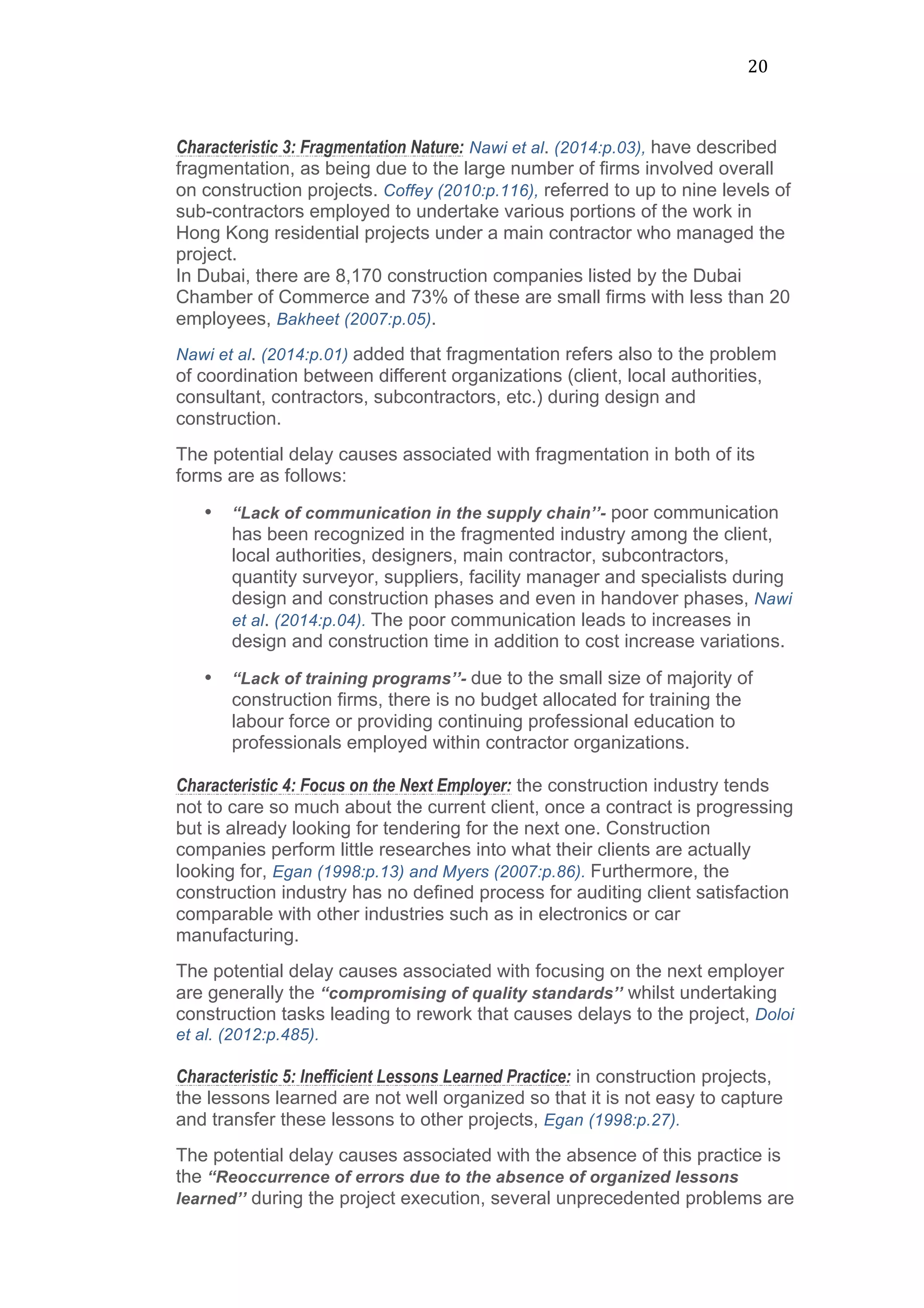 20	
  
Characteristic 3: Fragmentation Nature: Nawi et al. (2014:p.03), have described
fragmentation, as being due to the large number of firms involved overall
on construction projects. Coffey (2010:p.116), referred to up to nine levels of
sub-contractors employed to undertake various portions of the work in
Hong Kong residential projects under a main contractor who managed the
project.
In Dubai, there are 8,170 construction companies listed by the Dubai
Chamber of Commerce and 73% of these are small firms with less than 20
employees, Bakheet (2007:p.05).
Nawi et al. (2014:p.01) added that fragmentation refers also to the problem
of coordination between different organizations (client, local authorities,
consultant, contractors, subcontractors, etc.) during design and
construction.
The potential delay causes associated with fragmentation in both of its
forms are as follows:
• “Lack of communication in the supply chain’’- poor communication
has been recognized in the fragmented industry among the client,
local authorities, designers, main contractor, subcontractors,
quantity surveyor, suppliers, facility manager and specialists during
design and construction phases and even in handover phases, Nawi
et al. (2014:p.04). The poor communication leads to increases in
design and construction time in addition to cost increase variations.
• “Lack of training programs’’- due to the small size of majority of
construction firms, there is no budget allocated for training the
labour force or providing continuing professional education to
professionals employed within contractor organizations.
Characteristic 4: Focus on the Next Employer: the construction industry tends
not to care so much about the current client, once a contract is progressing
but is already looking for tendering for the next one. Construction
companies perform little researches into what their clients are actually
looking for, Egan (1998:p.13) and Myers (2007:p.86). Furthermore, the
construction industry has no defined process for auditing client satisfaction
comparable with other industries such as in electronics or car
manufacturing.
The potential delay causes associated with focusing on the next employer
are generally the “compromising of quality standards’’ whilst undertaking
construction tasks leading to rework that causes delays to the project, Doloi
et al. (2012:p.485).
Characteristic 5: Inefficient Lessons Learned Practice: in construction projects,
the lessons learned are not well organized so that it is not easy to capture
and transfer these lessons to other projects, Egan (1998:p.27).
The potential delay causes associated with the absence of this practice is
the “Reoccurrence of errors due to the absence of organized lessons
learned’’ during the project execution, several unprecedented problems are
 