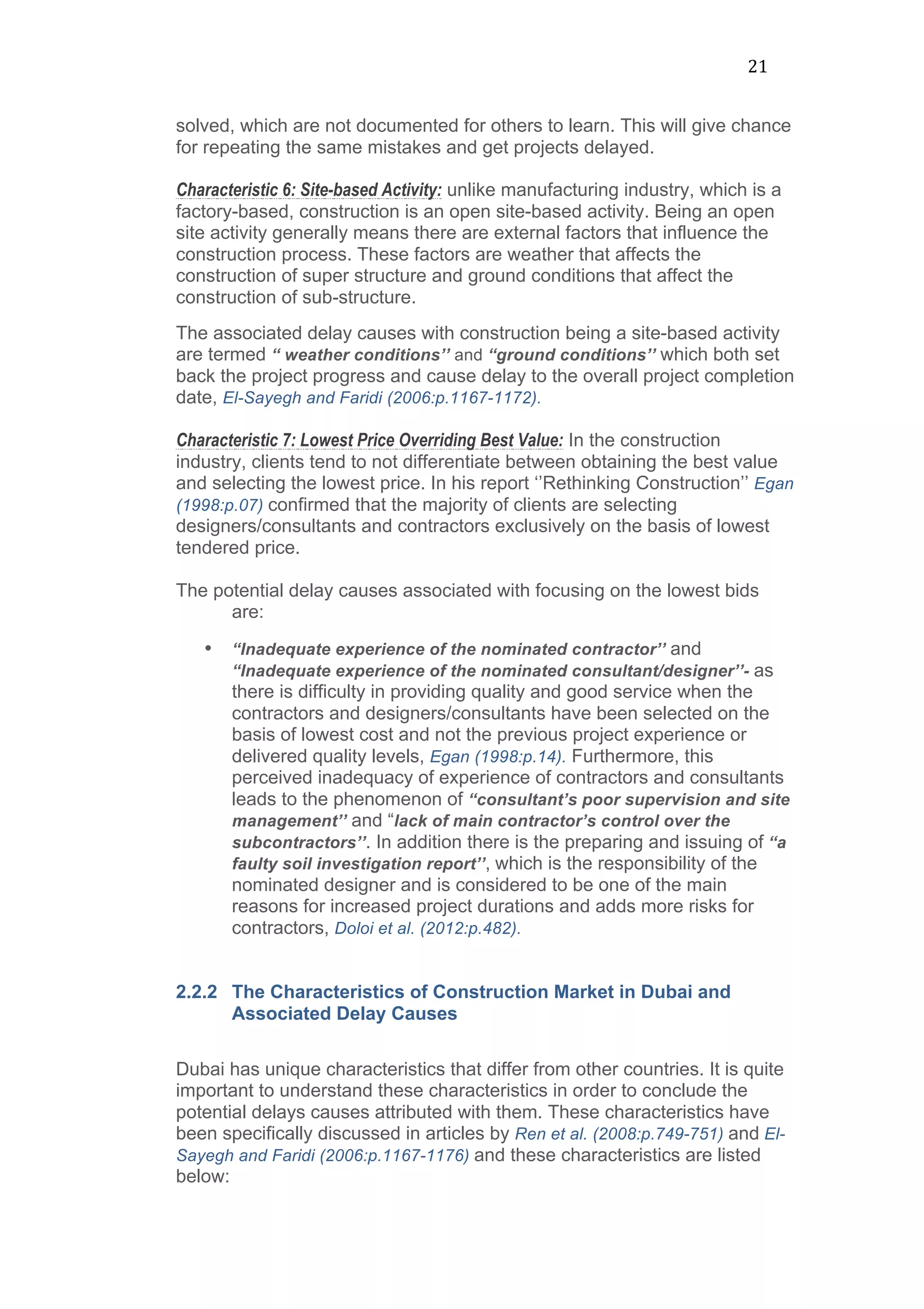 21	
  
solved, which are not documented for others to learn. This will give chance
for repeating the same mistakes and get projects delayed.
Characteristic 6: Site-based Activity: unlike manufacturing industry, which is a
factory-based, construction is an open site-based activity. Being an open
site activity generally means there are external factors that influence the
construction process. These factors are weather that affects the
construction of super structure and ground conditions that affect the
construction of sub-structure.
The associated delay causes with construction being a site-based activity
are termed “ weather conditions’’ and “ground conditions’’ which both set
back the project progress and cause delay to the overall project completion
date, El-Sayegh and Faridi (2006:p.1167-1172).
Characteristic 7: Lowest Price Overriding Best Value: In the construction
industry, clients tend to not differentiate between obtaining the best value
and selecting the lowest price. In his report ‘’Rethinking Construction’’ Egan
(1998:p.07) confirmed that the majority of clients are selecting
designers/consultants and contractors exclusively on the basis of lowest
tendered price.
The potential delay causes associated with focusing on the lowest bids
are:
• “Inadequate experience of the nominated contractor’’ and
“Inadequate experience of the nominated consultant/designer’’- as
there is difficulty in providing quality and good service when the
contractors and designers/consultants have been selected on the
basis of lowest cost and not the previous project experience or
delivered quality levels, Egan (1998:p.14). Furthermore, this
perceived inadequacy of experience of contractors and consultants
leads to the phenomenon of “consultant’s poor supervision and site
management’’ and “lack of main contractor’s control over the
subcontractors’’. In addition there is the preparing and issuing of “a
faulty soil investigation report’’, which is the responsibility of the
nominated designer and is considered to be one of the main
reasons for increased project durations and adds more risks for
contractors, Doloi et al. (2012:p.482).
2.2.2 The Characteristics of Construction Market in Dubai and
Associated Delay Causes
	
  
Dubai has unique characteristics that differ from other countries. It is quite
important to understand these characteristics in order to conclude the
potential delays causes attributed with them. These characteristics have
been specifically discussed in articles by Ren et al. (2008:p.749-751) and El-
Sayegh and Faridi (2006:p.1167-1176) and these characteristics are listed
below:
 