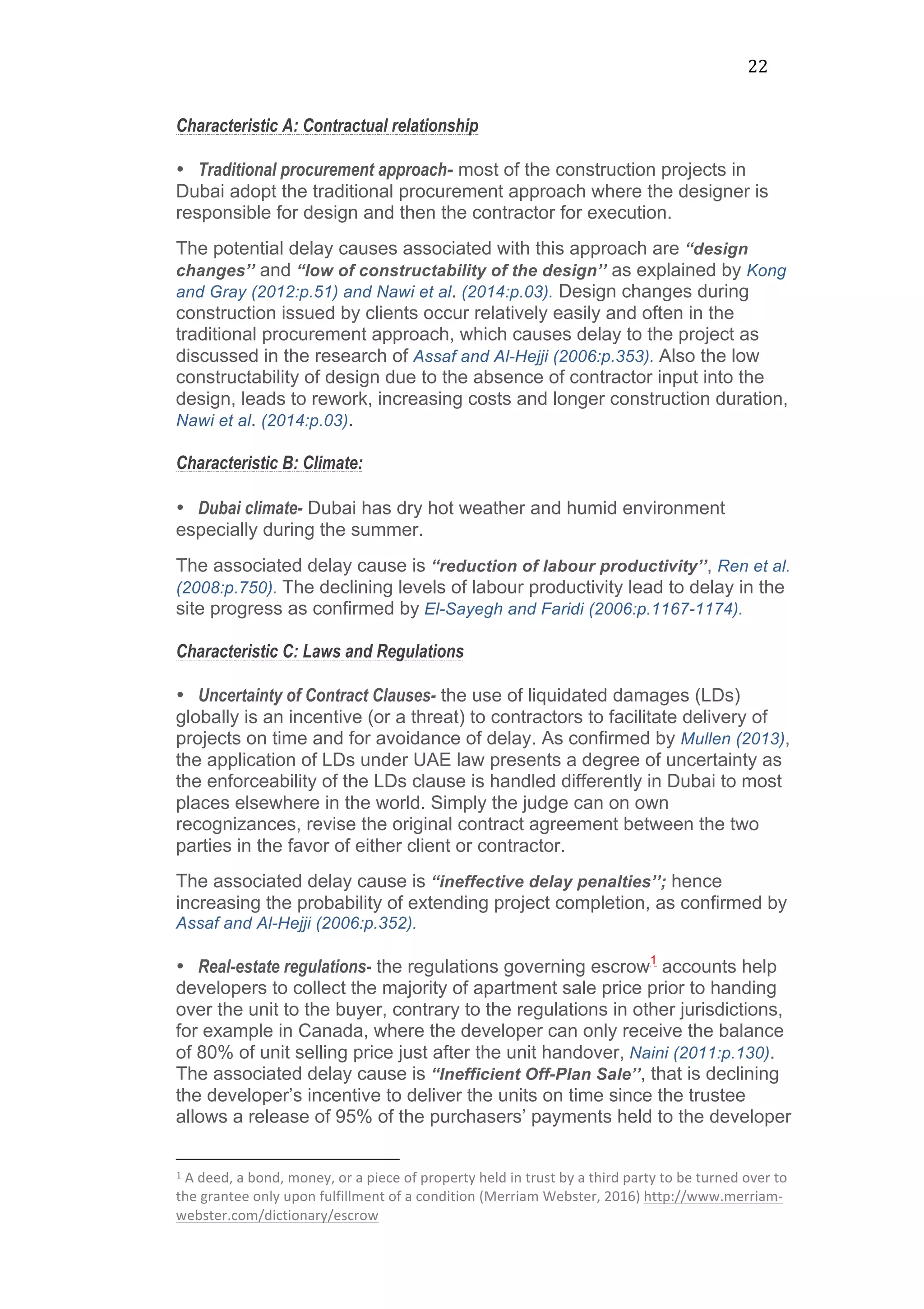 22	
  
Characteristic A: Contractual relationship
• Traditional procurement approach- most of the construction projects in
Dubai adopt the traditional procurement approach where the designer is
responsible for design and then the contractor for execution.
The potential delay causes associated with this approach are “design
changes’’ and “low of constructability of the design’’ as explained by Kong
and Gray (2012:p.51) and Nawi et al. (2014:p.03). Design changes during
construction issued by clients occur relatively easily and often in the
traditional procurement approach, which causes delay to the project as
discussed in the research of Assaf and Al-Hejji (2006:p.353). Also the low
constructability of design due to the absence of contractor input into the
design, leads to rework, increasing costs and longer construction duration,
Nawi et al. (2014:p.03).
Characteristic B: Climate:
	
  
• Dubai climate- Dubai has dry hot weather and humid environment
especially during the summer.
The associated delay cause is “reduction of labour productivity’’, Ren et al.
(2008:p.750). The declining levels of labour productivity lead to delay in the
site progress as confirmed by El-Sayegh and Faridi (2006:p.1167-1174).
Characteristic C: Laws and Regulations
• Uncertainty of Contract Clauses- the use of liquidated damages (LDs)
globally is an incentive (or a threat) to contractors to facilitate delivery of
projects on time and for avoidance of delay. As confirmed by Mullen (2013),
the application of LDs under UAE law presents a degree of uncertainty as
the enforceability of the LDs clause is handled differently in Dubai to most
places elsewhere in the world. Simply the judge can on own
recognizances, revise the original contract agreement between the two
parties in the favor of either client or contractor.
The associated delay cause is “ineffective delay penalties’’; hence
increasing the probability of extending project completion, as confirmed by
Assaf and Al-Hejji (2006:p.352).
• Real-estate regulations- the regulations governing escrow1
accounts help
developers to collect the majority of apartment sale price prior to handing
over the unit to the buyer, contrary to the regulations in other jurisdictions,
for example in Canada, where the developer can only receive the balance
of 80% of unit selling price just after the unit handover, Naini (2011:p.130).
The associated delay cause is “Inefficient Off-Plan Sale’’, that is declining
the developer’s incentive to deliver the units on time since the trustee
allows a release of 95% of the purchasers’ payments held to the developer
	
  	
  	
  	
  	
  	
  	
  	
  	
  	
  	
  	
  	
  	
  	
  	
  	
  	
  	
  	
  	
  	
  	
  	
  	
  	
  	
  	
  	
  	
  	
  	
  	
  	
  	
  	
  	
  	
  	
  	
  	
  	
  	
  	
  	
  	
  	
  	
  	
  	
  	
  	
  	
  	
  	
  	
  
1	
  A	
  deed,	
  a	
  bond,	
  money,	
  or	
  a	
  piece	
  of	
  property	
  held	
  in	
  trust	
  by	
  a	
  third	
  party	
  to	
  be	
  turned	
  over	
  to	
  
the	
  grantee	
  only	
  upon	
  fulfillment	
  of	
  a	
  condition	
  (Merriam	
  Webster,	
  2016)	
  http://www.merriam-­‐
webster.com/dictionary/escrow	
  
	
  
 