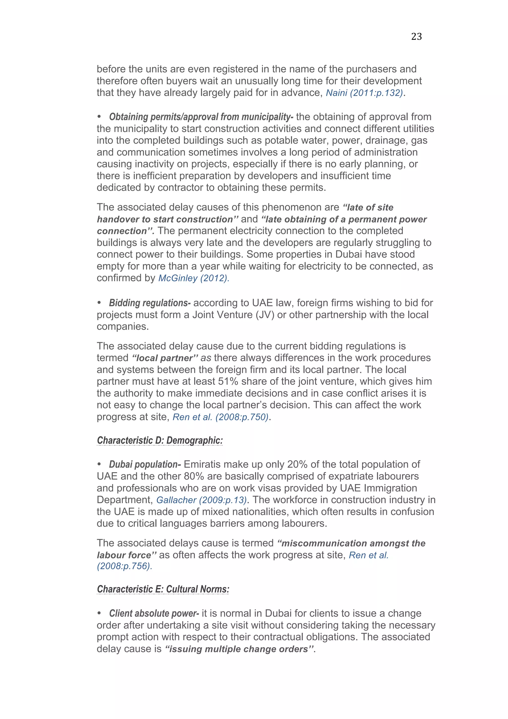 23	
  
before the units are even registered in the name of the purchasers and
therefore often buyers wait an unusually long time for their development
that they have already largely paid for in advance, Naini (2011:p.132).
• Obtaining permits/approval from municipality- the obtaining of approval from
the municipality to start construction activities and connect different utilities
into the completed buildings such as potable water, power, drainage, gas
and communication sometimes involves a long period of administration
causing inactivity on projects, especially if there is no early planning, or
there is inefficient preparation by developers and insufficient time
dedicated by contractor to obtaining these permits. 	
  
The associated delay causes of this phenomenon are “late of site
handover to start construction’’ and “late obtaining of a permanent power
connection’’. The permanent electricity connection to the completed
buildings is always very late and the developers are regularly struggling to
connect power to their buildings. Some properties in Dubai have stood
empty for more than a year while waiting for electricity to be connected, as
confirmed by McGinley (2012).	
  
	
  
• Bidding regulations- according to UAE law, foreign firms wishing to bid for
projects must form a Joint Venture (JV) or other partnership with the local
companies.
The associated delay cause due to the current bidding regulations is
termed “local partner’’ as there always differences in the work procedures
and systems between the foreign firm and its local partner. The local
partner must have at least 51% share of the joint venture, which gives him
the authority to make immediate decisions and in case conflict arises it is
not easy to change the local partner’s decision. This can affect the work
progress at site, Ren et al. (2008:p.750).
Characteristic D: Demographic:
• Dubai population- Emiratis make up only 20% of the total population of
UAE and the other 80% are basically comprised of expatriate labourers
and professionals who are on work visas provided by UAE Immigration
Department, Gallacher (2009:p.13). The workforce in construction industry in
the UAE is made up of mixed nationalities, which often results in confusion
due to critical languages barriers among labourers.
The associated delays cause is termed “miscommunication amongst the
labour force’’ as often affects the work progress at site, Ren et al.
(2008:p.756).
Characteristic E: Cultural Norms:
• Client absolute power- it is normal in Dubai for clients to issue a change
order after undertaking a site visit without considering taking the necessary
prompt action with respect to their contractual obligations. The associated
delay cause is “issuing multiple change orders’’.
 