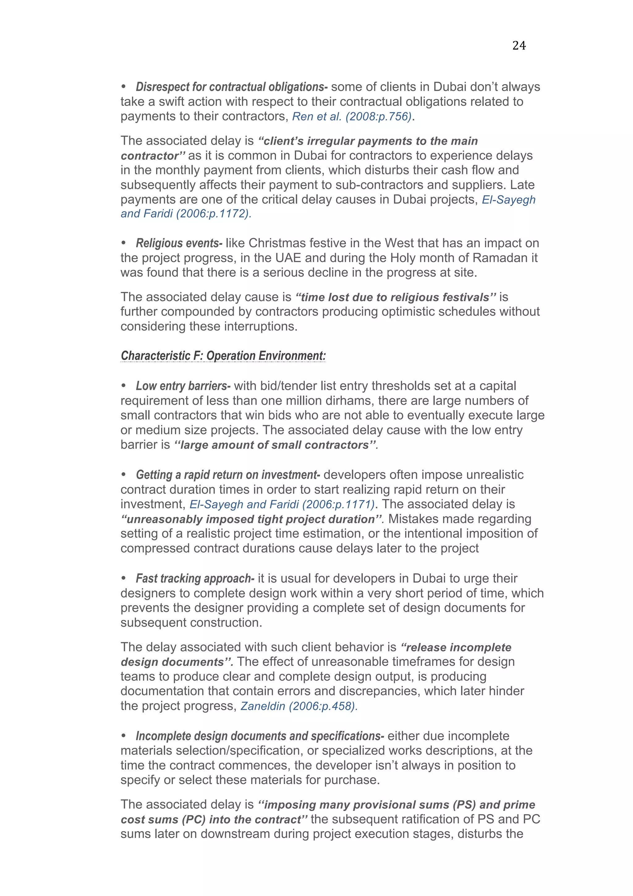 24	
  
• Disrespect for contractual obligations- some of clients in Dubai don’t always
take a swift action with respect to their contractual obligations related to
payments to their contractors, Ren et al. (2008:p.756). 	
  
The associated delay is “client’s irregular payments to the main
contractor’’ as it is common in Dubai for contractors to experience delays
in the monthly payment from clients, which disturbs their cash flow and
subsequently affects their payment to sub-contractors and suppliers. Late
payments are one of the critical delay causes in Dubai projects, El-Sayegh
and Faridi (2006:p.1172).	
  
• Religious events- like Christmas festive in the West that has an impact on
the project progress, in the UAE and during the Holy month of Ramadan it
was found that there is a serious decline in the progress at site.
The associated delay cause is “time lost due to religious festivals’’ is
further compounded by contractors producing optimistic schedules without
considering these interruptions.
Characteristic F: Operation Environment:
• Low entry barriers- with bid/tender list entry thresholds set at a capital
requirement of less than one million dirhams, there are large numbers of
small contractors that win bids who are not able to eventually execute large
or medium size projects. The associated delay cause with the low entry
barrier is ‘‘large amount of small contractors’’.
• Getting a rapid return on investment- developers often impose unrealistic
contract duration times in order to start realizing rapid return on their
investment, El-Sayegh and Faridi (2006:p.1171). The associated delay is
“unreasonably imposed tight project duration’’. Mistakes made regarding
setting of a realistic project time estimation, or the intentional imposition of
compressed contract durations cause delays later to the project
• Fast tracking approach- it is usual for developers in Dubai to urge their
designers to complete design work within a very short period of time, which
prevents the designer providing a complete set of design documents for
subsequent construction.
The delay associated with such client behavior is “release incomplete
design documents’’. The effect of unreasonable timeframes for design
teams to produce clear and complete design output, is producing
documentation that contain errors and discrepancies, which later hinder
the project progress, Zaneldin (2006:p.458).
• Incomplete design documents and specifications- either due incomplete
materials selection/specification, or specialized works descriptions, at the
time the contract commences, the developer isn’t always in position to
specify or select these materials for purchase. 	
  
The associated delay is ‘‘imposing many provisional sums (PS) and prime
cost sums (PC) into the contract’’ the subsequent ratification of PS and PC
sums later on downstream during project execution stages, disturbs the
 
