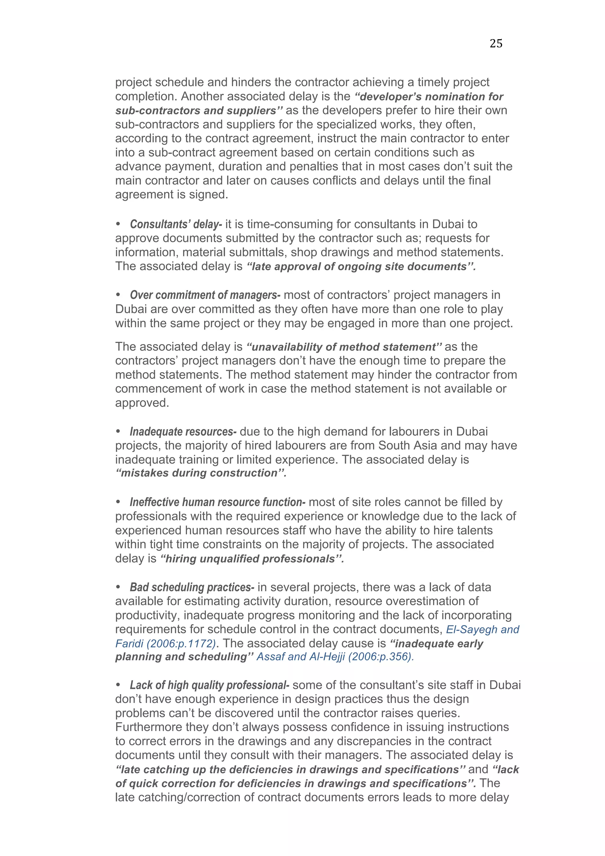 25	
  
project schedule and hinders the contractor achieving a timely project
completion. Another associated delay is the “developer’s nomination for
sub-contractors and suppliers’’ as the developers prefer to hire their own
sub-contractors and suppliers for the specialized works, they often,
according to the contract agreement, instruct the main contractor to enter
into a sub-contract agreement based on certain conditions such as
advance payment, duration and penalties that in most cases don’t suit the
main contractor and later on causes conflicts and delays until the final
agreement is signed.	
  
	
  
• Consultants’ delay- it is time-consuming for consultants in Dubai to
approve documents submitted by the contractor such as; requests for
information, material submittals, shop drawings and method statements.
The associated delay is “late approval of ongoing site documents’’.
• Over commitment of managers- most of contractors’ project managers in
Dubai are over committed as they often have more than one role to play
within the same project or they may be engaged in more than one project.
The associated delay is “unavailability of method statement’’ as the
contractors’ project managers don’t have the enough time to prepare the
method statements. The method statement may hinder the contractor from
commencement of work in case the method statement is not available or
approved.
• Inadequate resources- due to the high demand for labourers in Dubai
projects, the majority of hired labourers are from South Asia and may have
inadequate training or limited experience. The associated delay is
“mistakes during construction’’.
	
  
• Ineffective human resource function- most of site roles cannot be filled by
professionals with the required experience or knowledge due to the lack of
experienced human resources staff who have the ability to hire talents
within tight time constraints on the majority of projects. The associated
delay is “hiring unqualified professionals’’.
• Bad scheduling practices- in several projects, there was a lack of data
available for estimating activity duration, resource overestimation of
productivity, inadequate progress monitoring and the lack of incorporating
requirements for schedule control in the contract documents, El-Sayegh and
Faridi (2006:p.1172). The associated delay cause is “inadequate early
planning and scheduling’’ Assaf and Al-Hejji (2006:p.356).	
  
• Lack of high quality professional- some of the consultant’s site staff in Dubai
don’t have enough experience in design practices thus the design
problems can’t be discovered until the contractor raises queries.
Furthermore they don’t always possess confidence in issuing instructions
to correct errors in the drawings and any discrepancies in the contract
documents until they consult with their managers. The associated delay is
“late catching up the deficiencies in drawings and specifications’’ and “lack
of quick correction for deficiencies in drawings and specifications’’. The
late catching/correction of contract documents errors leads to more delay
 