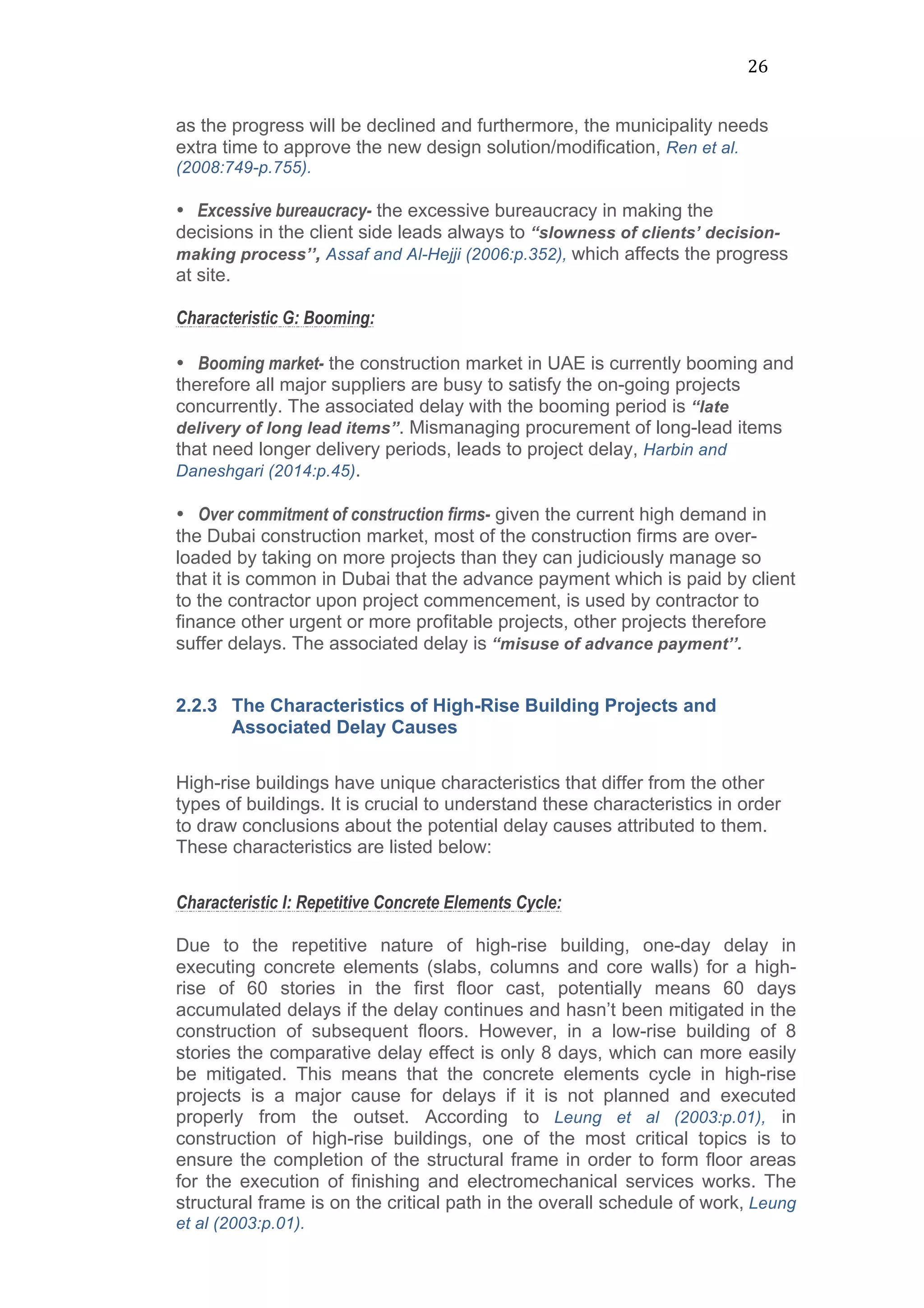 26	
  
as the progress will be declined and furthermore, the municipality needs
extra time to approve the new design solution/modification, Ren et al.
(2008:749-p.755).
• Excessive bureaucracy- the excessive bureaucracy in making the
decisions in the client side leads always to “slowness of clients’ decision-
making process’’, Assaf and Al-Hejji (2006:p.352), which affects the progress
at site.	
  
Characteristic G: Booming:
	
  
• Booming market- the construction market in UAE is currently booming and
therefore all major suppliers are busy to satisfy the on-going projects
concurrently. The associated delay with the booming period is “late
delivery of long lead items”. Mismanaging procurement of long-lead items
that need longer delivery periods, leads to project delay, Harbin and
Daneshgari (2014:p.45).
• Over commitment of construction firms- given the current high demand in
the Dubai construction market, most of the construction firms are over-
loaded by taking on more projects than they can judiciously manage so
that it is common in Dubai that the advance payment which is paid by client
to the contractor upon project commencement, is used by contractor to
finance other urgent or more profitable projects, other projects therefore
suffer delays. The associated delay is “misuse of advance payment’’.
2.2.3 The Characteristics of High-Rise Building Projects and
Associated Delay Causes
	
  
High-rise buildings have unique characteristics that differ from the other
types of buildings. It is crucial to understand these characteristics in order
to draw conclusions about the potential delay causes attributed to them.
These characteristics are listed below:
	
  
Characteristic I: Repetitive Concrete Elements Cycle:
Due to the repetitive nature of high-rise building, one-day delay in
executing concrete elements (slabs, columns and core walls) for a high-
rise of 60 stories in the first floor cast, potentially means 60 days
accumulated delays if the delay continues and hasn’t been mitigated in the
construction of subsequent floors. However, in a low-rise building of 8
stories the comparative delay effect is only 8 days, which can more easily
be mitigated. This means that the concrete elements cycle in high-rise
projects is a major cause for delays if it is not planned and executed
properly from the outset. According to Leung et al (2003:p.01), in
construction of high-rise buildings, one of the most critical topics is to
ensure the completion of the structural frame in order to form floor areas
for the execution of finishing and electromechanical services works. The
structural frame is on the critical path in the overall schedule of work, Leung
et al (2003:p.01).
 