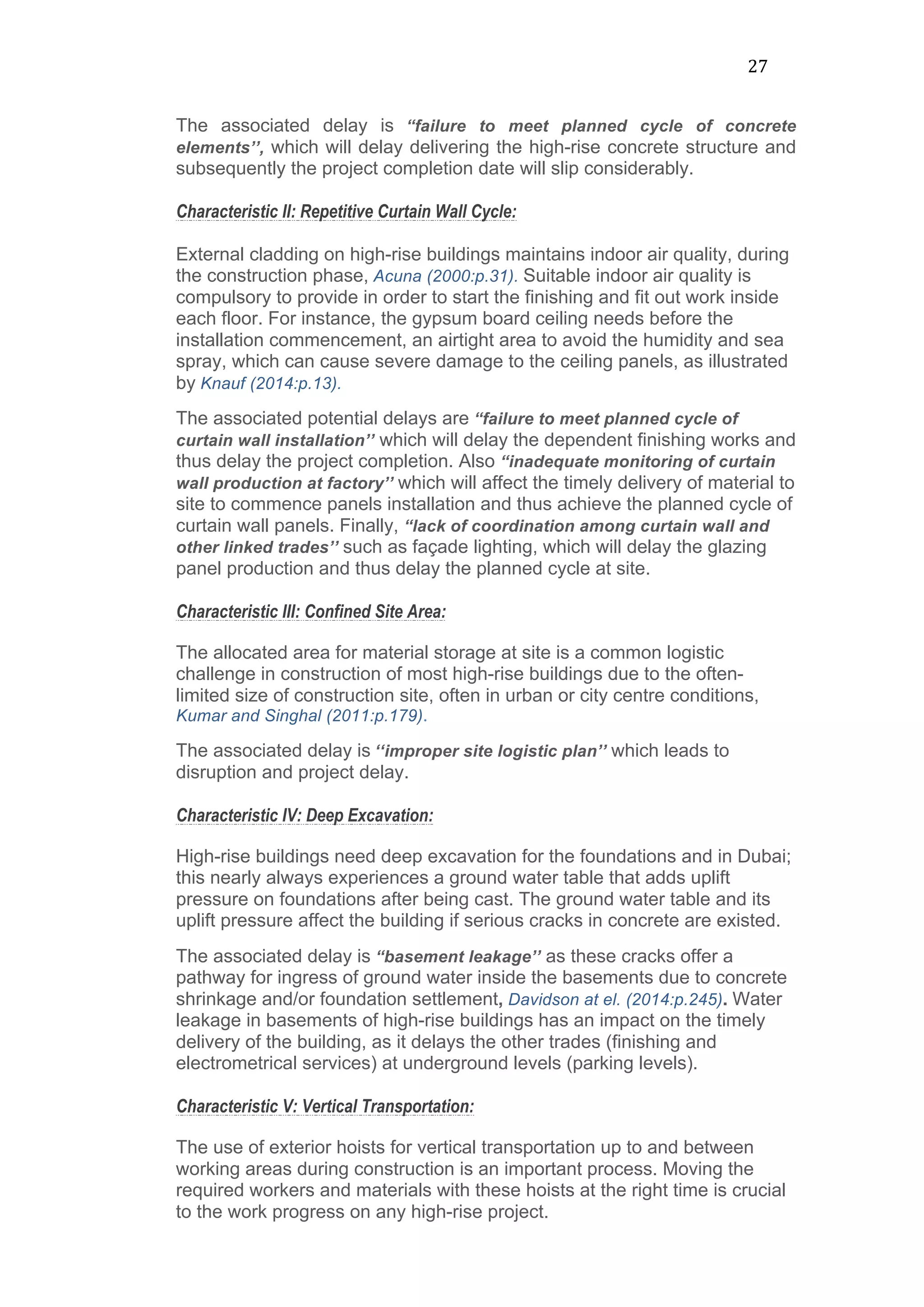 27	
  
The associated delay is “failure to meet planned cycle of concrete
elements’’, which will delay delivering the high-rise concrete structure and
subsequently the project completion date will slip considerably.
Characteristic II: Repetitive Curtain Wall Cycle:
External cladding on high-rise buildings maintains indoor air quality, during
the construction phase, Acuna (2000:p.31). Suitable indoor air quality is
compulsory to provide in order to start the finishing and fit out work inside
each floor. For instance, the gypsum board ceiling needs before the
installation commencement, an airtight area to avoid the humidity and sea
spray, which can cause severe damage to the ceiling panels, as illustrated
by Knauf (2014:p.13).
The associated potential delays are “failure to meet planned cycle of
curtain wall installation’’ which will delay the dependent finishing works and
thus delay the project completion. Also “inadequate monitoring of curtain
wall production at factory’’ which will affect the timely delivery of material to
site to commence panels installation and thus achieve the planned cycle of
curtain wall panels. Finally, “lack of coordination among curtain wall and
other linked trades’’ such as façade lighting, which will delay the glazing
panel production and thus delay the planned cycle at site.
Characteristic III: Confined Site Area:
The allocated area for material storage at site is a common logistic
challenge in construction of most high-rise buildings due to the often-
limited size of construction site, often in urban or city centre conditions,
Kumar and Singhal (2011:p.179).
The associated delay is ‘‘improper site logistic plan’’ which leads to
disruption and project delay.
Characteristic IV: Deep Excavation:
High-rise buildings need deep excavation for the foundations and in Dubai;
this nearly always experiences a ground water table that adds uplift
pressure on foundations after being cast. The ground water table and its
uplift pressure affect the building if serious cracks in concrete are existed.
The associated delay is “basement leakage’’ as these cracks offer a
pathway for ingress of ground water inside the basements due to concrete
shrinkage and/or foundation settlement, Davidson at el. (2014:p.245). Water
leakage in basements of high-rise buildings has an impact on the timely
delivery of the building, as it delays the other trades (finishing and
electrometrical services) at underground levels (parking levels).
Characteristic V: Vertical Transportation:
The use of exterior hoists for vertical transportation up to and between
working areas during construction is an important process. Moving the
required workers and materials with these hoists at the right time is crucial
to the work progress on any high-rise project.
 