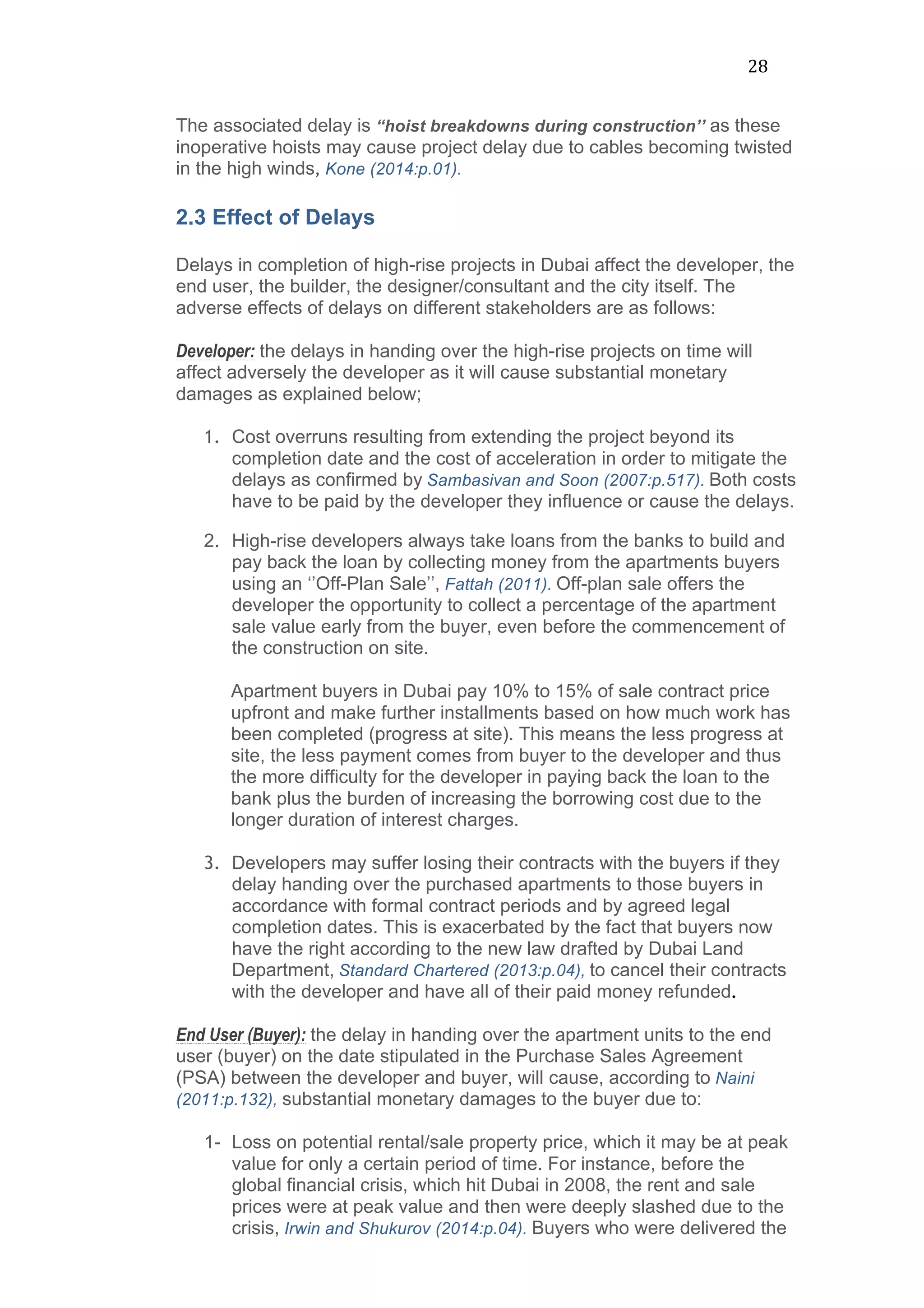28	
  
The associated delay is “hoist breakdowns during construction’’ as these
inoperative hoists may cause project delay due to cables becoming twisted
in the high winds, Kone (2014:p.01).	
  
2.3 Effect of Delays
Delays in completion of high-rise projects in Dubai affect the developer, the
end user, the builder, the designer/consultant and the city itself. The
adverse effects of delays on different stakeholders are as follows:
Developer: the delays in handing over the high-rise projects on time will
affect adversely the developer as it will cause substantial monetary
damages as explained below;
1. Cost overruns resulting from extending the project beyond its
completion date and the cost of acceleration in order to mitigate the
delays as confirmed by Sambasivan and Soon (2007:p.517). Both costs
have to be paid by the developer they influence or cause the delays.
2. High-rise developers always take loans from the banks to build and
pay back the loan by collecting money from the apartments buyers
using an ‘’Off-Plan Sale’’, Fattah (2011). Off-plan sale offers the
developer the opportunity to collect a percentage of the apartment
sale value early from the buyer, even before the commencement of
the construction on site.
Apartment buyers in Dubai pay 10% to 15% of sale contract price
upfront and make further installments based on how much work has
been completed (progress at site). This means the less progress at
site, the less payment comes from buyer to the developer and thus
the more difficulty for the developer in paying back the loan to the
bank plus the burden of increasing the borrowing cost due to the
longer duration of interest charges.
3. Developers may suffer losing their contracts with the buyers if they
delay handing over the purchased apartments to those buyers in
accordance with formal contract periods and by agreed legal
completion dates. This is exacerbated by the fact that buyers now
have the right according to the new law drafted by Dubai Land
Department, Standard Chartered (2013:p.04), to cancel their contracts
with the developer and have all of their paid money refunded.
End User (Buyer): the delay in handing over the apartment units to the end
user (buyer) on the date stipulated in the Purchase Sales Agreement
(PSA) between the developer and buyer, will cause, according to Naini
(2011:p.132), substantial monetary damages to the buyer due to:
1- Loss on potential rental/sale property price, which it may be at peak
value for only a certain period of time. For instance, before the
global financial crisis, which hit Dubai in 2008, the rent and sale
prices were at peak value and then were deeply slashed due to the
crisis, Irwin and Shukurov (2014:p.04). Buyers who were delivered the
 