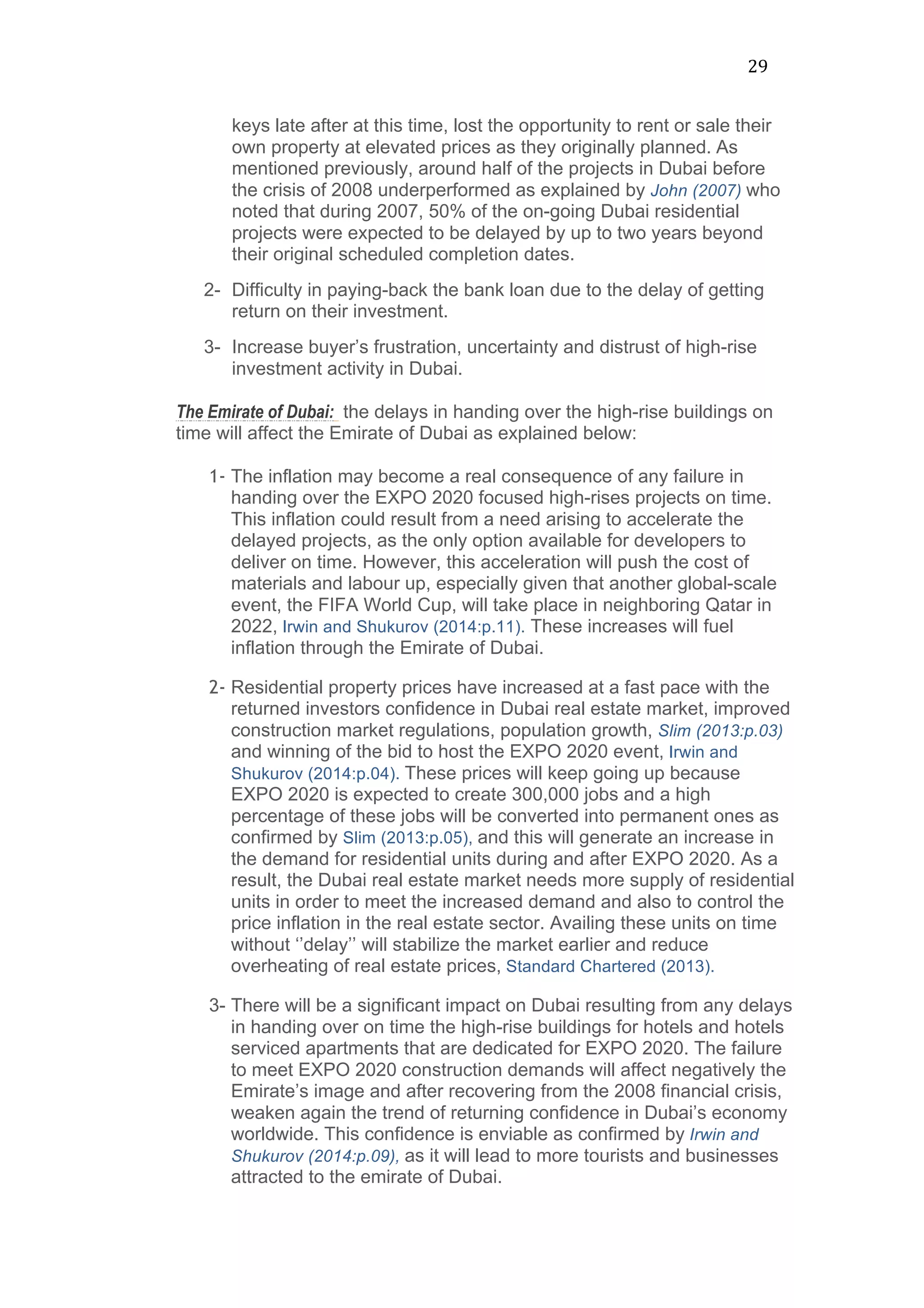 29	
  
keys late after at this time, lost the opportunity to rent or sale their
own property at elevated prices as they originally planned. As
mentioned previously, around half of the projects in Dubai before
the crisis of 2008 underperformed as explained by John (2007) who
noted that during 2007, 50% of the on-going Dubai residential
projects were expected to be delayed by up to two years beyond
their original scheduled completion dates.
2- Difficulty in paying-back the bank loan due to the delay of getting
return on their investment.
3- Increase buyer’s frustration, uncertainty and distrust of high-rise
investment activity in Dubai.
The Emirate of Dubai: the delays in handing over the high-rise buildings on
time will affect the Emirate of Dubai as explained below:
1- The inflation may become a real consequence of any failure in
handing over the EXPO 2020 focused high-rises projects on time.
This inflation could result from a need arising to accelerate the
delayed projects, as the only option available for developers to
deliver on time. However, this acceleration will push the cost of
materials and labour up, especially given that another global-scale
event, the FIFA World Cup, will take place in neighboring Qatar in
2022, Irwin and Shukurov (2014:p.11). These increases will fuel
inflation through the Emirate of Dubai.
2- Residential property prices have increased at a fast pace with the
returned investors confidence in Dubai real estate market, improved
construction market regulations, population growth, Slim (2013:p.03)
and winning of the bid to host the EXPO 2020 event, Irwin and
Shukurov (2014:p.04). These prices will keep going up because
EXPO 2020 is expected to create 300,000 jobs and a high
percentage of these jobs will be converted into permanent ones as
confirmed by Slim (2013:p.05), and this will generate an increase in
the demand for residential units during and after EXPO 2020. As a
result, the Dubai real estate market needs more supply of residential
units in order to meet the increased demand and also to control the
price inflation in the real estate sector. Availing these units on time
without ‘’delay’’ will stabilize the market earlier and reduce
overheating of real estate prices, Standard Chartered (2013).
3- There will be a significant impact on Dubai resulting from any delays
in handing over on time the high-rise buildings for hotels and hotels
serviced apartments that are dedicated for EXPO 2020. The failure
to meet EXPO 2020 construction demands will affect negatively the
Emirate’s image and after recovering from the 2008 financial crisis,
weaken again the trend of returning confidence in Dubai’s economy
worldwide. This confidence is enviable as confirmed by Irwin and
Shukurov (2014:p.09), as it will lead to more tourists and businesses
attracted to the emirate of Dubai.
 