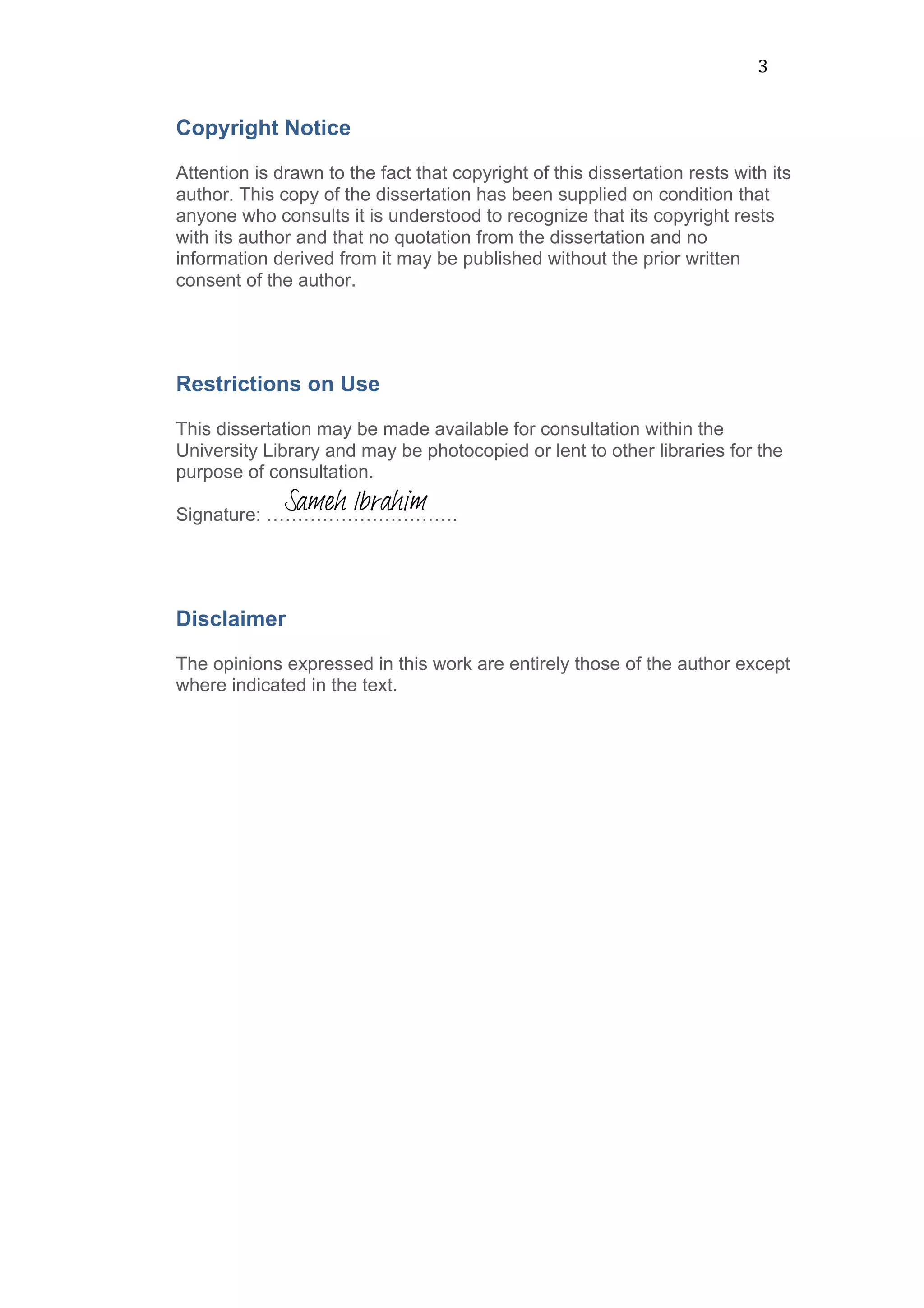 3	
  
Copyright Notice
Attention is drawn to the fact that copyright of this dissertation rests with its
author. This copy of the dissertation has been supplied on condition that
anyone who consults it is understood to recognize that its copyright rests
with its author and that no quotation from the dissertation and no
information derived from it may be published without the prior written
consent of the author.
Restrictions on Use
This dissertation may be made available for consultation within the
University Library and may be photocopied or lent to other libraries for the
purpose of consultation.
Signature: ………………………….
Disclaimer
The opinions expressed in this work are entirely those of the author except
where indicated in the text.
	
  
	
  
	
  
	
  
	
  
	
  
	
  
	
  
	
  
Sameh Ibrahim
 