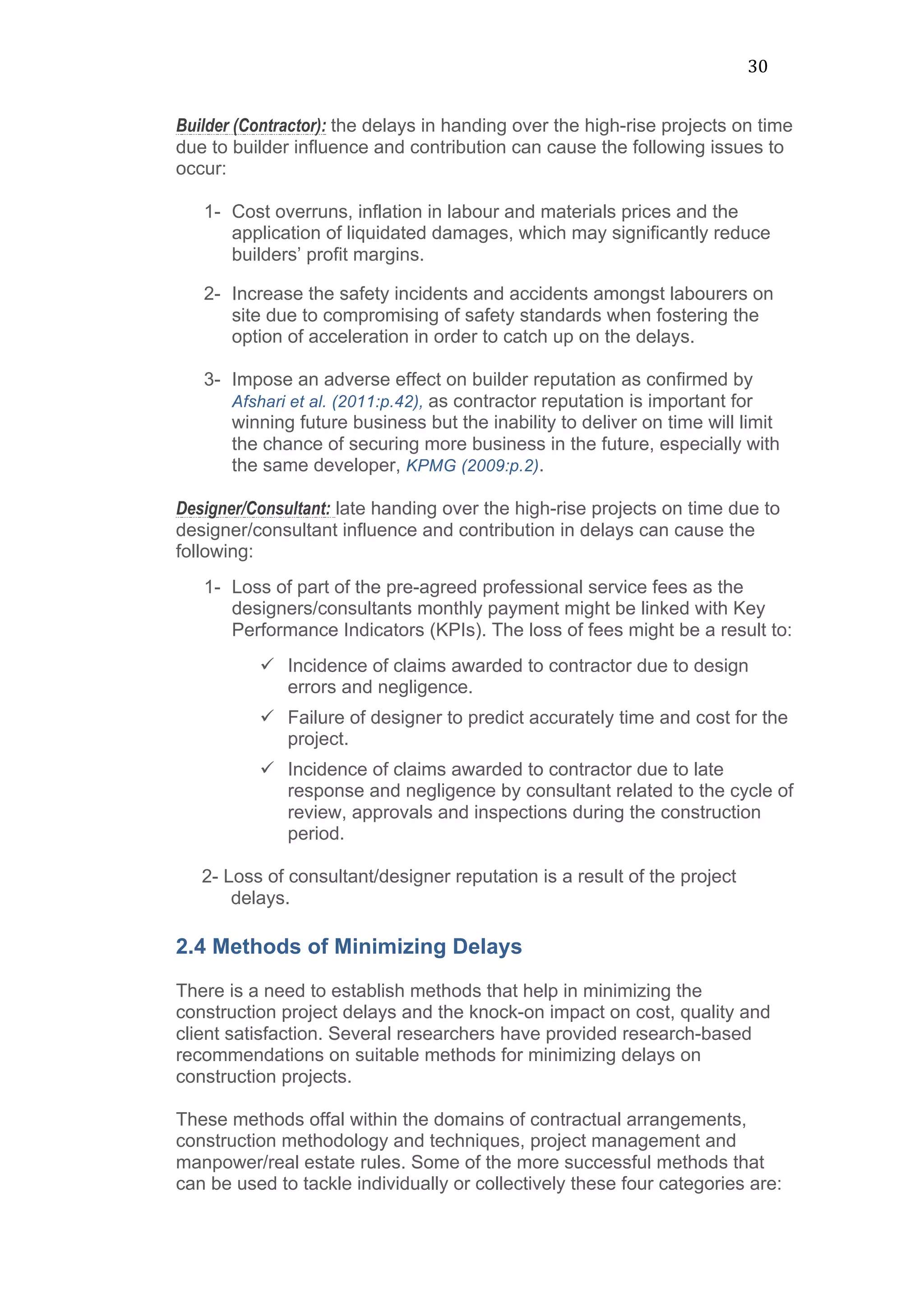 30	
  
Builder (Contractor): the delays in handing over the high-rise projects on time
due to builder influence and contribution can cause the following issues to
occur:
1- Cost overruns, inflation in labour and materials prices and the
application of liquidated damages, which may significantly reduce
builders’ profit margins.
2- Increase the safety incidents and accidents amongst labourers on
site due to compromising of safety standards when fostering the
option of acceleration in order to catch up on the delays.
3- Impose an adverse effect on builder reputation as confirmed by
Afshari et al. (2011:p.42), as contractor reputation is important for
winning future business but the inability to deliver on time will limit
the chance of securing more business in the future, especially with
the same developer, KPMG (2009:p.2).
Designer/Consultant: late handing over the high-rise projects on time due to
designer/consultant influence and contribution in delays can cause the
following:
1- Loss of part of the pre-agreed professional service fees as the
designers/consultants monthly payment might be linked with Key
Performance Indicators (KPIs). The loss of fees might be a result to:
ü Incidence of claims awarded to contractor due to design
errors and negligence.
ü Failure of designer to predict accurately time and cost for the
project.
ü Incidence of claims awarded to contractor due to late
response and negligence by consultant related to the cycle of
review, approvals and inspections during the construction
period.
2- Loss of consultant/designer reputation is a result of the project
delays.
2.4 Methods of Minimizing Delays
There is a need to establish methods that help in minimizing the
construction project delays and the knock-on impact on cost, quality and
client satisfaction. Several researchers have provided research-based
recommendations on suitable methods for minimizing delays on
construction projects.
These methods offal within the domains of contractual arrangements,
construction methodology and techniques, project management and
manpower/real estate rules. Some of the more successful methods that
can be used to tackle individually or collectively these four categories are:
 