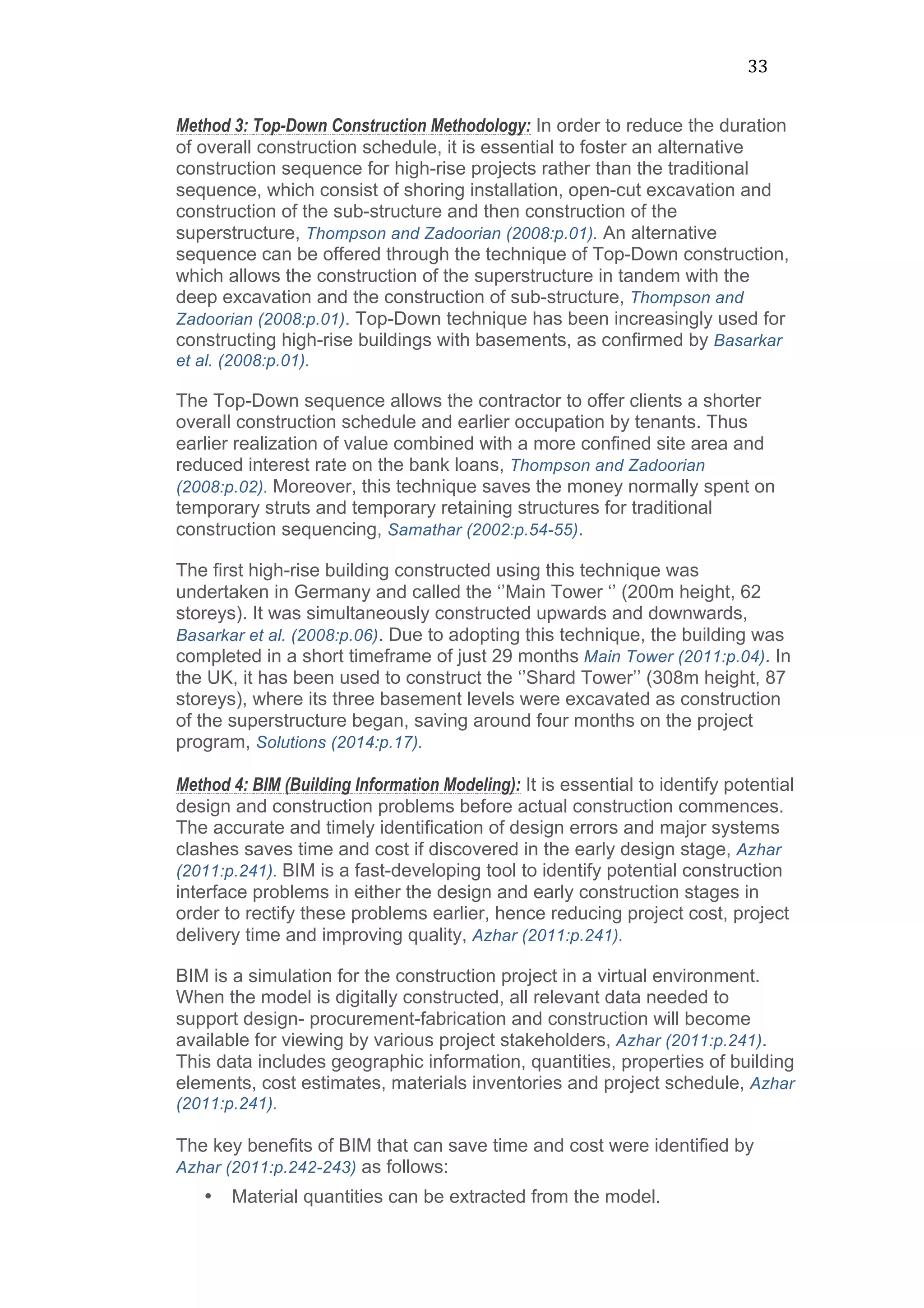 33	
  
Method 3: Top-Down Construction Methodology: In order to reduce the duration
of overall construction schedule, it is essential to foster an alternative
construction sequence for high-rise projects rather than the traditional
sequence, which consist of shoring installation, open-cut excavation and
construction of the sub-structure and then construction of the
superstructure, Thompson and Zadoorian (2008:p.01). An alternative
sequence can be offered through the technique of Top-Down construction,
which allows the construction of the superstructure in tandem with the
deep excavation and the construction of sub-structure, Thompson and
Zadoorian (2008:p.01). Top-Down technique has been increasingly used for
constructing high-rise buildings with basements, as confirmed by Basarkar
et al. (2008:p.01).
The Top-Down sequence allows the contractor to offer clients a shorter
overall construction schedule and earlier occupation by tenants. Thus
earlier realization of value combined with a more confined site area and
reduced interest rate on the bank loans, Thompson and Zadoorian
(2008:p.02). Moreover, this technique saves the money normally spent on
temporary struts and temporary retaining structures for traditional
construction sequencing, Samathar (2002:p.54-55).
The first high-rise building constructed using this technique was
undertaken in Germany and called the ‘’Main Tower ‘’ (200m height, 62
storeys). It was simultaneously constructed upwards and downwards,
Basarkar et al. (2008:p.06). Due to adopting this technique, the building was
completed in a short timeframe of just 29 months Main Tower (2011:p.04). In
the UK, it has been used to construct the ‘’Shard Tower’’ (308m height, 87
storeys), where its three basement levels were excavated as construction
of the superstructure began, saving around four months on the project
program, Solutions (2014:p.17).
Method 4: BIM (Building Information Modeling): It is essential to identify potential
design and construction problems before actual construction commences.
The accurate and timely identification of design errors and major systems
clashes saves time and cost if discovered in the early design stage, Azhar
(2011:p.241). BIM is a fast-developing tool to identify potential construction
interface problems in either the design and early construction stages in
order to rectify these problems earlier, hence reducing project cost, project
delivery time and improving quality, Azhar (2011:p.241).
BIM is a simulation for the construction project in a virtual environment.
When the model is digitally constructed, all relevant data needed to
support design- procurement-fabrication and construction will become
available for viewing by various project stakeholders, Azhar (2011:p.241).
This data includes geographic information, quantities, properties of building
elements, cost estimates, materials inventories and project schedule, Azhar
(2011:p.241).
The key benefits of BIM that can save time and cost were identified by
Azhar (2011:p.242-243) as follows:
• Material quantities can be extracted from the model.
 