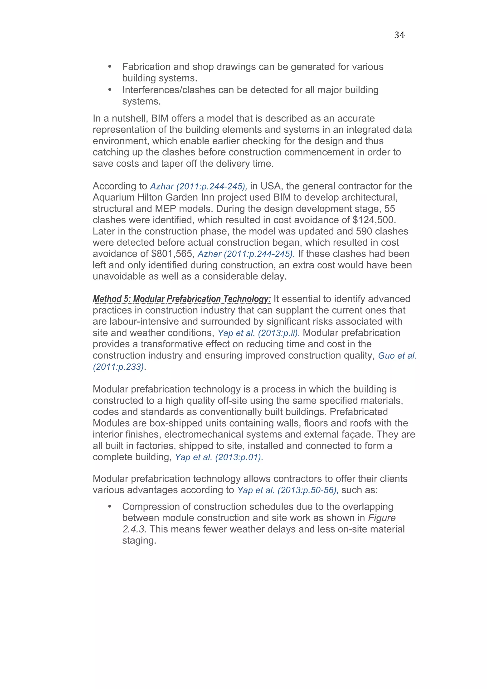 34	
  
• Fabrication and shop drawings can be generated for various
building systems.
• Interferences/clashes can be detected for all major building
systems.
In a nutshell, BIM offers a model that is described as an accurate
representation of the building elements and systems in an integrated data
environment, which enable earlier checking for the design and thus
catching up the clashes before construction commencement in order to
save costs and taper off the delivery time.
According to Azhar (2011:p.244-245), in USA, the general contractor for the
Aquarium Hilton Garden Inn project used BIM to develop architectural,
structural and MEP models. During the design development stage, 55
clashes were identified, which resulted in cost avoidance of $124,500.
Later in the construction phase, the model was updated and 590 clashes
were detected before actual construction began, which resulted in cost
avoidance of $801,565, Azhar (2011:p.244-245). If these clashes had been
left and only identified during construction, an extra cost would have been
unavoidable as well as a considerable delay.
Method 5: Modular Prefabrication Technology: It essential to identify advanced
practices in construction industry that can supplant the current ones that
are labour-intensive and surrounded by significant risks associated with
site and weather conditions, Yap et al. (2013:p.ii). Modular prefabrication
provides a transformative effect on reducing time and cost in the
construction industry and ensuring improved construction quality, Guo et al.
(2011:p.233).
Modular prefabrication technology is a process in which the building is
constructed to a high quality off-site using the same specified materials,
codes and standards as conventionally built buildings. Prefabricated
Modules are box-shipped units containing walls, floors and roofs with the
interior finishes, electromechanical systems and external façade. They are
all built in factories, shipped to site, installed and connected to form a
complete building, Yap et al. (2013:p.01).
Modular prefabrication technology allows contractors to offer their clients
various advantages according to Yap et al. (2013:p.50-56), such as:
• Compression of construction schedules due to the overlapping
between module construction and site work as shown in Figure
2.4.3. This means fewer weather delays and less on-site material
staging.
 