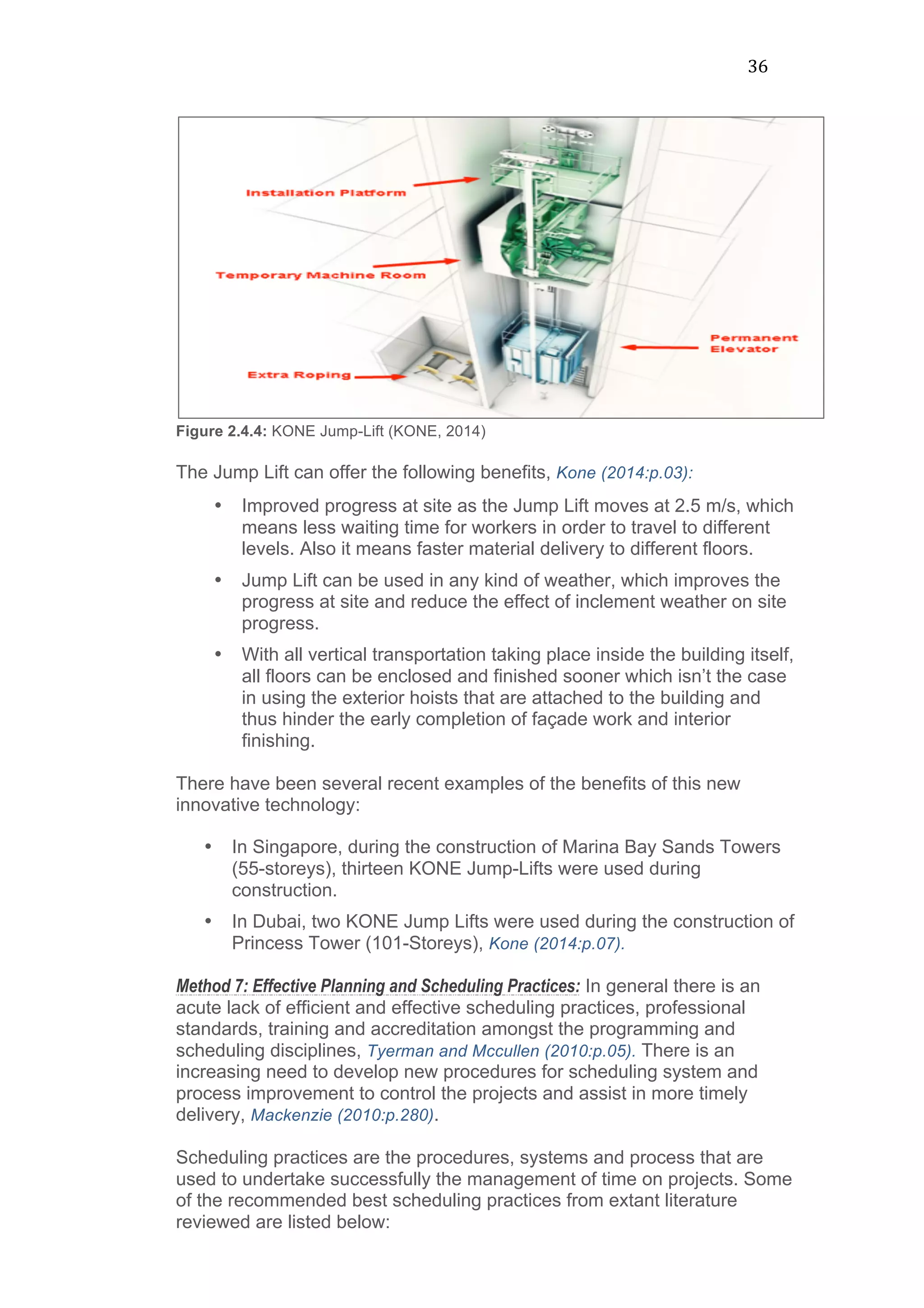 36	
  
Figure 2.4.4: KONE Jump-Lift (KONE, 2014)
The Jump Lift can offer the following benefits, Kone (2014:p.03):
• Improved progress at site as the Jump Lift moves at 2.5 m/s, which
means less waiting time for workers in order to travel to different
levels. Also it means faster material delivery to different floors.
• Jump Lift can be used in any kind of weather, which improves the
progress at site and reduce the effect of inclement weather on site
progress.
• With all vertical transportation taking place inside the building itself,
all floors can be enclosed and finished sooner which isn’t the case
in using the exterior hoists that are attached to the building and
thus hinder the early completion of façade work and interior
finishing.
There have been several recent examples of the benefits of this new
innovative technology:
• In Singapore, during the construction of Marina Bay Sands Towers
(55-storeys), thirteen KONE Jump-Lifts were used during
construction.
• In Dubai, two KONE Jump Lifts were used during the construction of
Princess Tower (101-Storeys), Kone (2014:p.07).
Method 7: Effective Planning and Scheduling Practices: In general there is an
acute lack of efficient and effective scheduling practices, professional
standards, training and accreditation amongst the programming and
scheduling disciplines, Tyerman and Mccullen (2010:p.05). There is an
increasing need to develop new procedures for scheduling system and
process improvement to control the projects and assist in more timely
delivery, Mackenzie (2010:p.280).
Scheduling practices are the procedures, systems and process that are
used to undertake successfully the management of time on projects. Some
of the recommended best scheduling practices from extant literature
reviewed are listed below:
 