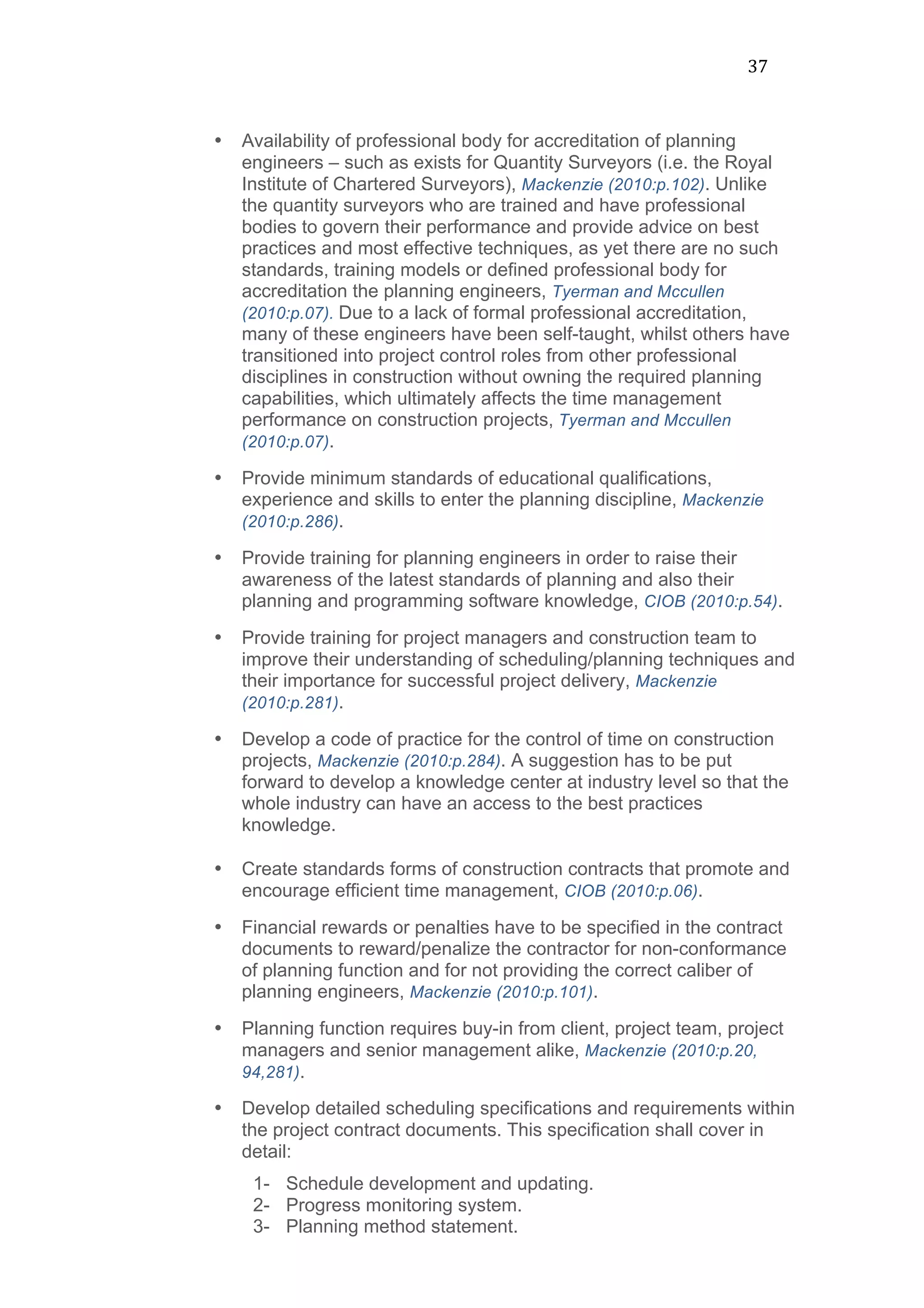 37	
  
• Availability of professional body for accreditation of planning
engineers – such as exists for Quantity Surveyors (i.e. the Royal
Institute of Chartered Surveyors), Mackenzie (2010:p.102). Unlike
the quantity surveyors who are trained and have professional
bodies to govern their performance and provide advice on best
practices and most effective techniques, as yet there are no such
standards, training models or defined professional body for
accreditation the planning engineers, Tyerman and Mccullen
(2010:p.07). Due to a lack of formal professional accreditation,
many of these engineers have been self-taught, whilst others have
transitioned into project control roles from other professional
disciplines in construction without owning the required planning
capabilities, which ultimately affects the time management
performance on construction projects, Tyerman and Mccullen
(2010:p.07).
• Provide minimum standards of educational qualifications,
experience and skills to enter the planning discipline, Mackenzie
(2010:p.286).
• Provide training for planning engineers in order to raise their
awareness of the latest standards of planning and also their
planning and programming software knowledge, CIOB (2010:p.54).
• Provide training for project managers and construction team to
improve their understanding of scheduling/planning techniques and
their importance for successful project delivery, Mackenzie
(2010:p.281).
• Develop a code of practice for the control of time on construction
projects, Mackenzie (2010:p.284). A suggestion has to be put
forward to develop a knowledge center at industry level so that the
whole industry can have an access to the best practices
knowledge.
• Create standards forms of construction contracts that promote and
encourage efficient time management, CIOB (2010:p.06).
• Financial rewards or penalties have to be specified in the contract
documents to reward/penalize the contractor for non-conformance
of planning function and for not providing the correct caliber of
planning engineers, Mackenzie (2010:p.101).
• Planning function requires buy-in from client, project team, project
managers and senior management alike, Mackenzie (2010:p.20,
94,281).
• Develop detailed scheduling specifications and requirements within
the project contract documents. This specification shall cover in
detail:
1- Schedule development and updating.
2- Progress monitoring system.
3- Planning method statement.
 