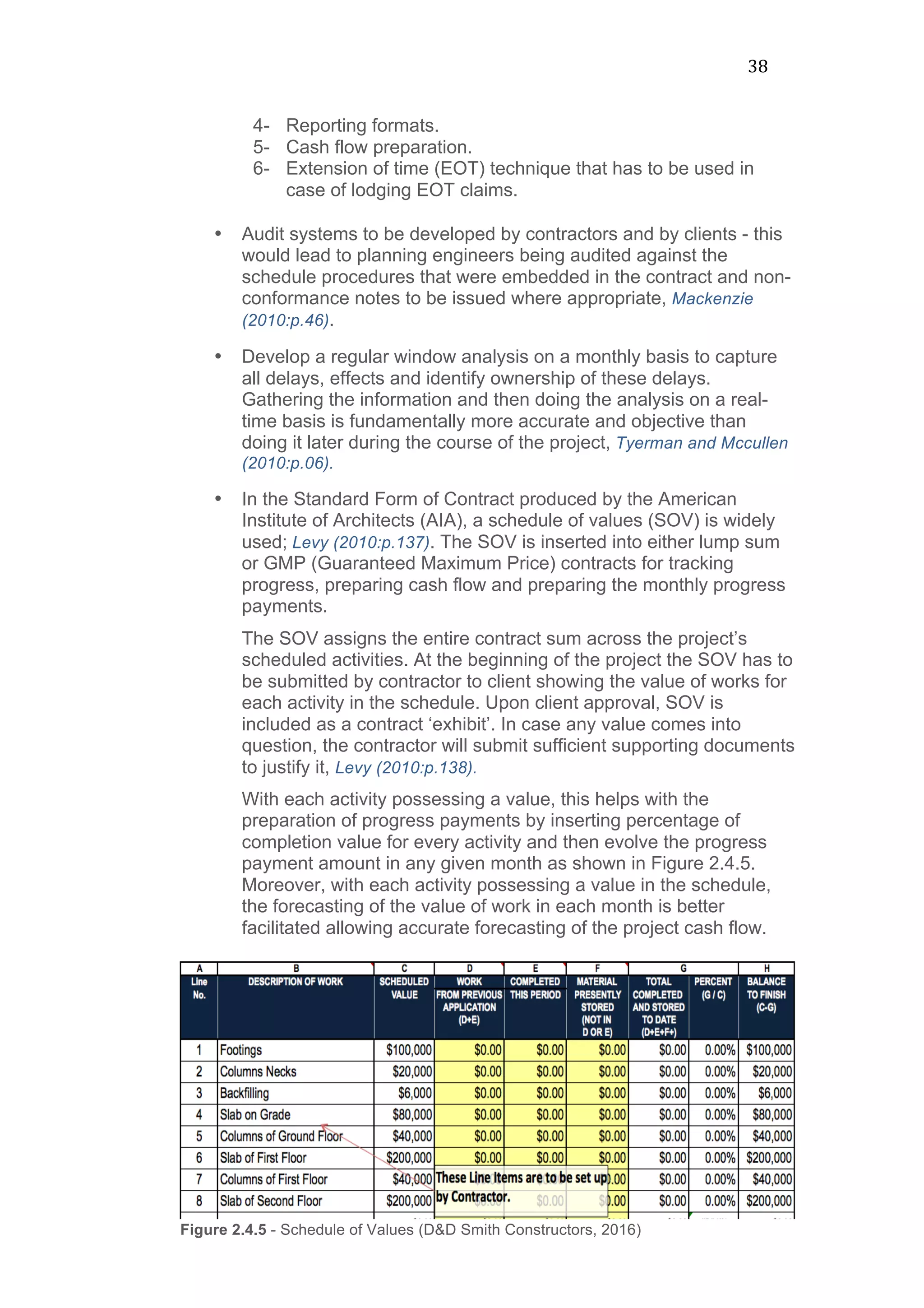 38	
  
4- Reporting formats.
5- Cash flow preparation.
6- Extension of time (EOT) technique that has to be used in
case of lodging EOT claims.
• Audit systems to be developed by contractors and by clients - this
would lead to planning engineers being audited against the
schedule procedures that were embedded in the contract and non-
conformance notes to be issued where appropriate, Mackenzie
(2010:p.46).
• Develop a regular window analysis on a monthly basis to capture
all delays, effects and identify ownership of these delays.
Gathering the information and then doing the analysis on a real-
time basis is fundamentally more accurate and objective than
doing it later during the course of the project, Tyerman and Mccullen
(2010:p.06).
• In the Standard Form of Contract produced by the American
Institute of Architects (AIA), a schedule of values (SOV) is widely
used; Levy (2010:p.137). The SOV is inserted into either lump sum
or GMP (Guaranteed Maximum Price) contracts for tracking
progress, preparing cash flow and preparing the monthly progress
payments.
The SOV assigns the entire contract sum across the project’s
scheduled activities. At the beginning of the project the SOV has to
be submitted by contractor to client showing the value of works for
each activity in the schedule. Upon client approval, SOV is
included as a contract ‘exhibit’. In case any value comes into
question, the contractor will submit sufficient supporting documents
to justify it, Levy (2010:p.138).
With each activity possessing a value, this helps with the
preparation of progress payments by inserting percentage of
completion value for every activity and then evolve the progress
payment amount in any given month as shown in Figure 2.4.5.
Moreover, with each activity possessing a value in the schedule,
the forecasting of the value of work in each month is better
facilitated allowing accurate forecasting of the project cash flow.
Figure 2.4.5 - Schedule of Values (D&D Smith Constructors, 2016)
 