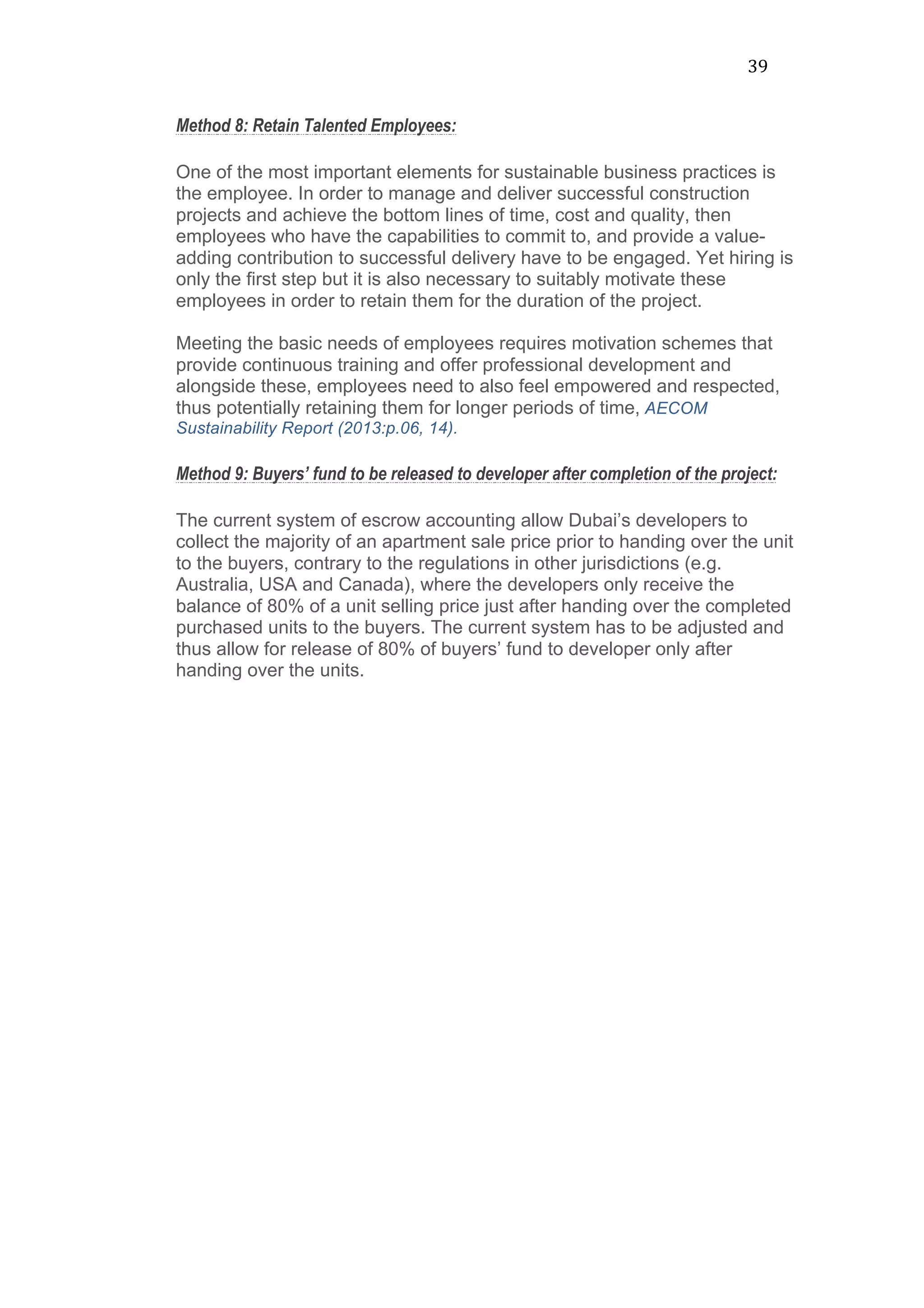 39	
  
Method 8: Retain Talented Employees:
One of the most important elements for sustainable business practices is
the employee. In order to manage and deliver successful construction
projects and achieve the bottom lines of time, cost and quality, then
employees who have the capabilities to commit to, and provide a value-
adding contribution to successful delivery have to be engaged. Yet hiring is
only the first step but it is also necessary to suitably motivate these
employees in order to retain them for the duration of the project.
Meeting the basic needs of employees requires motivation schemes that
provide continuous training and offer professional development and
alongside these, employees need to also feel empowered and respected,
thus potentially retaining them for longer periods of time, AECOM
Sustainability Report (2013:p.06, 14).
Method 9: Buyers’ fund to be released to developer after completion of the project:
The current system of escrow accounting allow Dubai’s developers to
collect the majority of an apartment sale price prior to handing over the unit
to the buyers, contrary to the regulations in other jurisdictions (e.g.
Australia, USA and Canada), where the developers only receive the
balance of 80% of a unit selling price just after handing over the completed
purchased units to the buyers. The current system has to be adjusted and
thus allow for release of 80% of buyers’ fund to developer only after
handing over the units.
 