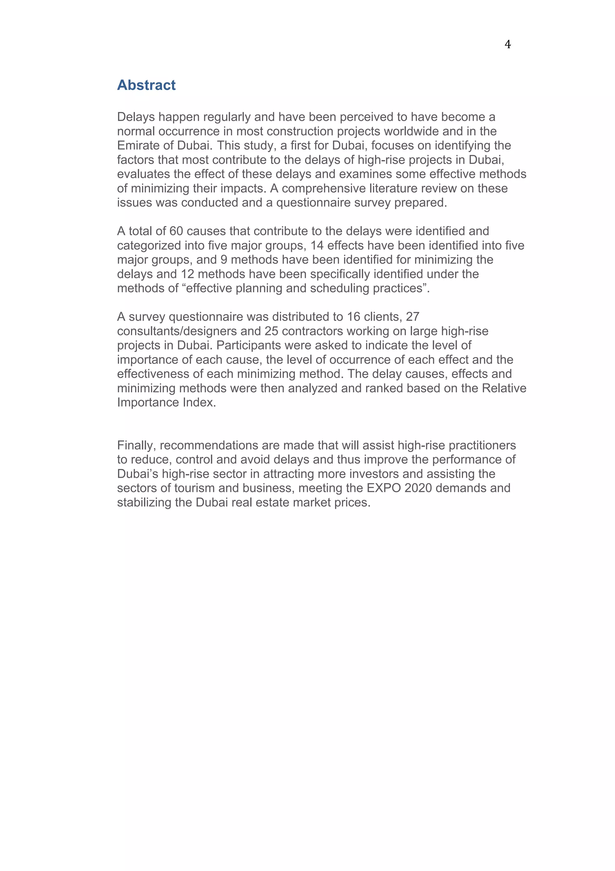 4	
  
Abstract
Delays happen regularly and have been perceived to have become a
normal occurrence in most construction projects worldwide and in the
Emirate of Dubai. This study, a first for Dubai, focuses on identifying the
factors that most contribute to the delays of high-rise projects in Dubai,
evaluates the effect of these delays and examines some effective methods
of minimizing their impacts. A comprehensive literature review on these
issues was conducted and a questionnaire survey prepared.
A total of 60 causes that contribute to the delays were identified and
categorized into five major groups, 14 effects have been identified into five
major groups, and 9 methods have been identified for minimizing the
delays and 12 methods have been specifically identified under the
methods of “effective planning and scheduling practices”.
A survey questionnaire was distributed to 16 clients, 27
consultants/designers and 25 contractors working on large high-rise
projects in Dubai. Participants were asked to indicate the level of
importance of each cause, the level of occurrence of each effect and the
effectiveness of each minimizing method. The delay causes, effects and
minimizing methods were then analyzed and ranked based on the Relative
Importance Index.
Finally, recommendations are made that will assist high-rise practitioners
to reduce, control and avoid delays and thus improve the performance of
Dubai’s high-rise sector in attracting more investors and assisting the
sectors of tourism and business, meeting the EXPO 2020 demands and
stabilizing the Dubai real estate market prices.
	
  
	
  
	
  
	
  
 