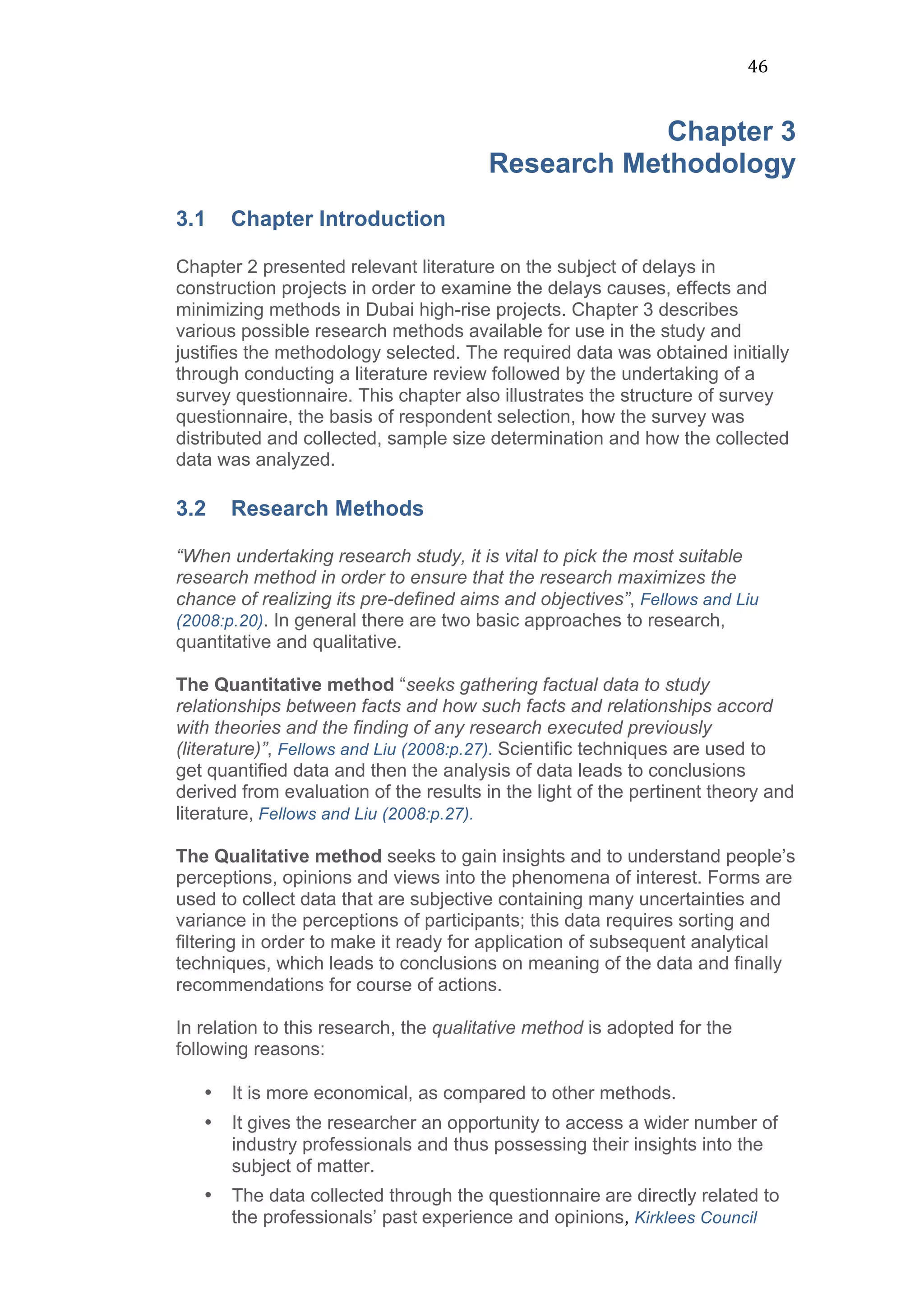 46	
  
Chapter 3
Research Methodology
3.1 Chapter Introduction
Chapter 2 presented relevant literature on the subject of delays in
construction projects in order to examine the delays causes, effects and
minimizing methods in Dubai high-rise projects. Chapter 3 describes
various possible research methods available for use in the study and
justifies the methodology selected. The required data was obtained initially
through conducting a literature review followed by the undertaking of a
survey questionnaire. This chapter also illustrates the structure of survey
questionnaire, the basis of respondent selection, how the survey was
distributed and collected, sample size determination and how the collected
data was analyzed.
3.2 Research Methods
“When undertaking research study, it is vital to pick the most suitable
research method in order to ensure that the research maximizes the
chance of realizing its pre-defined aims and objectives”, Fellows and Liu
(2008:p.20). In general there are two basic approaches to research,
quantitative and qualitative.
The Quantitative method “seeks gathering factual data to study
relationships between facts and how such facts and relationships accord
with theories and the finding of any research executed previously
(literature)”, Fellows and Liu (2008:p.27). Scientific techniques are used to
get quantified data and then the analysis of data leads to conclusions
derived from evaluation of the results in the light of the pertinent theory and
literature, Fellows and Liu (2008:p.27).
The Qualitative method seeks to gain insights and to understand people’s
perceptions, opinions and views into the phenomena of interest. Forms are
used to collect data that are subjective containing many uncertainties and
variance in the perceptions of participants; this data requires sorting and
filtering in order to make it ready for application of subsequent analytical
techniques, which leads to conclusions on meaning of the data and finally
recommendations for course of actions.
In relation to this research, the qualitative method is adopted for the
following reasons:
• It is more economical, as compared to other methods.
• It gives the researcher an opportunity to access a wider number of
industry professionals and thus possessing their insights into the
subject of matter.
• The data collected through the questionnaire are directly related to
the professionals’ past experience and opinions, Kirklees Council
 