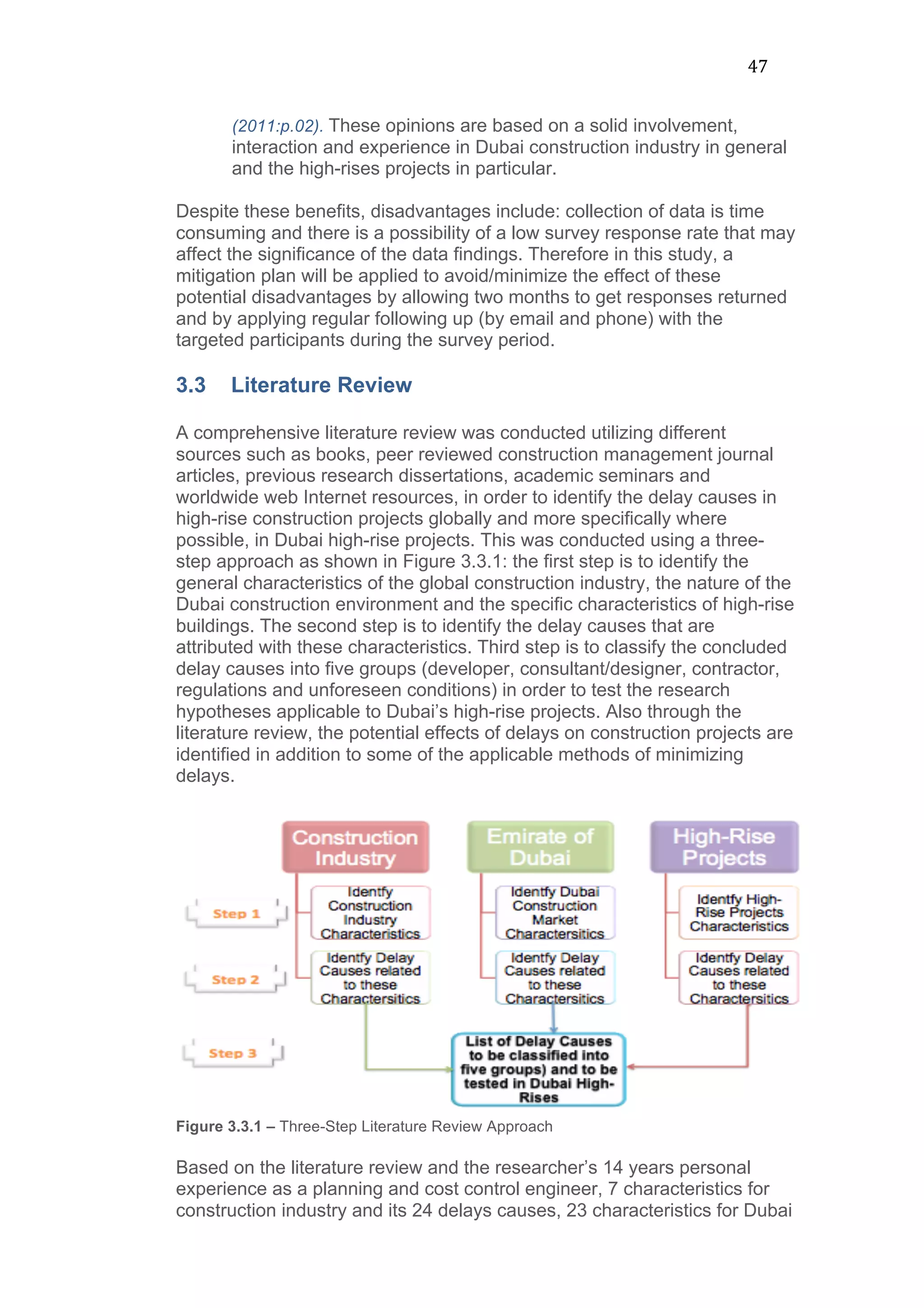 47	
  
(2011:p.02). These opinions are based on a solid involvement,
interaction and experience in Dubai construction industry in general
and the high-rises projects in particular.
Despite these benefits, disadvantages include: collection of data is time
consuming and there is a possibility of a low survey response rate that may
affect the significance of the data findings. Therefore in this study, a
mitigation plan will be applied to avoid/minimize the effect of these
potential disadvantages by allowing two months to get responses returned
and by applying regular following up (by email and phone) with the
targeted participants during the survey period.
3.3 Literature Review
A comprehensive literature review was conducted utilizing different
sources such as books, peer reviewed construction management journal
articles, previous research dissertations, academic seminars and
worldwide web Internet resources, in order to identify the delay causes in
high-rise construction projects globally and more specifically where
possible, in Dubai high-rise projects. This was conducted using a three-
step approach as shown in Figure 3.3.1: the first step is to identify the
general characteristics of the global construction industry, the nature of the
Dubai construction environment and the specific characteristics of high-rise
buildings. The second step is to identify the delay causes that are
attributed with these characteristics. Third step is to classify the concluded
delay causes into five groups (developer, consultant/designer, contractor,
regulations and unforeseen conditions) in order to test the research
hypotheses applicable to Dubai’s high-rise projects. Also through the
literature review, the potential effects of delays on construction projects are
identified in addition to some of the applicable methods of minimizing
delays.
Figure 3.3.1 – Three-Step Literature Review Approach
Based on the literature review and the researcher’s 14 years personal
experience as a planning and cost control engineer, 7 characteristics for
construction industry and its 24 delays causes, 23 characteristics for Dubai
 