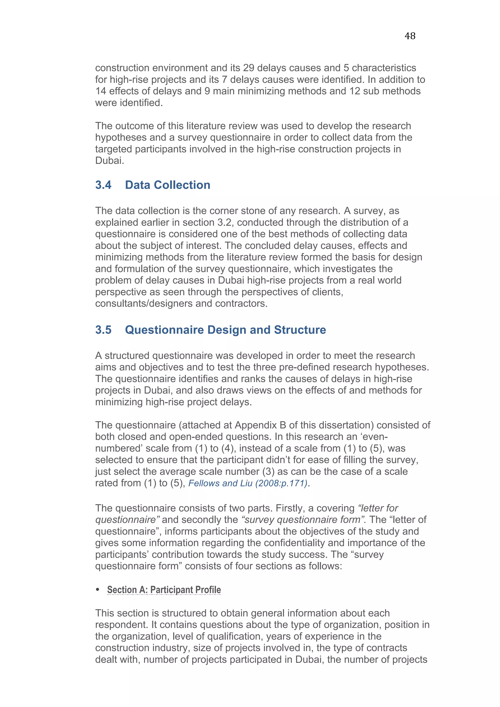 48	
  
construction environment and its 29 delays causes and 5 characteristics
for high-rise projects and its 7 delays causes were identified. In addition to
14 effects of delays and 9 main minimizing methods and 12 sub methods
were identified.
The outcome of this literature review was used to develop the research
hypotheses and a survey questionnaire in order to collect data from the
targeted participants involved in the high-rise construction projects in
Dubai.
3.4 Data Collection
The data collection is the corner stone of any research. A survey, as
explained earlier in section 3.2, conducted through the distribution of a
questionnaire is considered one of the best methods of collecting data
about the subject of interest. The concluded delay causes, effects and
minimizing methods from the literature review formed the basis for design
and formulation of the survey questionnaire, which investigates the
problem of delay causes in Dubai high-rise projects from a real world
perspective as seen through the perspectives of clients,
consultants/designers and contractors.
3.5 Questionnaire Design and Structure
A structured questionnaire was developed in order to meet the research
aims and objectives and to test the three pre-defined research hypotheses.
The questionnaire identifies and ranks the causes of delays in high-rise
projects in Dubai, and also draws views on the effects of and methods for
minimizing high-rise project delays.
The questionnaire (attached at Appendix B of this dissertation) consisted of
both closed and open-ended questions. In this research an ‘even-
numbered’ scale from (1) to (4), instead of a scale from (1) to (5), was
selected to ensure that the participant didn’t for ease of filling the survey,
just select the average scale number (3) as can be the case of a scale
rated from (1) to (5), Fellows and Liu (2008:p.171).
The questionnaire consists of two parts. Firstly, a covering “letter for
questionnaire” and secondly the “survey questionnaire form”. The “letter of
questionnaire”, informs participants about the objectives of the study and
gives some information regarding the confidentiality and importance of the
participants’ contribution towards the study success. The “survey
questionnaire form” consists of four sections as follows:
• Section A: Participant Profile
This section is structured to obtain general information about each
respondent. It contains questions about the type of organization, position in
the organization, level of qualification, years of experience in the
construction industry, size of projects involved in, the type of contracts
dealt with, number of projects participated in Dubai, the number of projects
 