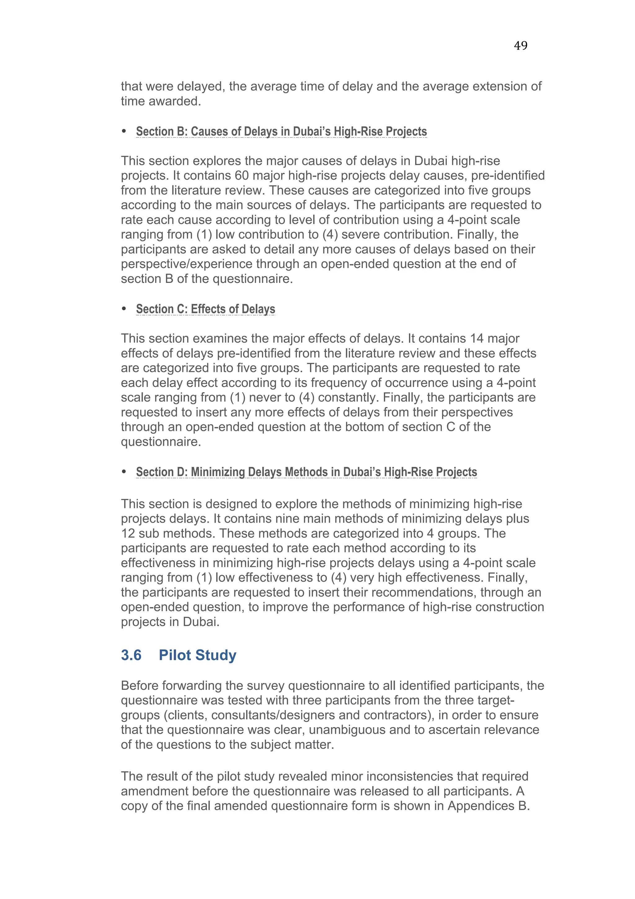 49	
  
that were delayed, the average time of delay and the average extension of
time awarded.
• Section B: Causes of Delays in Dubai’s High-Rise Projects
This section explores the major causes of delays in Dubai high-rise
projects. It contains 60 major high-rise projects delay causes, pre-identified
from the literature review. These causes are categorized into five groups
according to the main sources of delays. The participants are requested to
rate each cause according to level of contribution using a 4-point scale
ranging from (1) low contribution to (4) severe contribution. Finally, the
participants are asked to detail any more causes of delays based on their
perspective/experience through an open-ended question at the end of
section B of the questionnaire.
• Section C: Effects of Delays
This section examines the major effects of delays. It contains 14 major
effects of delays pre-identified from the literature review and these effects
are categorized into five groups. The participants are requested to rate
each delay effect according to its frequency of occurrence using a 4-point
scale ranging from (1) never to (4) constantly. Finally, the participants are
requested to insert any more effects of delays from their perspectives
through an open-ended question at the bottom of section C of the
questionnaire.
• Section D: Minimizing Delays Methods in Dubai’s High-Rise Projects
This section is designed to explore the methods of minimizing high-rise
projects delays. It contains nine main methods of minimizing delays plus
12 sub methods. These methods are categorized into 4 groups. The
participants are requested to rate each method according to its
effectiveness in minimizing high-rise projects delays using a 4-point scale
ranging from (1) low effectiveness to (4) very high effectiveness. Finally,
the participants are requested to insert their recommendations, through an
open-ended question, to improve the performance of high-rise construction
projects in Dubai.
3.6 Pilot Study
Before forwarding the survey questionnaire to all identified participants, the
questionnaire was tested with three participants from the three target-
groups (clients, consultants/designers and contractors), in order to ensure
that the questionnaire was clear, unambiguous and to ascertain relevance
of the questions to the subject matter.
The result of the pilot study revealed minor inconsistencies that required
amendment before the questionnaire was released to all participants. A
copy of the final amended questionnaire form is shown in Appendices B.
 