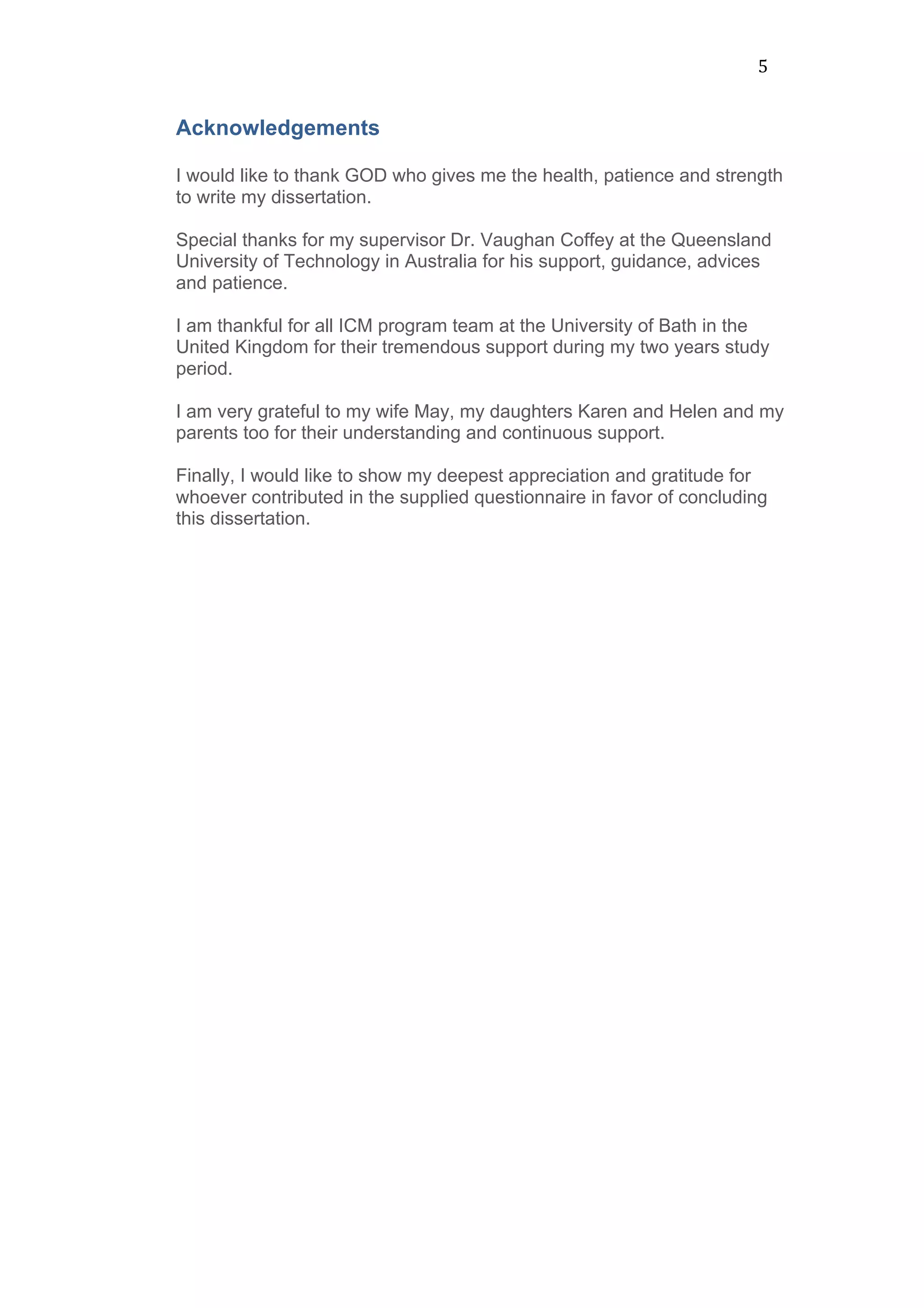 5	
  
Acknowledgements
I would like to thank GOD who gives me the health, patience and strength
to write my dissertation.
Special thanks for my supervisor Dr. Vaughan Coffey at the Queensland
University of Technology in Australia for his support, guidance, advices
and patience.
I am thankful for all ICM program team at the University of Bath in the
United Kingdom for their tremendous support during my two years study
period.
I am very grateful to my wife May, my daughters Karen and Helen and my
parents too for their understanding and continuous support.
Finally, I would like to show my deepest appreciation and gratitude for
whoever contributed in the supplied questionnaire in favor of concluding
this dissertation.
	
  
	
  
	
  
	
  
	
  
	
  
	
  
	
  
	
  
	
  
	
  
	
  
	
  
	
  
	
  
	
  
	
  
	
  
 