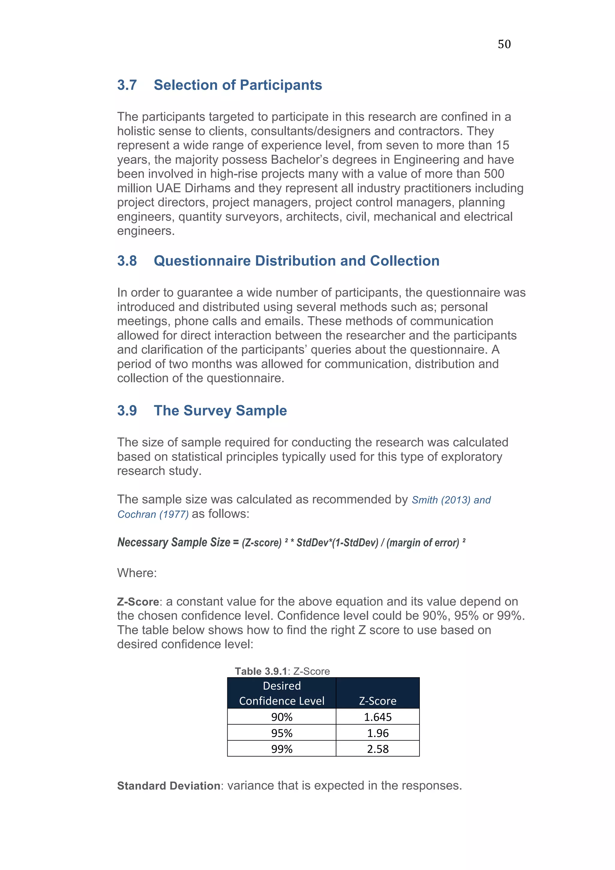 50	
  
3.7 Selection of Participants
The participants targeted to participate in this research are confined in a
holistic sense to clients, consultants/designers and contractors. They
represent a wide range of experience level, from seven to more than 15
years, the majority possess Bachelor’s degrees in Engineering and have
been involved in high-rise projects many with a value of more than 500
million UAE Dirhams and they represent all industry practitioners including
project directors, project managers, project control managers, planning
engineers, quantity surveyors, architects, civil, mechanical and electrical
engineers.
3.8 Questionnaire Distribution and Collection
In order to guarantee a wide number of participants, the questionnaire was
introduced and distributed using several methods such as; personal
meetings, phone calls and emails. These methods of communication
allowed for direct interaction between the researcher and the participants
and clarification of the participants’ queries about the questionnaire. A
period of two months was allowed for communication, distribution and
collection of the questionnaire.
3.9 The Survey Sample
The size of sample required for conducting the research was calculated
based on statistical principles typically used for this type of exploratory
research study.
The sample size was calculated as recommended by Smith (2013) and
Cochran (1977) as follows:
Necessary Sample Size = (Z-score) ² * StdDev*(1-StdDev) / (margin of error) ²
Where:
Z-Score: a constant value for the above equation and its value depend on
the chosen confidence level. Confidence level could be 90%, 95% or 99%.
The table below shows how to find the right Z score to use based on
desired confidence level:
Table 3.9.1: Z-Score
Desired	
  
Confidence	
  Level	
   Z-­‐Score	
  
90%	
   1.645	
  
95%	
   1.96	
  
99%	
   2.58	
  
Standard Deviation: variance that is expected in the responses.
 