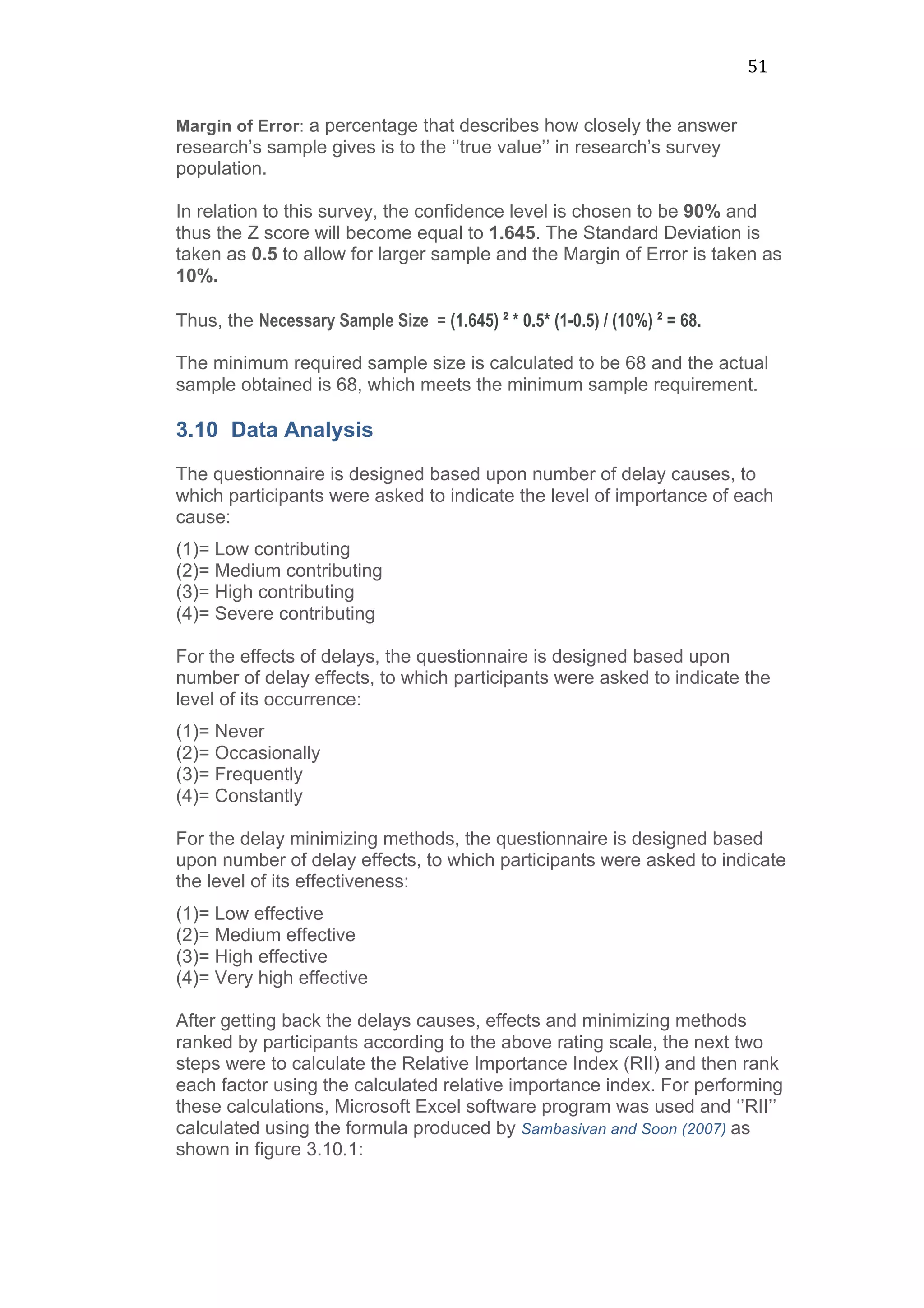 51	
  
Margin of Error: a percentage that describes how closely the answer
research’s sample gives is to the ‘’true value’’ in research’s survey
population.
In relation to this survey, the confidence level is chosen to be 90% and
thus the Z score will become equal to 1.645. The Standard Deviation is
taken as 0.5 to allow for larger sample and the Margin of Error is taken as
10%.
Thus, the Necessary Sample Size = (1.645) ² * 0.5* (1-0.5) / (10%) ² = 68.
The minimum required sample size is calculated to be 68 and the actual
sample obtained is 68, which meets the minimum sample requirement.
3.10 Data Analysis
The questionnaire is designed based upon number of delay causes, to
which participants were asked to indicate the level of importance of each
cause:
(1)= Low contributing
(2)= Medium contributing
(3)= High contributing
(4)= Severe contributing
For the effects of delays, the questionnaire is designed based upon
number of delay effects, to which participants were asked to indicate the
level of its occurrence:
(1)= Never
(2)= Occasionally
(3)= Frequently
(4)= Constantly
For the delay minimizing methods, the questionnaire is designed based
upon number of delay effects, to which participants were asked to indicate
the level of its effectiveness:
(1)= Low effective
(2)= Medium effective
(3)= High effective
(4)= Very high effective
After getting back the delays causes, effects and minimizing methods
ranked by participants according to the above rating scale, the next two
steps were to calculate the Relative Importance Index (RII) and then rank
each factor using the calculated relative importance index. For performing
these calculations, Microsoft Excel software program was used and ‘’RII’’
calculated using the formula produced by Sambasivan and Soon (2007) as
shown in figure 3.10.1:
 