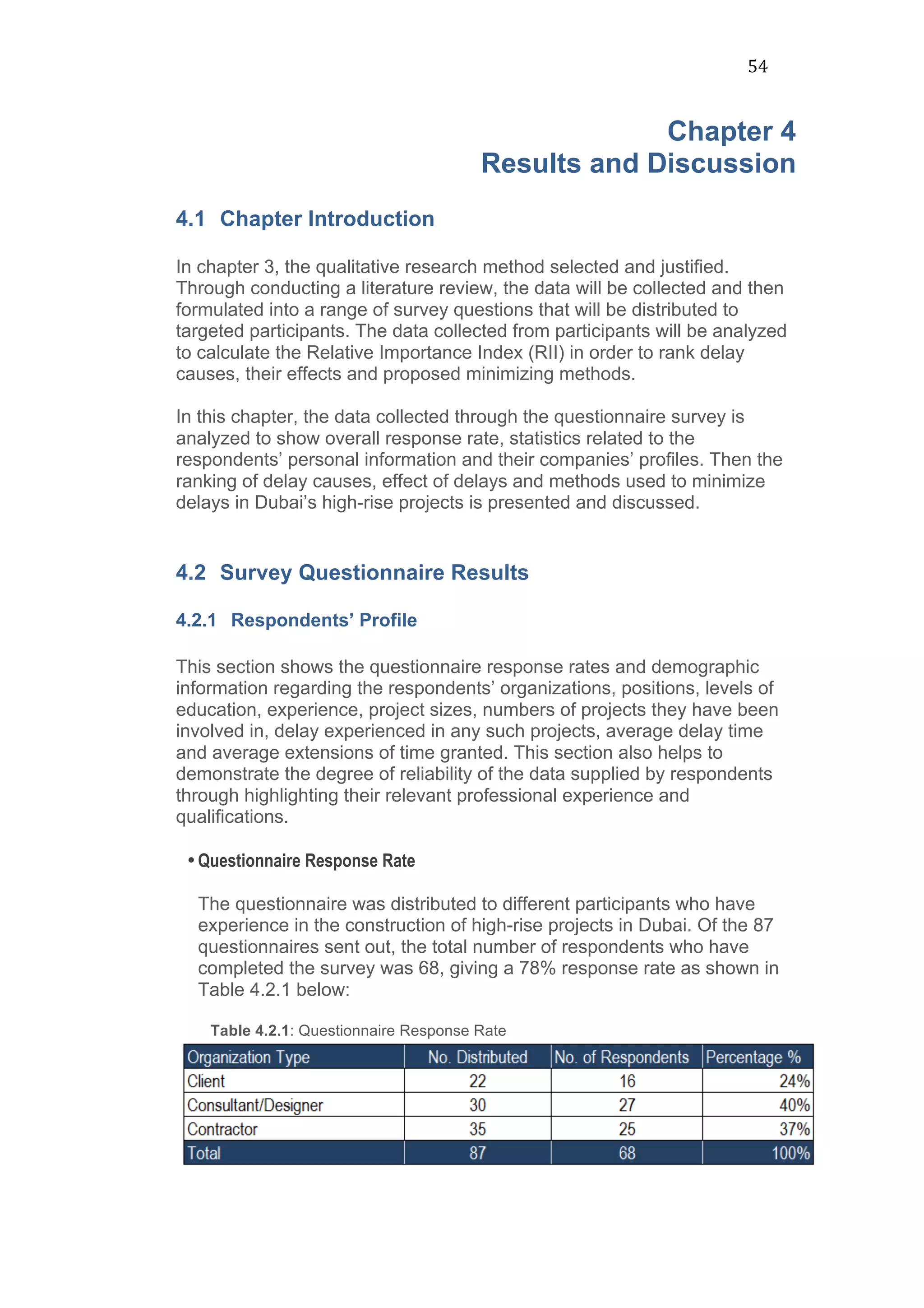 54	
  
Chapter 4
Results and Discussion
4.1 Chapter Introduction
In chapter 3, the qualitative research method selected and justified.
Through conducting a literature review, the data will be collected and then
formulated into a range of survey questions that will be distributed to
targeted participants. The data collected from participants will be analyzed
to calculate the Relative Importance Index (RII) in order to rank delay
causes, their effects and proposed minimizing methods.
In this chapter, the data collected through the questionnaire survey is
analyzed to show overall response rate, statistics related to the
respondents’ personal information and their companies’ profiles. Then the
ranking of delay causes, effect of delays and methods used to minimize
delays in Dubai’s high-rise projects is presented and discussed.
4.2 Survey Questionnaire Results
4.2.1 Respondents’ Profile
This section shows the questionnaire response rates and demographic
information regarding the respondents’ organizations, positions, levels of
education, experience, project sizes, numbers of projects they have been
involved in, delay experienced in any such projects, average delay time
and average extensions of time granted. This section also helps to
demonstrate the degree of reliability of the data supplied by respondents
through highlighting their relevant professional experience and
qualifications.
•Questionnaire Response Rate
The questionnaire was distributed to different participants who have
experience in the construction of high-rise projects in Dubai. Of the 87
questionnaires sent out, the total number of respondents who have
completed the survey was 68, giving a 78% response rate as shown in
Table 4.2.1 below:
Table 4.2.1: Questionnaire Response Rate
 