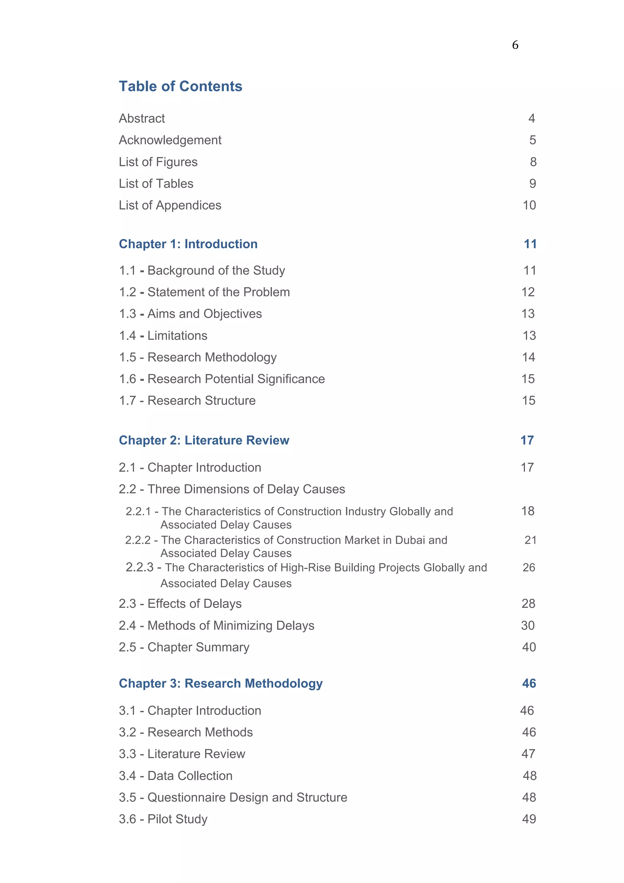 6	
  
Table of Contents
Abstract 4
Acknowledgement 5
List of Figures 8
List of Tables 9
List of Appendices 10
Chapter 1: Introduction 11
1.1 - Background of the Study 11
1.2 - Statement of the Problem 12
1.3 - Aims and Objectives 13
1.4 - Limitations 13
1.5 - Research Methodology 14
1.6 - Research Potential Significance 15
1.7 - Research Structure 15
	
  
Chapter 2: Literature Review 17
	
  
2.1 - Chapter Introduction 17
2.2 - Three Dimensions of Delay Causes
2.2.1 - The Characteristics of Construction Industry Globally and 18
Associated Delay Causes
2.2.2 - The Characteristics of Construction Market in Dubai and 21
Associated Delay Causes
2.2.3 - The Characteristics of High-Rise Building Projects Globally and 26
Associated Delay Causes
2.3 - Effects of Delays 28
2.4 - Methods of Minimizing Delays 30
2.5 - Chapter Summary 40	
  
Chapter 3: Research Methodology 46
	
  
3.1 - Chapter Introduction 46
3.2 - Research Methods 46
3.3 - Literature Review 47
3.4 - Data Collection 48
3.5 - Questionnaire Design and Structure 48
3.6 - Pilot Study 49
 