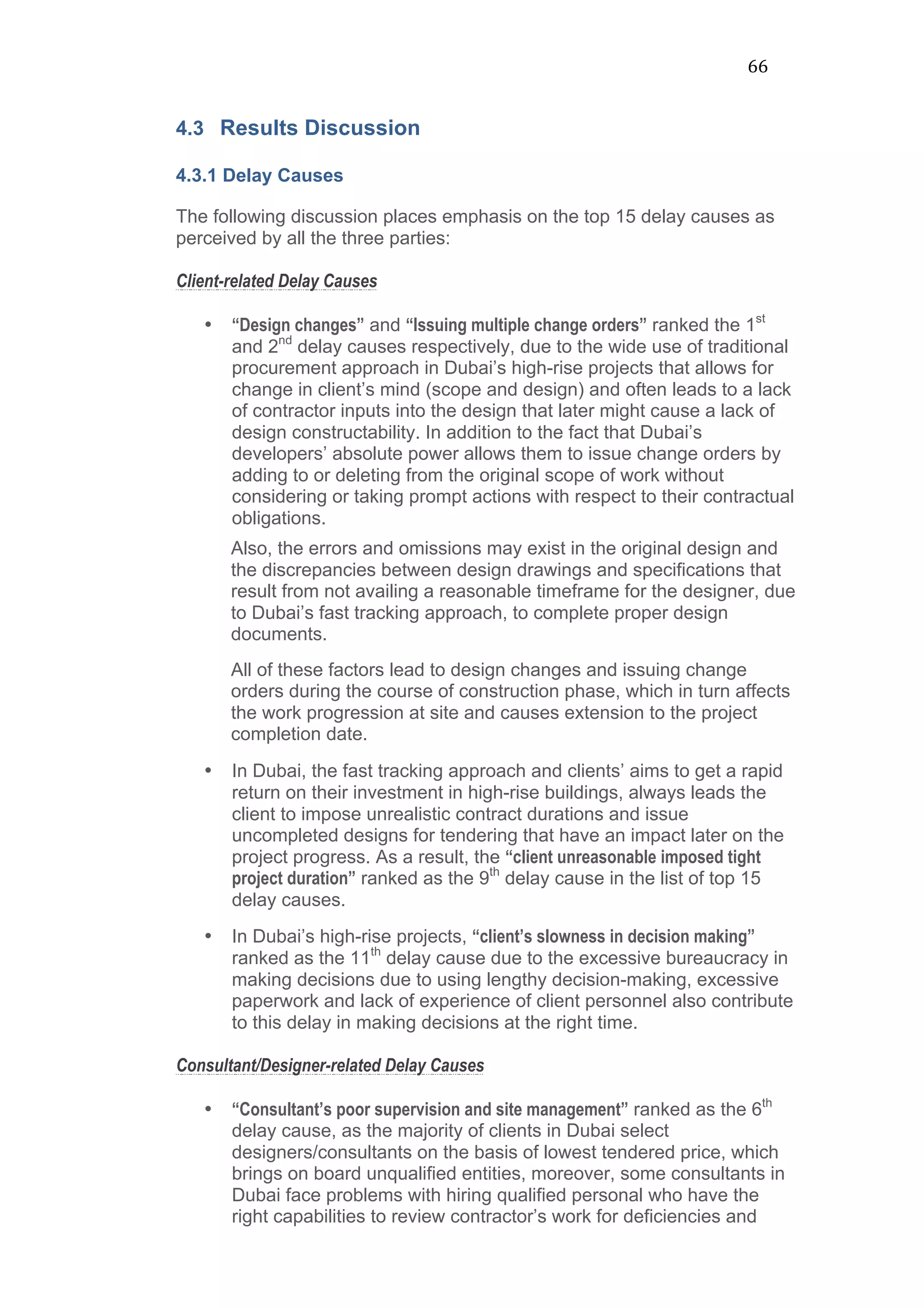 66	
  
4.3 Results Discussion
4.3.1 Delay Causes
The following discussion places emphasis on the top 15 delay causes as
perceived by all the three parties:
Client-related Delay Causes
• “Design changes” and “Issuing multiple change orders” ranked the 1st
and 2nd
delay causes respectively, due to the wide use of traditional
procurement approach in Dubai’s high-rise projects that allows for
change in client’s mind (scope and design) and often leads to a lack
of contractor inputs into the design that later might cause a lack of
design constructability. In addition to the fact that Dubai’s
developers’ absolute power allows them to issue change orders by
adding to or deleting from the original scope of work without
considering or taking prompt actions with respect to their contractual
obligations.
Also, the errors and omissions may exist in the original design and
the discrepancies between design drawings and specifications that
result from not availing a reasonable timeframe for the designer, due
to Dubai’s fast tracking approach, to complete proper design
documents.
All of these factors lead to design changes and issuing change
orders during the course of construction phase, which in turn affects
the work progression at site and causes extension to the project
completion date.
• In Dubai, the fast tracking approach and clients’ aims to get a rapid
return on their investment in high-rise buildings, always leads the
client to impose unrealistic contract durations and issue
uncompleted designs for tendering that have an impact later on the
project progress. As a result, the “client unreasonable imposed tight
project duration” ranked as the 9th
delay cause in the list of top 15
delay causes.
• In Dubai’s high-rise projects, “client’s slowness in decision making”
ranked as the 11th
delay cause due to the excessive bureaucracy in
making decisions due to using lengthy decision-making, excessive
paperwork and lack of experience of client personnel also contribute
to this delay in making decisions at the right time.
Consultant/Designer-related Delay Causes
• “Consultant’s poor supervision and site management” ranked as the 6th
delay cause, as the majority of clients in Dubai select
designers/consultants on the basis of lowest tendered price, which
brings on board unqualified entities, moreover, some consultants in
Dubai face problems with hiring qualified personal who have the
right capabilities to review contractor’s work for deficiencies and
 