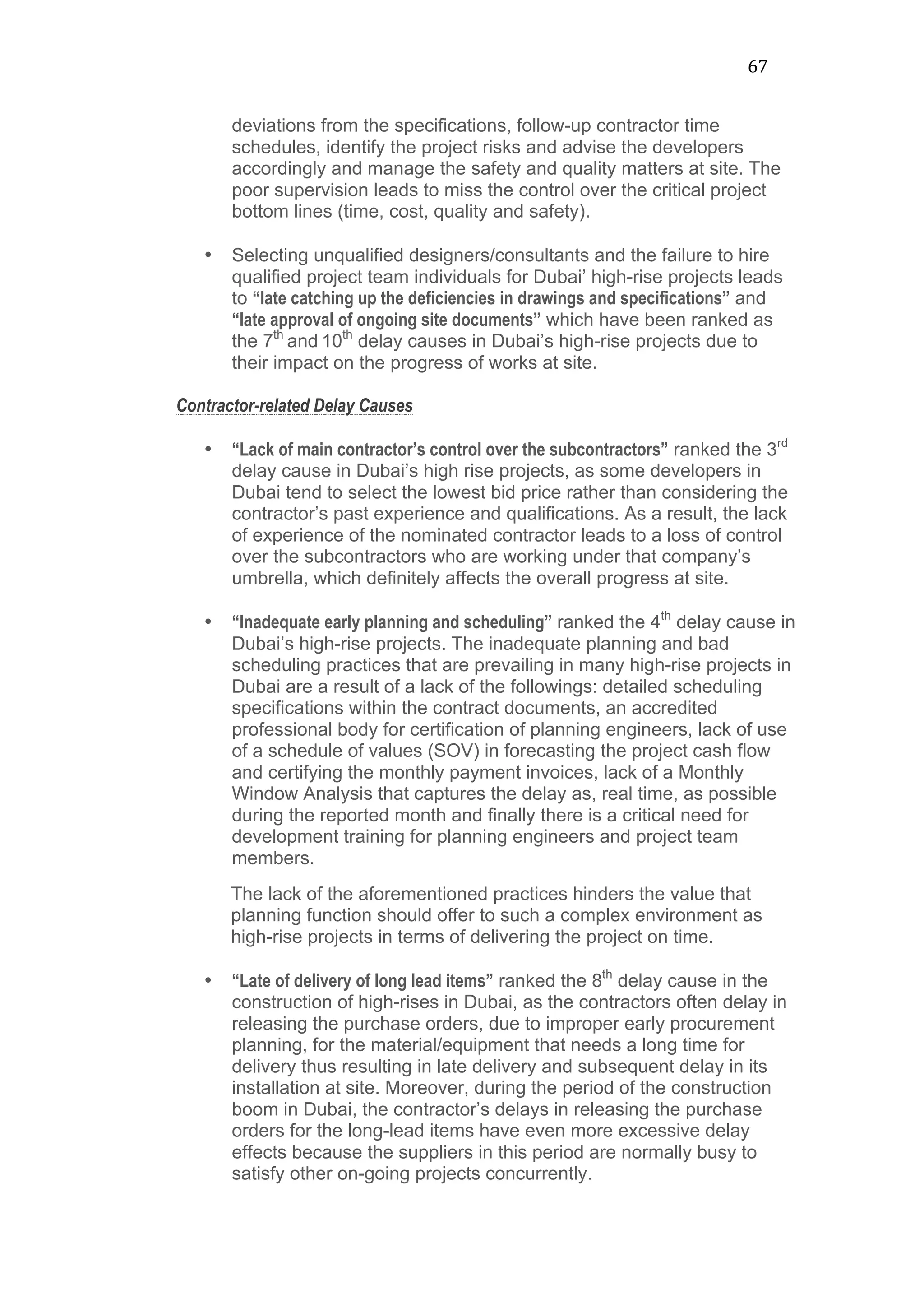 67	
  
deviations from the specifications, follow-up contractor time
schedules, identify the project risks and advise the developers
accordingly and manage the safety and quality matters at site. The
poor supervision leads to miss the control over the critical project
bottom lines (time, cost, quality and safety).
• Selecting unqualified designers/consultants and the failure to hire
qualified project team individuals for Dubai’ high-rise projects leads
to “late catching up the deficiencies in drawings and specifications” and
“late approval of ongoing site documents” which have been ranked as
the 7th
and 10th
delay causes in Dubai’s high-rise projects due to
their impact on the progress of works at site.
Contractor-related Delay Causes
• “Lack of main contractor’s control over the subcontractors” ranked the 3rd
delay cause in Dubai’s high rise projects, as some developers in
Dubai tend to select the lowest bid price rather than considering the
contractor’s past experience and qualifications. As a result, the lack
of experience of the nominated contractor leads to a loss of control
over the subcontractors who are working under that company’s
umbrella, which definitely affects the overall progress at site.
• “Inadequate early planning and scheduling” ranked the 4th
delay cause in
Dubai’s high-rise projects. The inadequate planning and bad
scheduling practices that are prevailing in many high-rise projects in
Dubai are a result of a lack of the followings: detailed scheduling
specifications within the contract documents, an accredited
professional body for certification of planning engineers, lack of use
of a schedule of values (SOV) in forecasting the project cash flow
and certifying the monthly payment invoices, lack of a Monthly
Window Analysis that captures the delay as, real time, as possible
during the reported month and finally there is a critical need for
development training for planning engineers and project team
members.
The lack of the aforementioned practices hinders the value that
planning function should offer to such a complex environment as
high-rise projects in terms of delivering the project on time.
• “Late of delivery of long lead items” ranked the 8th
delay cause in the
construction of high-rises in Dubai, as the contractors often delay in
releasing the purchase orders, due to improper early procurement
planning, for the material/equipment that needs a long time for
delivery thus resulting in late delivery and subsequent delay in its
installation at site. Moreover, during the period of the construction
boom in Dubai, the contractor’s delays in releasing the purchase
orders for the long-lead items have even more excessive delay
effects because the suppliers in this period are normally busy to
satisfy other on-going projects concurrently.
 
