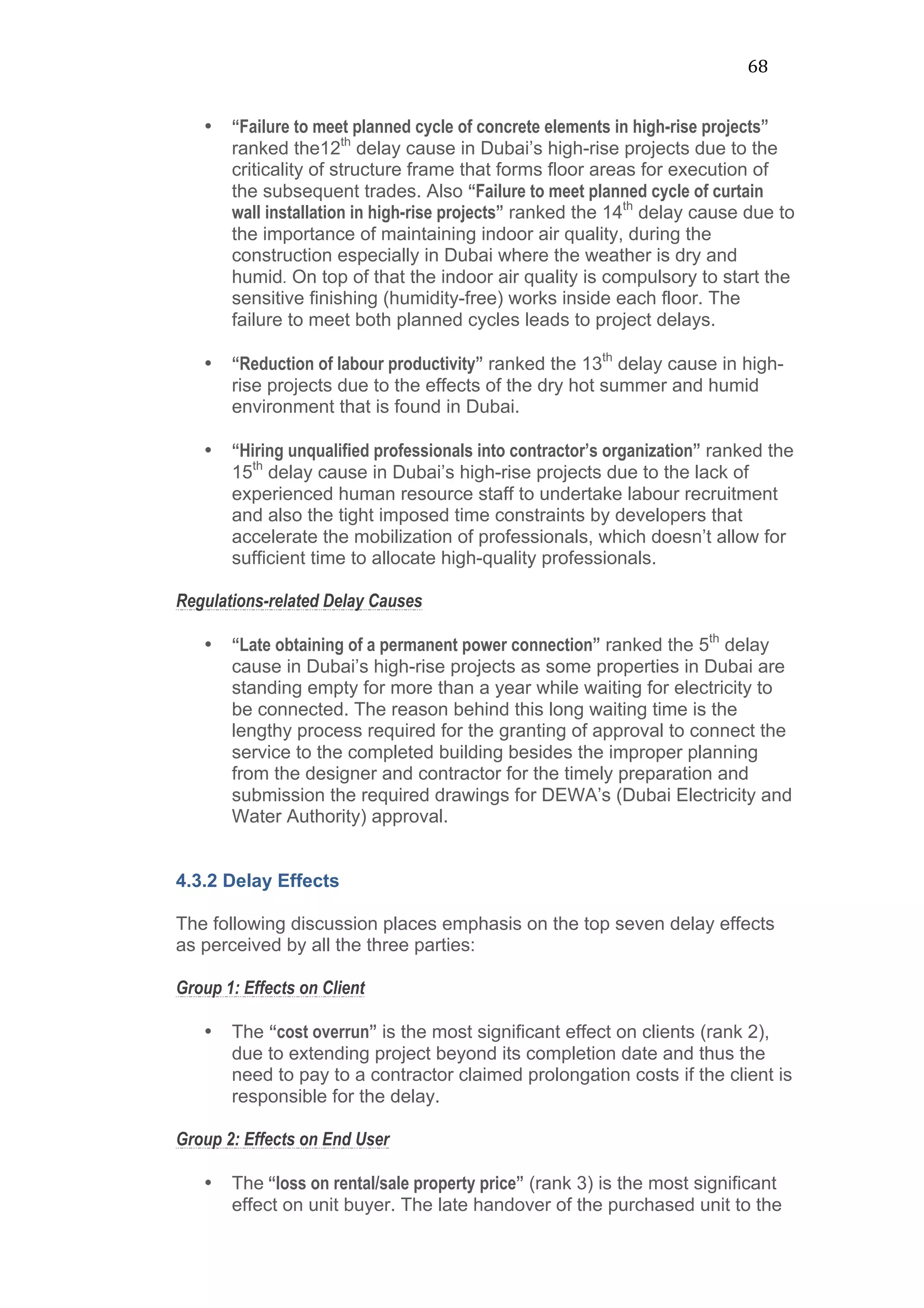 68	
  
• “Failure to meet planned cycle of concrete elements in high-rise projects”
ranked the12th
delay cause in Dubai’s high-rise projects due to the
criticality of structure frame that forms floor areas for execution of
the subsequent trades. Also “Failure to meet planned cycle of curtain
wall installation in high-rise projects” ranked the 14th
delay cause due to
the importance of maintaining indoor air quality, during the
construction especially in Dubai where the weather is dry and
humid. On top of that the indoor air quality is compulsory to start the
sensitive finishing (humidity-free) works inside each floor. The
failure to meet both planned cycles leads to project delays.
• “Reduction of labour productivity” ranked the 13th
delay cause in high-
rise projects due to the effects of the dry hot summer and humid
environment that is found in Dubai.
• “Hiring unqualified professionals into contractor’s organization” ranked the
15th
delay cause in Dubai’s high-rise projects due to the lack of
experienced human resource staff to undertake labour recruitment
and also the tight imposed time constraints by developers that
accelerate the mobilization of professionals, which doesn’t allow for
sufficient time to allocate high-quality professionals.
Regulations-related Delay Causes
• “Late obtaining of a permanent power connection” ranked the 5th
delay
cause in Dubai’s high-rise projects as some properties in Dubai are
standing empty for more than a year while waiting for electricity to
be connected. The reason behind this long waiting time is the
lengthy process required for the granting of approval to connect the
service to the completed building besides the improper planning
from the designer and contractor for the timely preparation and
submission the required drawings for DEWA’s (Dubai Electricity and
Water Authority) approval.
4.3.2 Delay Effects
The following discussion places emphasis on the top seven delay effects
as perceived by all the three parties:
Group 1: Effects on Client
• The “cost overrun” is the most significant effect on clients (rank 2),
due to extending project beyond its completion date and thus the
need to pay to a contractor claimed prolongation costs if the client is
responsible for the delay.
Group 2: Effects on End User
• The “loss on rental/sale property price” (rank 3) is the most significant
effect on unit buyer. The late handover of the purchased unit to the
 