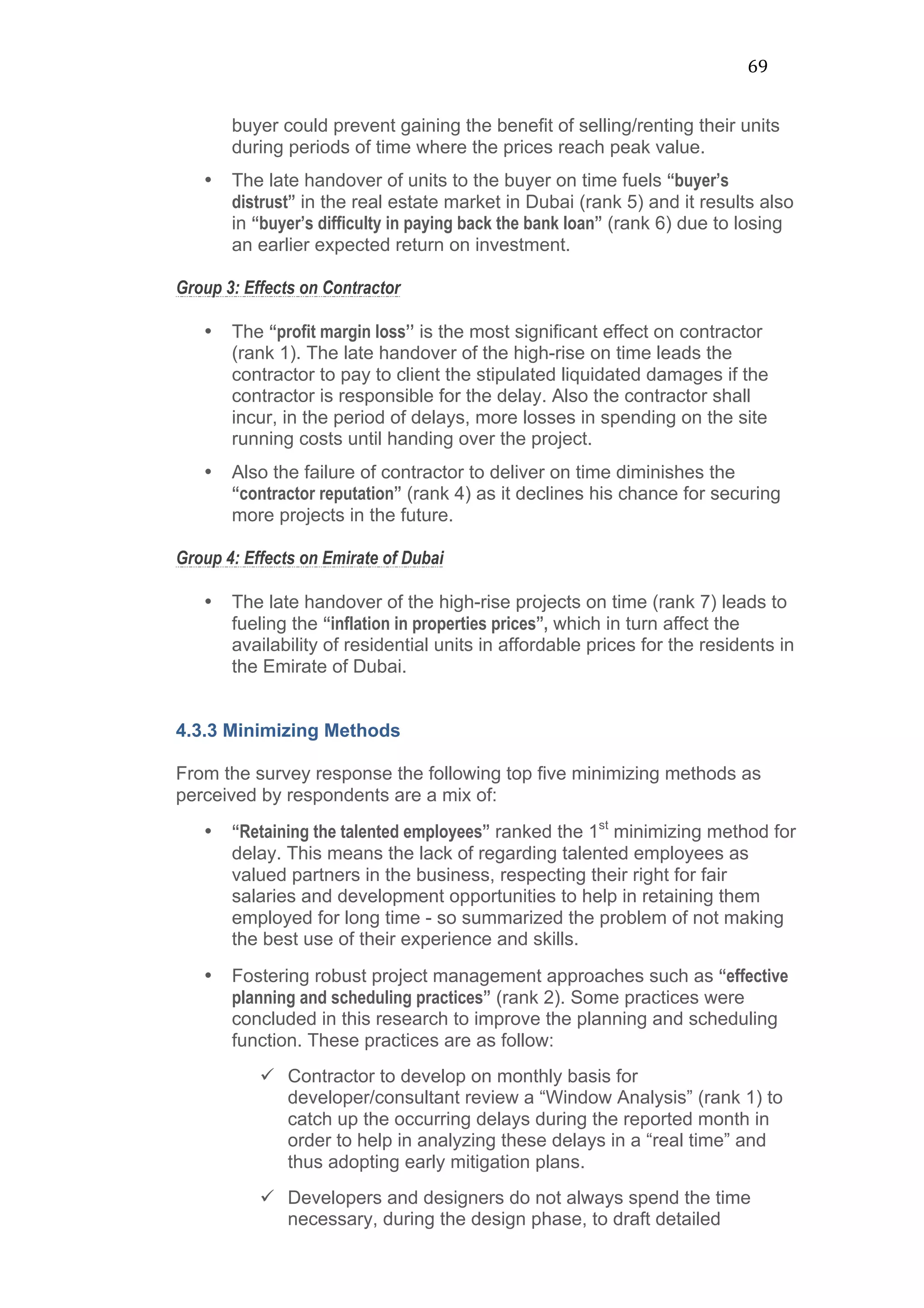 69	
  
buyer could prevent gaining the benefit of selling/renting their units
during periods of time where the prices reach peak value.
• The late handover of units to the buyer on time fuels “buyer’s
distrust” in the real estate market in Dubai (rank 5) and it results also
in “buyer’s difficulty in paying back the bank loan” (rank 6) due to losing
an earlier expected return on investment.
Group 3: Effects on Contractor
• The “profit margin loss’’ is the most significant effect on contractor
(rank 1). The late handover of the high-rise on time leads the
contractor to pay to client the stipulated liquidated damages if the
contractor is responsible for the delay. Also the contractor shall
incur, in the period of delays, more losses in spending on the site
running costs until handing over the project.
• Also the failure of contractor to deliver on time diminishes the
“contractor reputation” (rank 4) as it declines his chance for securing
more projects in the future.
Group 4: Effects on Emirate of Dubai
• The late handover of the high-rise projects on time (rank 7) leads to
fueling the “inflation in properties prices”, which in turn affect the
availability of residential units in affordable prices for the residents in
the Emirate of Dubai.
4.3.3 Minimizing Methods
From the survey response the following top five minimizing methods as
perceived by respondents are a mix of:
• “Retaining the talented employees” ranked the 1st
minimizing method for
delay. This means the lack of regarding talented employees as
valued partners in the business, respecting their right for fair
salaries and development opportunities to help in retaining them
employed for long time - so summarized the problem of not making
the best use of their experience and skills.
• Fostering robust project management approaches such as “effective
planning and scheduling practices” (rank 2). Some practices were
concluded in this research to improve the planning and scheduling
function. These practices are as follow:
ü Contractor to develop on monthly basis for
developer/consultant review a “Window Analysis” (rank 1) to
catch up the occurring delays during the reported month in
order to help in analyzing these delays in a “real time” and
thus adopting early mitigation plans.
ü Developers and designers do not always spend the time
necessary, during the design phase, to draft detailed
 