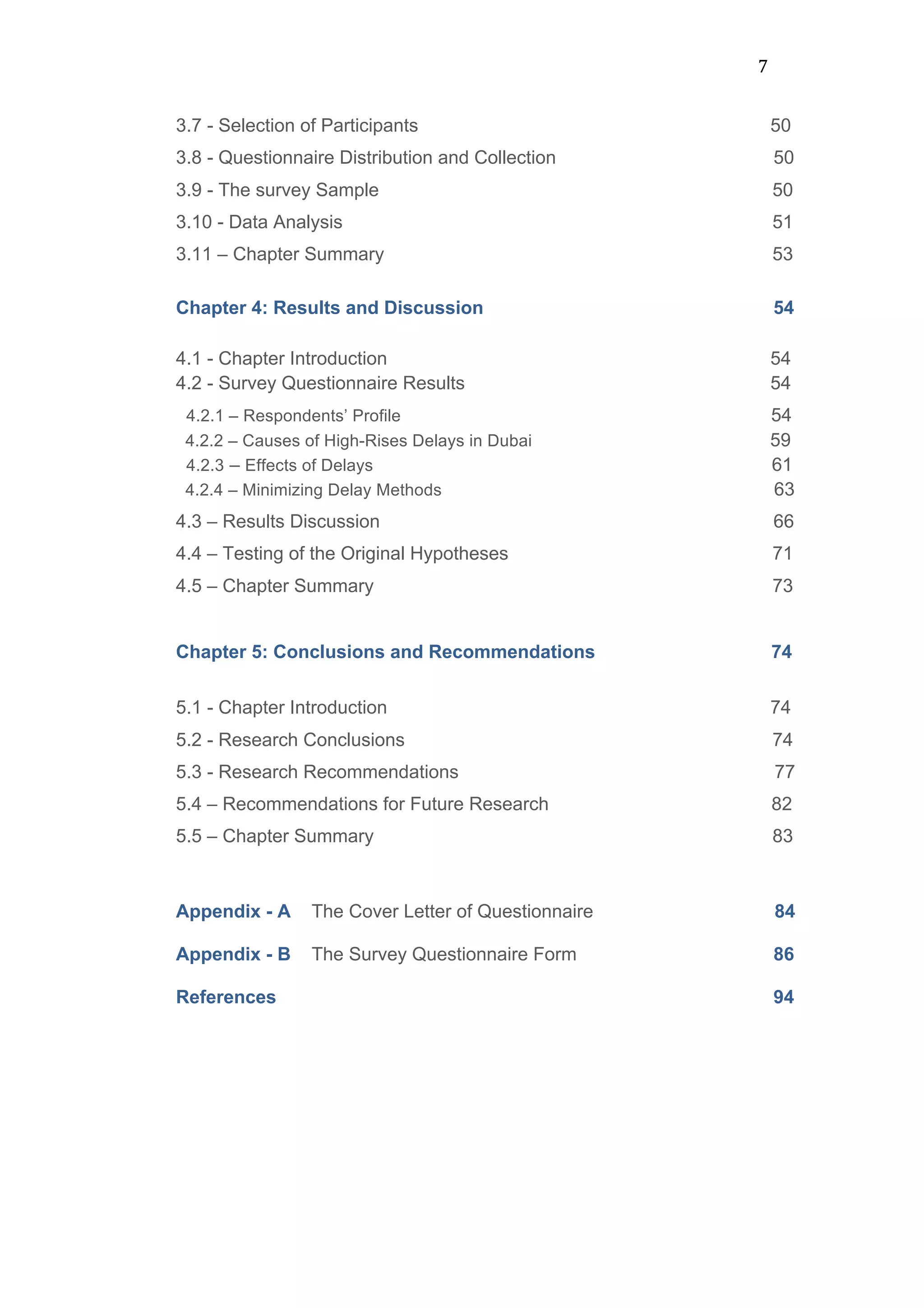 7	
  
3.7 - Selection of Participants 50
3.8 - Questionnaire Distribution and Collection 50
3.9 - The survey Sample 50
3.10 - Data Analysis 51
3.11 – Chapter Summary 53
Chapter 4: Results and Discussion 54
	
  
4.1 - Chapter Introduction 54
4.2 - Survey Questionnaire Results 54
4.2.1 – Respondents’ Profile 54
4.2.2 – Causes of High-Rises Delays in Dubai 59
4.2.3 – Effects of Delays 61
4.2.4 – Minimizing Delay Methods 63
4.3 – Results Discussion 66
4.4 – Testing of the Original Hypotheses 71
4.5 – Chapter Summary 73
	
  
Chapter 5: Conclusions and Recommendations 74
	
  
5.1 - Chapter Introduction 74
5.2 - Research Conclusions 74
5.3 - Research Recommendations 77
5.4 – Recommendations for Future Research 82
5.5 – Chapter Summary 83	
  
Appendix - A The Cover Letter of Questionnaire 84
Appendix - B The Survey Questionnaire Form 86
References 94
	
  
	
  
	
  
	
  
	
  
	
  
 