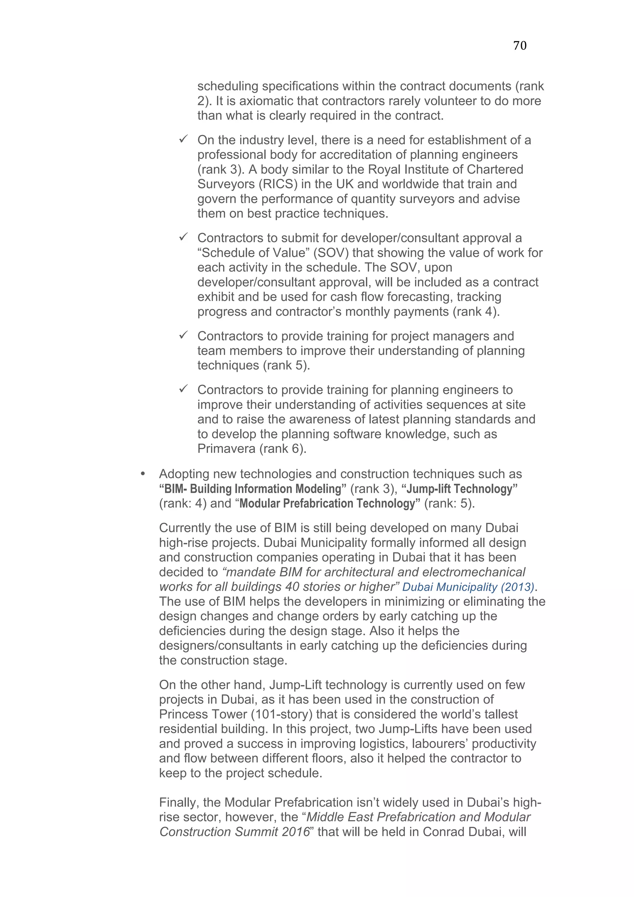 70	
  
scheduling specifications within the contract documents (rank
2). It is axiomatic that contractors rarely volunteer to do more
than what is clearly required in the contract.
ü On the industry level, there is a need for establishment of a
professional body for accreditation of planning engineers
(rank 3). A body similar to the Royal Institute of Chartered
Surveyors (RICS) in the UK and worldwide that train and
govern the performance of quantity surveyors and advise
them on best practice techniques.
ü Contractors to submit for developer/consultant approval a
“Schedule of Value” (SOV) that showing the value of work for
each activity in the schedule. The SOV, upon
developer/consultant approval, will be included as a contract
exhibit and be used for cash flow forecasting, tracking
progress and contractor’s monthly payments (rank 4).
ü Contractors to provide training for project managers and
team members to improve their understanding of planning
techniques (rank 5).
ü Contractors to provide training for planning engineers to
improve their understanding of activities sequences at site
and to raise the awareness of latest planning standards and
to develop the planning software knowledge, such as
Primavera (rank 6).
• Adopting new technologies and construction techniques such as
“BIM- Building Information Modeling” (rank 3), “Jump-lift Technology”
(rank: 4) and “Modular Prefabrication Technology” (rank: 5).
Currently the use of BIM is still being developed on many Dubai
high-rise projects. Dubai Municipality formally informed all design
and construction companies operating in Dubai that it has been
decided to “mandate BIM for architectural and electromechanical
works for all buildings 40 stories or higher” Dubai Municipality (2013).
The use of BIM helps the developers in minimizing or eliminating the
design changes and change orders by early catching up the
deficiencies during the design stage. Also it helps the
designers/consultants in early catching up the deficiencies during
the construction stage.
On the other hand, Jump-Lift technology is currently used on few
projects in Dubai, as it has been used in the construction of
Princess Tower (101-story) that is considered the world’s tallest
residential building. In this project, two Jump-Lifts have been used
and proved a success in improving logistics, labourers’ productivity
and flow between different floors, also it helped the contractor to
keep to the project schedule.
Finally, the Modular Prefabrication isn’t widely used in Dubai’s high-
rise sector, however, the “Middle East Prefabrication and Modular
Construction Summit 2016” that will be held in Conrad Dubai, will
 