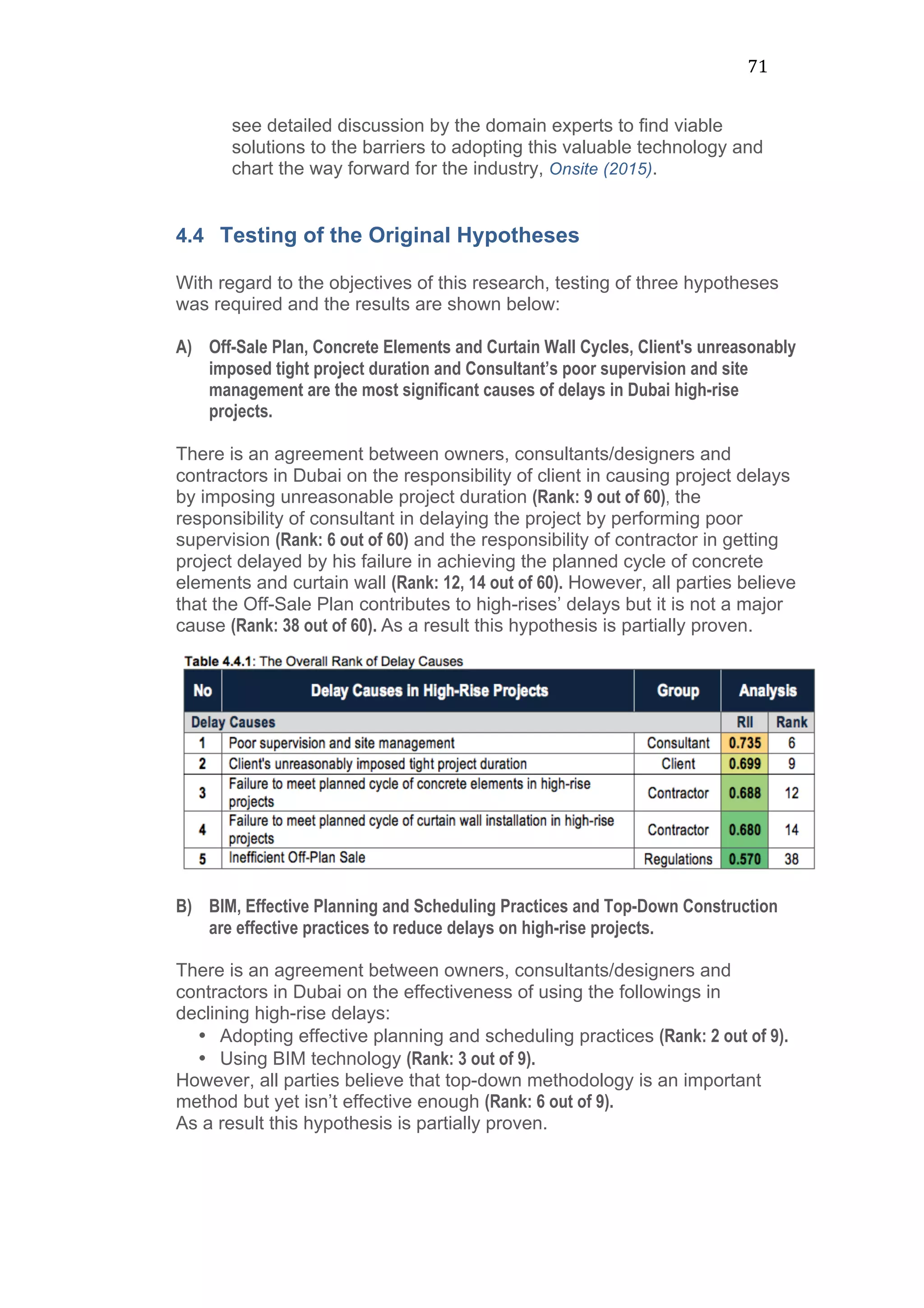 71	
  
see detailed discussion by the domain experts to find viable
solutions to the barriers to adopting this valuable technology and
chart the way forward for the industry, Onsite (2015).
4.4 Testing of the Original Hypotheses
With regard to the objectives of this research, testing of three hypotheses
was required and the results are shown below:
A) Off-Sale Plan, Concrete Elements and Curtain Wall Cycles, Client's unreasonably
imposed tight project duration and Consultant’s poor supervision and site
management are the most significant causes of delays in Dubai high-rise
projects.
There is an agreement between owners, consultants/designers and
contractors in Dubai on the responsibility of client in causing project delays
by imposing unreasonable project duration (Rank: 9 out of 60), the
responsibility of consultant in delaying the project by performing poor
supervision (Rank: 6 out of 60) and the responsibility of contractor in getting
project delayed by his failure in achieving the planned cycle of concrete
elements and curtain wall (Rank: 12, 14 out of 60). However, all parties believe
that the Off-Sale Plan contributes to high-rises’ delays but it is not a major
cause (Rank: 38 out of 60). As a result this hypothesis is partially proven.
B) BIM, Effective Planning and Scheduling Practices and Top-Down Construction
are effective practices to reduce delays on high-rise projects.
There is an agreement between owners, consultants/designers and
contractors in Dubai on the effectiveness of using the followings in
declining high-rise delays:
• Adopting effective planning and scheduling practices (Rank: 2 out of 9).
• Using BIM technology (Rank: 3 out of 9).
However, all parties believe that top-down methodology is an important
method but yet isn’t effective enough (Rank: 6 out of 9).
As a result this hypothesis is partially proven.
 