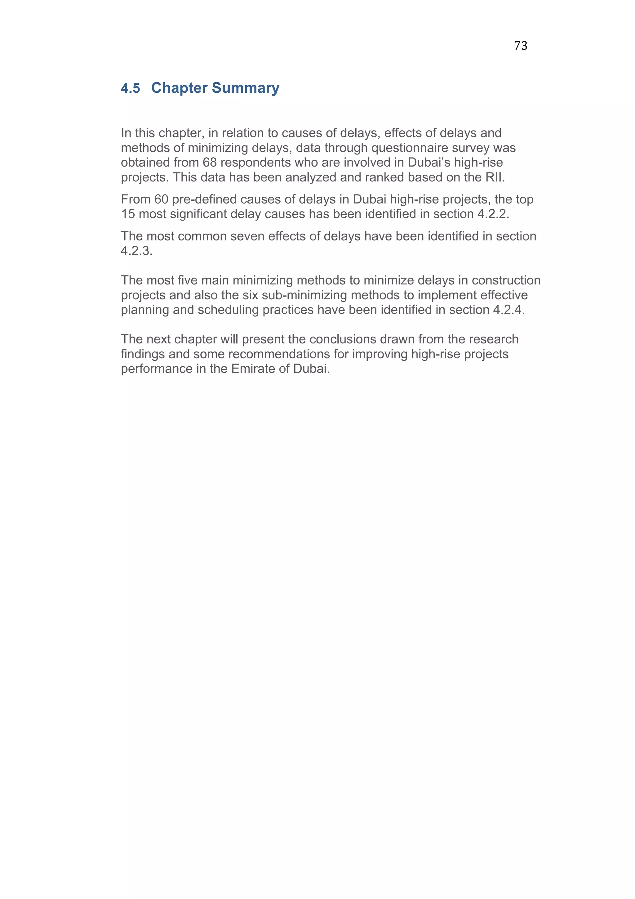 73	
  
4.5 Chapter Summary
In this chapter, in relation to causes of delays, effects of delays and
methods of minimizing delays, data through questionnaire survey was
obtained from 68 respondents who are involved in Dubai’s high-rise
projects. This data has been analyzed and ranked based on the RII.
From 60 pre-defined causes of delays in Dubai high-rise projects, the top
15 most significant delay causes has been identified in section 4.2.2.
The most common seven effects of delays have been identified in section
4.2.3.
The most five main minimizing methods to minimize delays in construction
projects and also the six sub-minimizing methods to implement effective
planning and scheduling practices have been identified in section 4.2.4.
The next chapter will present the conclusions drawn from the research
findings and some recommendations for improving high-rise projects
performance in the Emirate of Dubai.
 
