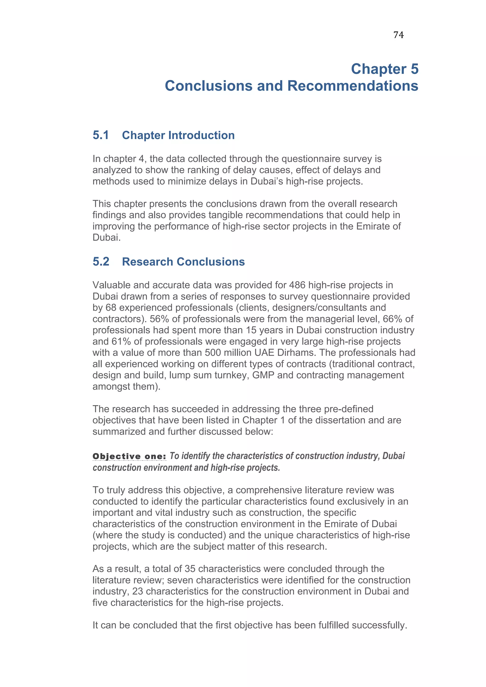 74	
  
Chapter 5
Conclusions and Recommendations
5.1 Chapter Introduction
In chapter 4, the data collected through the questionnaire survey is
analyzed to show the ranking of delay causes, effect of delays and
methods used to minimize delays in Dubai’s high-rise projects.
This chapter presents the conclusions drawn from the overall research
findings and also provides tangible recommendations that could help in
improving the performance of high-rise sector projects in the Emirate of
Dubai.
5.2 Research Conclusions
Valuable and accurate data was provided for 486 high-rise projects in
Dubai drawn from a series of responses to survey questionnaire provided
by 68 experienced professionals (clients, designers/consultants and
contractors). 56% of professionals were from the managerial level, 66% of
professionals had spent more than 15 years in Dubai construction industry
and 61% of professionals were engaged in very large high-rise projects
with a value of more than 500 million UAE Dirhams. The professionals had
all experienced working on different types of contracts (traditional contract,
design and build, lump sum turnkey, GMP and contracting management
amongst them).
The research has succeeded in addressing the three pre-defined
objectives that have been listed in Chapter 1 of the dissertation and are
summarized and further discussed below:
Objective one: To identify the characteristics of construction industry, Dubai
construction environment and high-rise projects.
To truly address this objective, a comprehensive literature review was
conducted to identify the particular characteristics found exclusively in an
important and vital industry such as construction, the specific
characteristics of the construction environment in the Emirate of Dubai
(where the study is conducted) and the unique characteristics of high-rise
projects, which are the subject matter of this research.
As a result, a total of 35 characteristics were concluded through the
literature review; seven characteristics were identified for the construction
industry, 23 characteristics for the construction environment in Dubai and
five characteristics for the high-rise projects.
It can be concluded that the first objective has been fulfilled successfully.
 