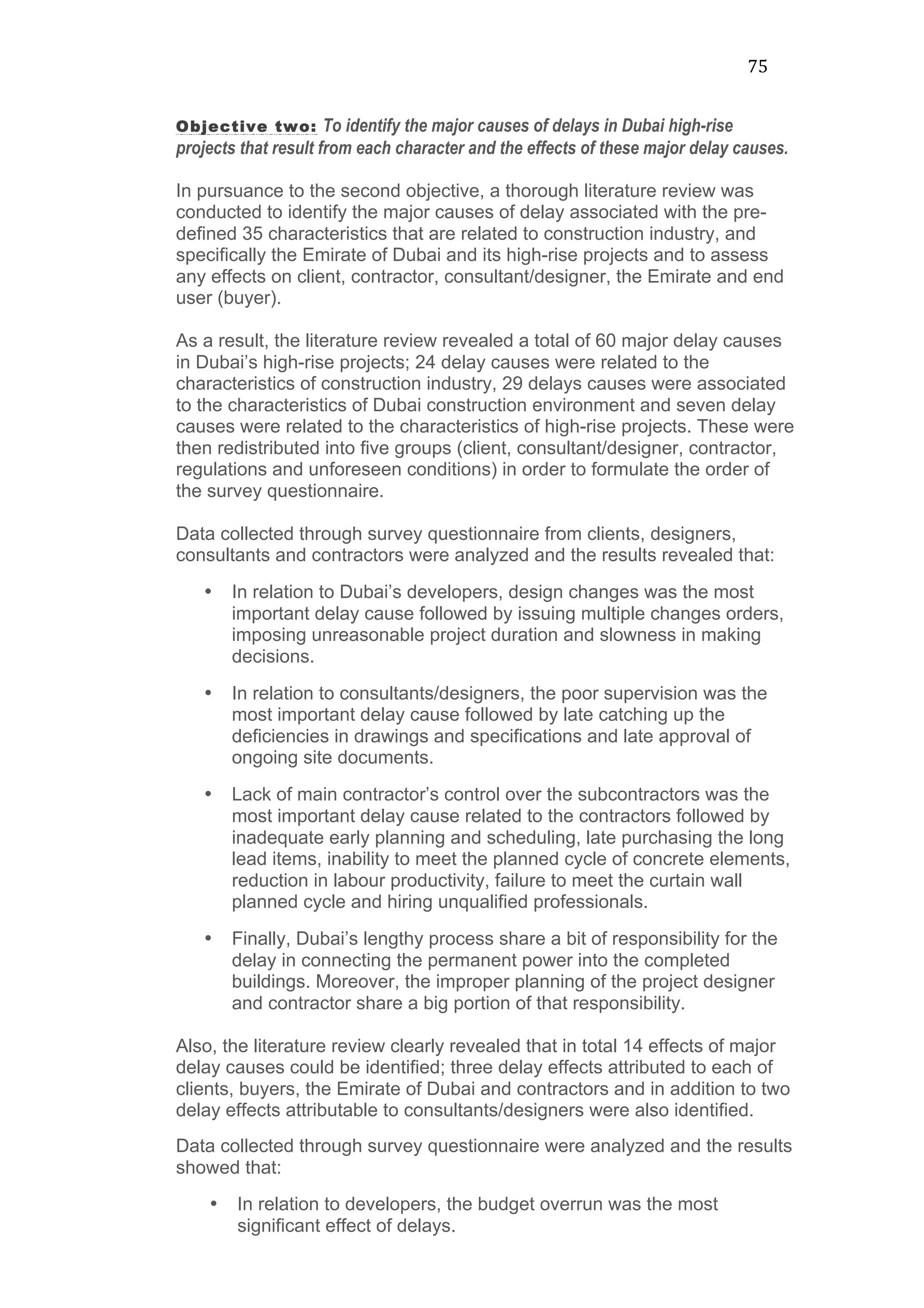 75	
  
Objective two: To identify the major causes of delays in Dubai high-rise
projects that result from each character and the effects of these major delay causes.
In pursuance to the second objective, a thorough literature review was
conducted to identify the major causes of delay associated with the pre-
defined 35 characteristics that are related to construction industry, and
specifically the Emirate of Dubai and its high-rise projects and to assess
any effects on client, contractor, consultant/designer, the Emirate and end
user (buyer).
As a result, the literature review revealed a total of 60 major delay causes
in Dubai’s high-rise projects; 24 delay causes were related to the
characteristics of construction industry, 29 delays causes were associated
to the characteristics of Dubai construction environment and seven delay
causes were related to the characteristics of high-rise projects. These were
then redistributed into five groups (client, consultant/designer, contractor,
regulations and unforeseen conditions) in order to formulate the order of
the survey questionnaire.
Data collected through survey questionnaire from clients, designers,
consultants and contractors were analyzed and the results revealed that:
• In relation to Dubai’s developers, design changes was the most
important delay cause followed by issuing multiple changes orders,
imposing unreasonable project duration and slowness in making
decisions.
• In relation to consultants/designers, the poor supervision was the
most important delay cause followed by late catching up the
deficiencies in drawings and specifications and late approval of
ongoing site documents.
• Lack of main contractor’s control over the subcontractors was the
most important delay cause related to the contractors followed by
inadequate early planning and scheduling, late purchasing the long
lead items, inability to meet the planned cycle of concrete elements,
reduction in labour productivity, failure to meet the curtain wall
planned cycle and hiring unqualified professionals.
• Finally, Dubai’s lengthy process share a bit of responsibility for the
delay in connecting the permanent power into the completed
buildings. Moreover, the improper planning of the project designer
and contractor share a big portion of that responsibility.
Also, the literature review clearly revealed that in total 14 effects of major
delay causes could be identified; three delay effects attributed to each of
clients, buyers, the Emirate of Dubai and contractors and in addition to two
delay effects attributable to consultants/designers were also identified.
Data collected through survey questionnaire were analyzed and the results
showed that:
• In relation to developers, the budget overrun was the most
significant effect of delays.
 