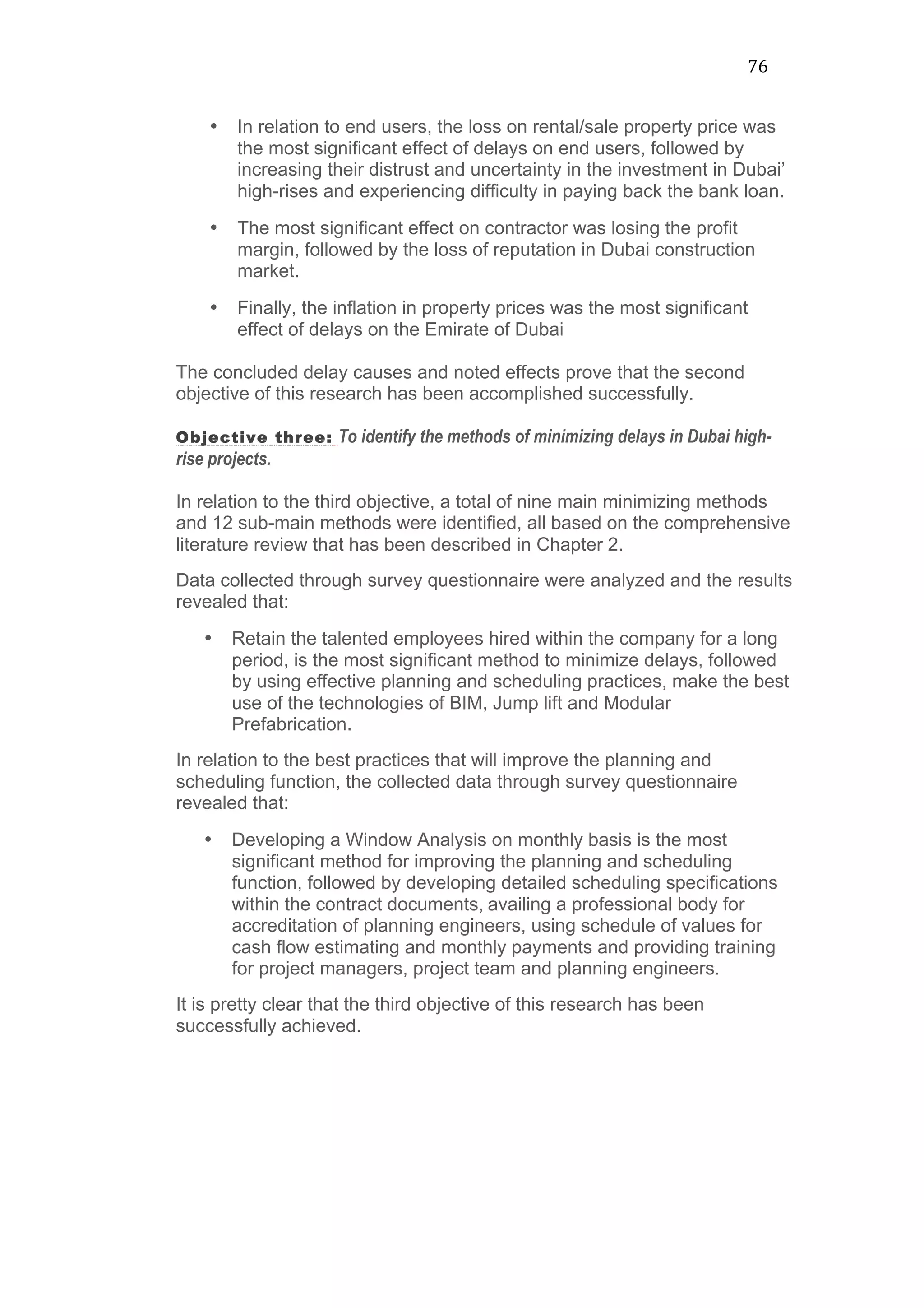 76	
  
• In relation to end users, the loss on rental/sale property price was
the most significant effect of delays on end users, followed by
increasing their distrust and uncertainty in the investment in Dubai’
high-rises and experiencing difficulty in paying back the bank loan.
• The most significant effect on contractor was losing the profit
margin, followed by the loss of reputation in Dubai construction
market.
• Finally, the inflation in property prices was the most significant
effect of delays on the Emirate of Dubai
The concluded delay causes and noted effects prove that the second
objective of this research has been accomplished successfully.
Objective three: To identify the methods of minimizing delays in Dubai high-
rise projects.
In relation to the third objective, a total of nine main minimizing methods
and 12 sub-main methods were identified, all based on the comprehensive
literature review that has been described in Chapter 2.
Data collected through survey questionnaire were analyzed and the results
revealed that:
• Retain the talented employees hired within the company for a long
period, is the most significant method to minimize delays, followed
by using effective planning and scheduling practices, make the best
use of the technologies of BIM, Jump lift and Modular
Prefabrication.
In relation to the best practices that will improve the planning and
scheduling function, the collected data through survey questionnaire
revealed that:
• Developing a Window Analysis on monthly basis is the most
significant method for improving the planning and scheduling
function, followed by developing detailed scheduling specifications
within the contract documents, availing a professional body for
accreditation of planning engineers, using schedule of values for
cash flow estimating and monthly payments and providing training
for project managers, project team and planning engineers.
It is pretty clear that the third objective of this research has been
successfully achieved.
 