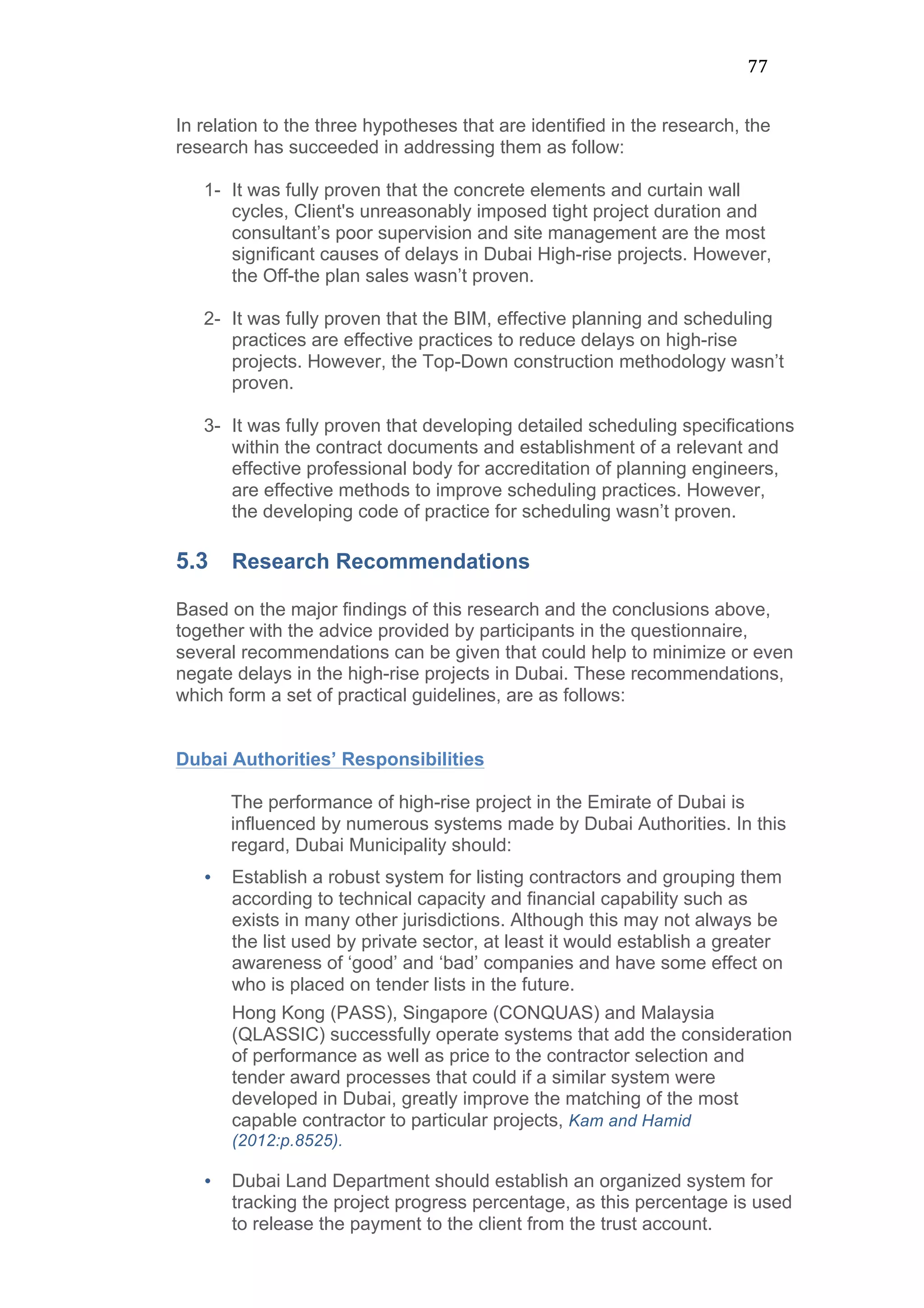 77	
  
In relation to the three hypotheses that are identified in the research, the
research has succeeded in addressing them as follow:
1- It was fully proven that the concrete elements and curtain wall
cycles, Client's unreasonably imposed tight project duration and
consultant’s poor supervision and site management are the most
significant causes of delays in Dubai High-rise projects. However,
the Off-the plan sales wasn’t proven.
2- It was fully proven that the BIM, effective planning and scheduling
practices are effective practices to reduce delays on high-rise
projects. However, the Top-Down construction methodology wasn’t
proven.
3- It was fully proven that developing detailed scheduling specifications
within the contract documents and establishment of a relevant and
effective professional body for accreditation of planning engineers,
are effective methods to improve scheduling practices. However,
the developing code of practice for scheduling wasn’t proven.
5.3 Research Recommendations
Based on the major findings of this research and the conclusions above,
together with the advice provided by participants in the questionnaire,
several recommendations can be given that could help to minimize or even
negate delays in the high-rise projects in Dubai. These recommendations,
which form a set of practical guidelines, are as follows:
Dubai Authorities’ Responsibilities
The performance of high-rise project in the Emirate of Dubai is
influenced by numerous systems made by Dubai Authorities. In this
regard, Dubai Municipality should:
• Establish a robust system for listing contractors and grouping them
according to technical capacity and financial capability such as
exists in many other jurisdictions. Although this may not always be
the list used by private sector, at least it would establish a greater
awareness of ‘good’ and ‘bad’ companies and have some effect on
who is placed on tender lists in the future.
Hong Kong (PASS), Singapore (CONQUAS) and Malaysia
(QLASSIC) successfully operate systems that add the consideration
of performance as well as price to the contractor selection and
tender award processes that could if a similar system were
developed in Dubai, greatly improve the matching of the most
capable contractor to particular projects, Kam and Hamid
(2012:p.8525).
• Dubai Land Department should establish an organized system for
tracking the project progress percentage, as this percentage is used
to release the payment to the client from the trust account.
 