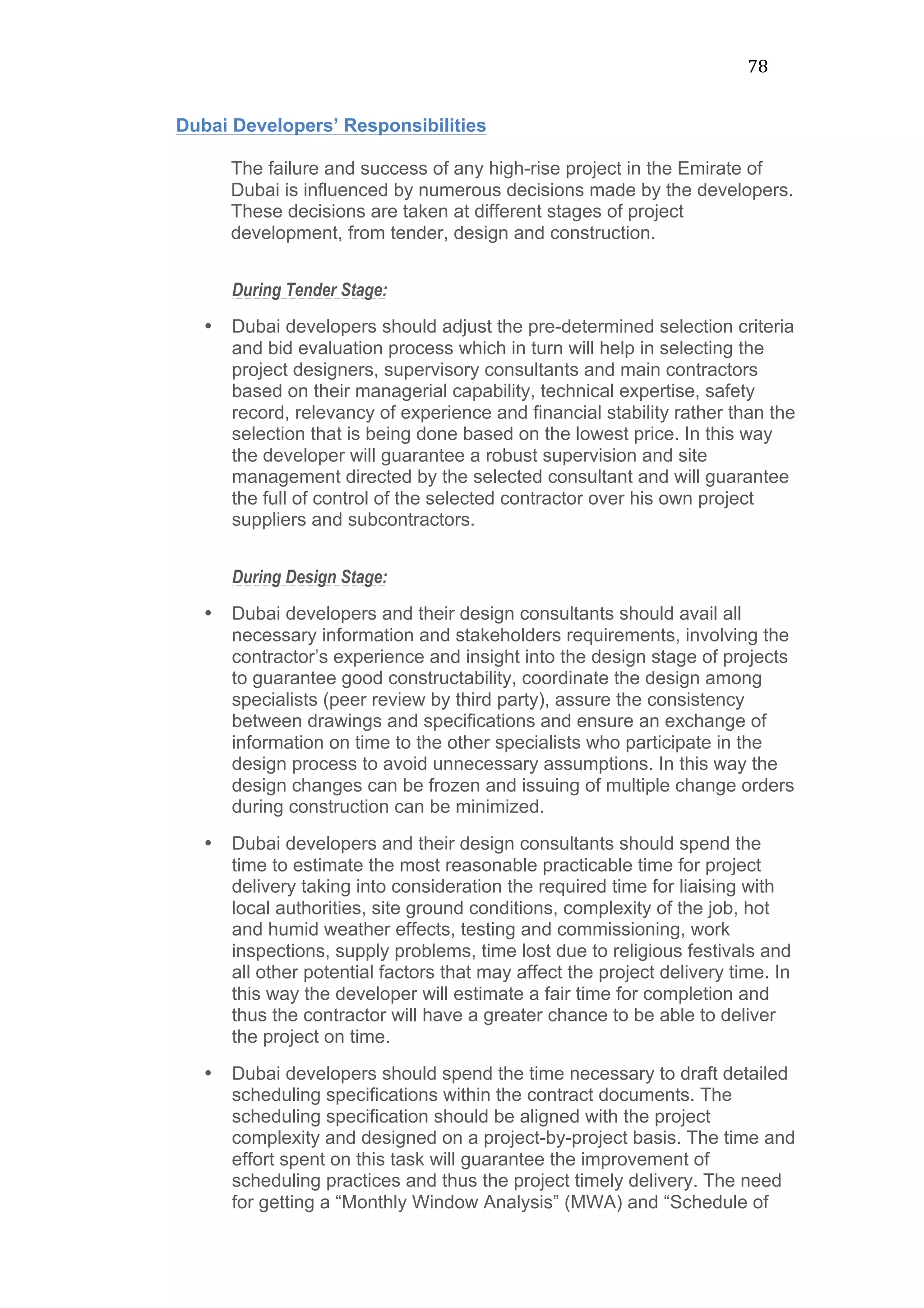 78	
  
Dubai Developers’ Responsibilities
The failure and success of any high-rise project in the Emirate of
Dubai is influenced by numerous decisions made by the developers.
These decisions are taken at different stages of project
development, from tender, design and construction.
During Tender Stage:
• Dubai developers should adjust the pre-determined selection criteria
and bid evaluation process which in turn will help in selecting the
project designers, supervisory consultants and main contractors
based on their managerial capability, technical expertise, safety
record, relevancy of experience and financial stability rather than the
selection that is being done based on the lowest price. In this way
the developer will guarantee a robust supervision and site
management directed by the selected consultant and will guarantee
the full of control of the selected contractor over his own project
suppliers and subcontractors.
During Design Stage:
• Dubai developers and their design consultants should avail all
necessary information and stakeholders requirements, involving the
contractor’s experience and insight into the design stage of projects
to guarantee good constructability, coordinate the design among
specialists (peer review by third party), assure the consistency
between drawings and specifications and ensure an exchange of
information on time to the other specialists who participate in the
design process to avoid unnecessary assumptions. In this way the
design changes can be frozen and issuing of multiple change orders
during construction can be minimized.
• Dubai developers and their design consultants should spend the
time to estimate the most reasonable practicable time for project
delivery taking into consideration the required time for liaising with
local authorities, site ground conditions, complexity of the job, hot
and humid weather effects, testing and commissioning, work
inspections, supply problems, time lost due to religious festivals and
all other potential factors that may affect the project delivery time. In
this way the developer will estimate a fair time for completion and
thus the contractor will have a greater chance to be able to deliver
the project on time.
• Dubai developers should spend the time necessary to draft detailed
scheduling specifications within the contract documents. The
scheduling specification should be aligned with the project
complexity and designed on a project-by-project basis. The time and
effort spent on this task will guarantee the improvement of
scheduling practices and thus the project timely delivery. The need
for getting a “Monthly Window Analysis” (MWA) and “Schedule of
 