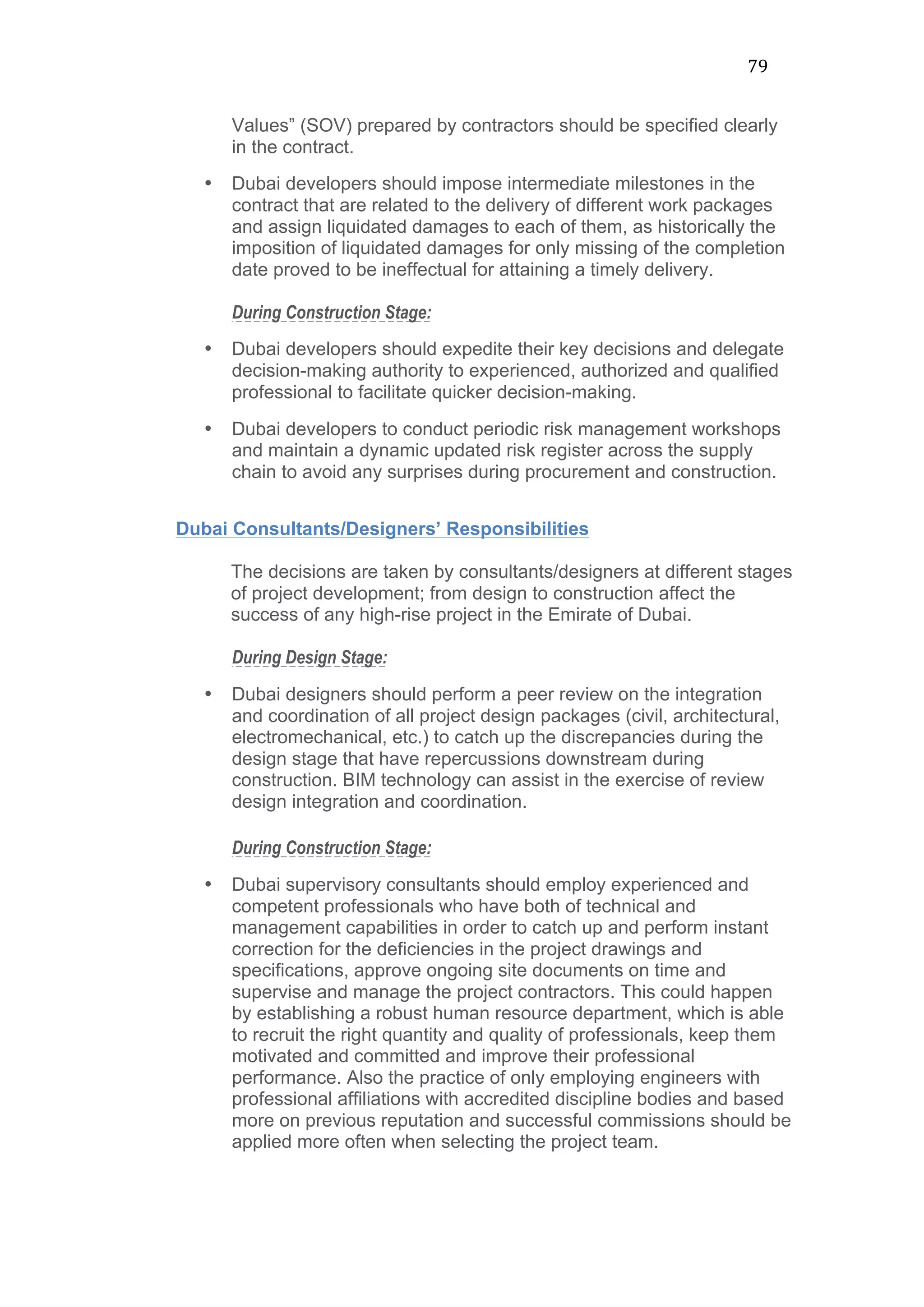 79	
  
Values” (SOV) prepared by contractors should be specified clearly
in the contract.
• Dubai developers should impose intermediate milestones in the
contract that are related to the delivery of different work packages
and assign liquidated damages to each of them, as historically the
imposition of liquidated damages for only missing of the completion
date proved to be ineffectual for attaining a timely delivery.
During Construction Stage:
• Dubai developers should expedite their key decisions and delegate
decision-making authority to experienced, authorized and qualified
professional to facilitate quicker decision-making.
• Dubai developers to conduct periodic risk management workshops
and maintain a dynamic updated risk register across the supply
chain to avoid any surprises during procurement and construction.
Dubai Consultants/Designers’ Responsibilities
The decisions are taken by consultants/designers at different stages
of project development; from design to construction affect the
success of any high-rise project in the Emirate of Dubai.
During Design Stage:
• Dubai designers should perform a peer review on the integration
and coordination of all project design packages (civil, architectural,
electromechanical, etc.) to catch up the discrepancies during the
design stage that have repercussions downstream during
construction. BIM technology can assist in the exercise of review
design integration and coordination.
During Construction Stage:
• Dubai supervisory consultants should employ experienced and
competent professionals who have both of technical and
management capabilities in order to catch up and perform instant
correction for the deficiencies in the project drawings and
specifications, approve ongoing site documents on time and
supervise and manage the project contractors. This could happen
by establishing a robust human resource department, which is able
to recruit the right quantity and quality of professionals, keep them
motivated and committed and improve their professional
performance. Also the practice of only employing engineers with
professional affiliations with accredited discipline bodies and based
more on previous reputation and successful commissions should be
applied more often when selecting the project team.
 