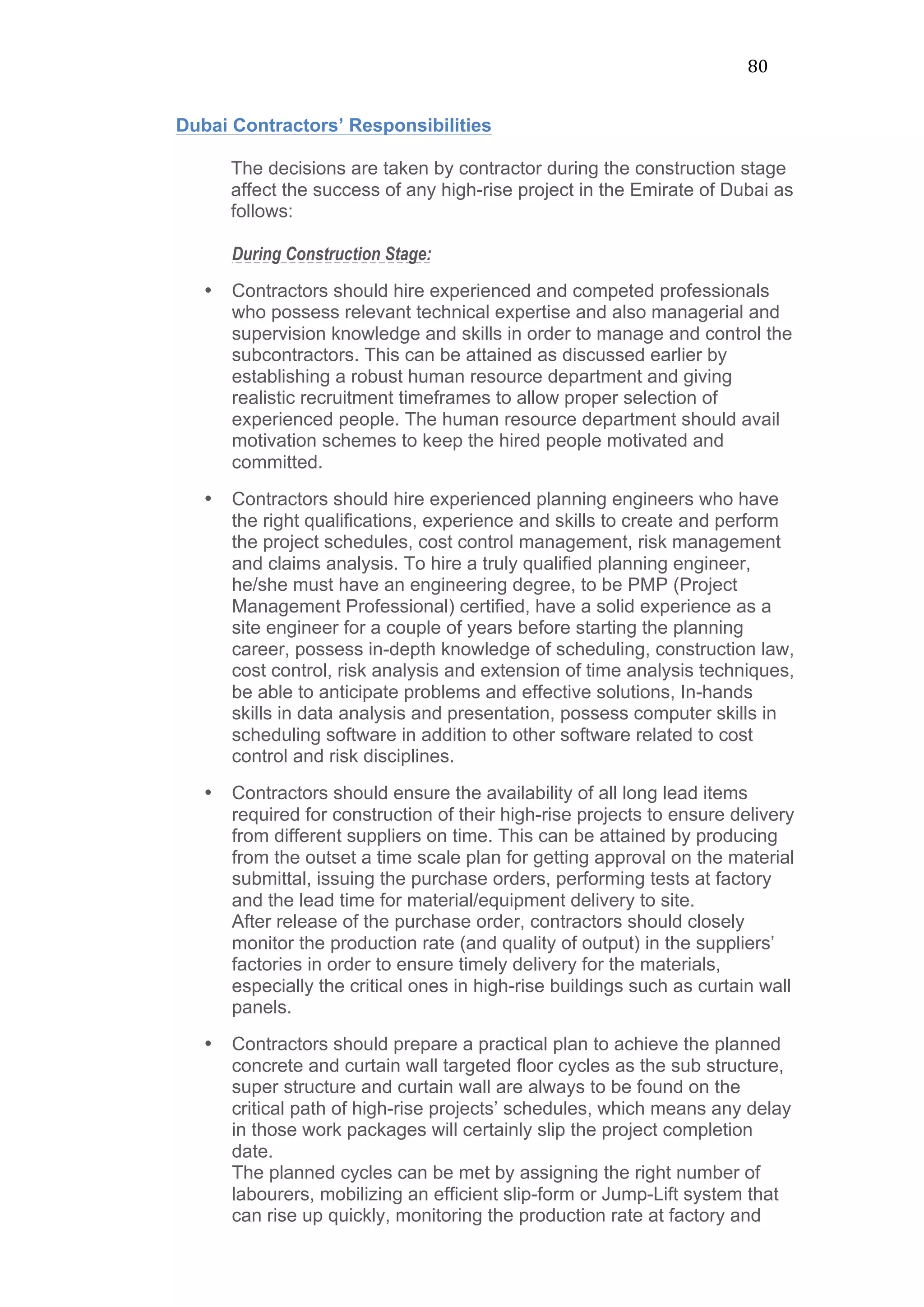 80	
  
Dubai Contractors’ Responsibilities
The decisions are taken by contractor during the construction stage
affect the success of any high-rise project in the Emirate of Dubai as
follows:
During Construction Stage:
• Contractors should hire experienced and competed professionals
who possess relevant technical expertise and also managerial and
supervision knowledge and skills in order to manage and control the
subcontractors. This can be attained as discussed earlier by
establishing a robust human resource department and giving
realistic recruitment timeframes to allow proper selection of
experienced people. The human resource department should avail
motivation schemes to keep the hired people motivated and
committed.
• Contractors should hire experienced planning engineers who have
the right qualifications, experience and skills to create and perform
the project schedules, cost control management, risk management
and claims analysis. To hire a truly qualified planning engineer,
he/she must have an engineering degree, to be PMP (Project
Management Professional) certified, have a solid experience as a
site engineer for a couple of years before starting the planning
career, possess in-depth knowledge of scheduling, construction law,
cost control, risk analysis and extension of time analysis techniques,
be able to anticipate problems and effective solutions, In-hands
skills in data analysis and presentation, possess computer skills in
scheduling software in addition to other software related to cost
control and risk disciplines.
• Contractors should ensure the availability of all long lead items
required for construction of their high-rise projects to ensure delivery
from different suppliers on time. This can be attained by producing
from the outset a time scale plan for getting approval on the material
submittal, issuing the purchase orders, performing tests at factory
and the lead time for material/equipment delivery to site.
After release of the purchase order, contractors should closely
monitor the production rate (and quality of output) in the suppliers’
factories in order to ensure timely delivery for the materials,
especially the critical ones in high-rise buildings such as curtain wall
panels.
• Contractors should prepare a practical plan to achieve the planned
concrete and curtain wall targeted floor cycles as the sub structure,
super structure and curtain wall are always to be found on the
critical path of high-rise projects’ schedules, which means any delay
in those work packages will certainly slip the project completion
date.
The planned cycles can be met by assigning the right number of
labourers, mobilizing an efficient slip-form or Jump-Lift system that
can rise up quickly, monitoring the production rate at factory and
 