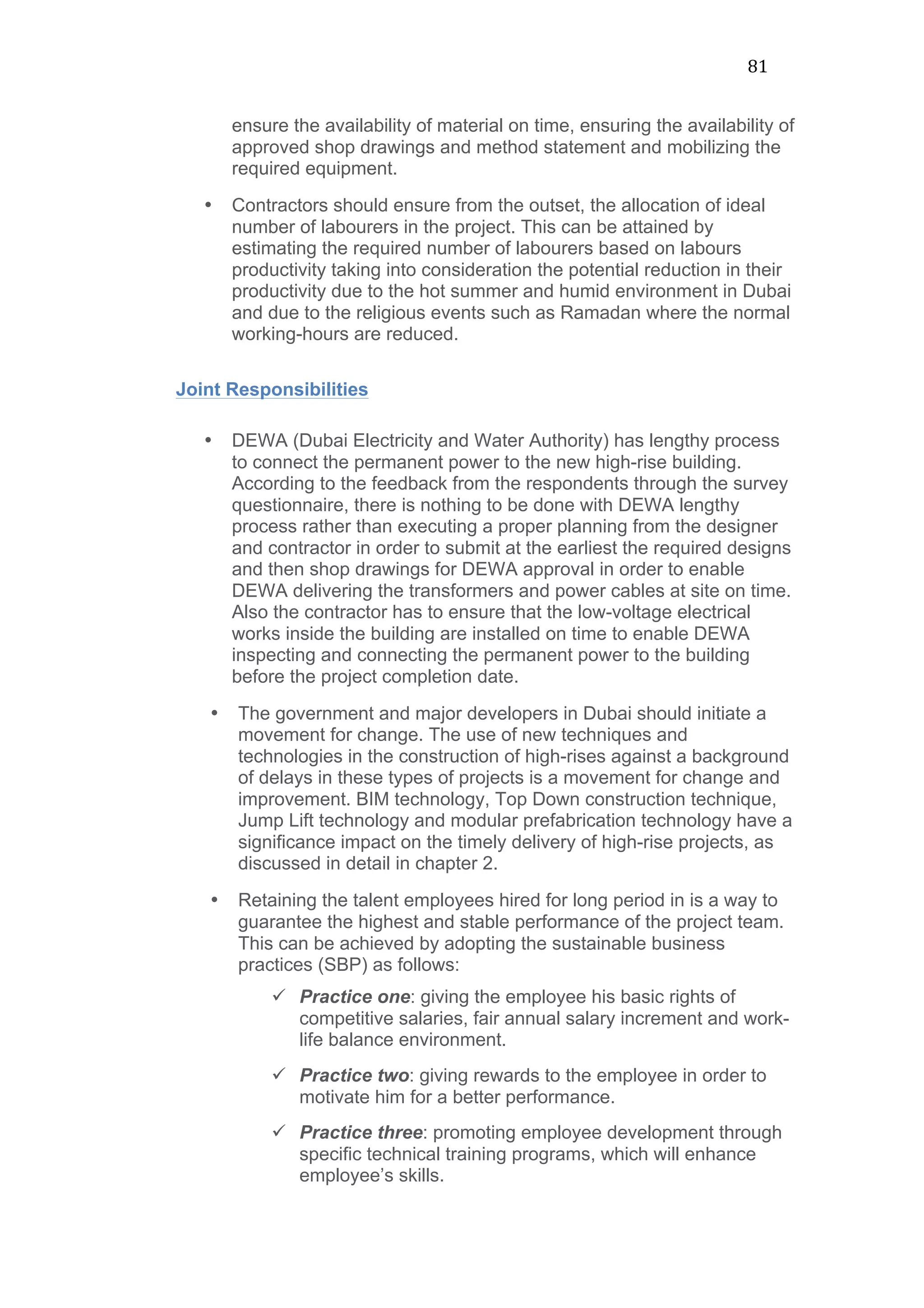 81	
  
ensure the availability of material on time, ensuring the availability of
approved shop drawings and method statement and mobilizing the
required equipment.
• Contractors should ensure from the outset, the allocation of ideal
number of labourers in the project. This can be attained by
estimating the required number of labourers based on labours
productivity taking into consideration the potential reduction in their
productivity due to the hot summer and humid environment in Dubai
and due to the religious events such as Ramadan where the normal
working-hours are reduced.
Joint Responsibilities
• DEWA (Dubai Electricity and Water Authority) has lengthy process
to connect the permanent power to the new high-rise building.
According to the feedback from the respondents through the survey
questionnaire, there is nothing to be done with DEWA lengthy
process rather than executing a proper planning from the designer
and contractor in order to submit at the earliest the required designs
and then shop drawings for DEWA approval in order to enable
DEWA delivering the transformers and power cables at site on time.
Also the contractor has to ensure that the low-voltage electrical
works inside the building are installed on time to enable DEWA
inspecting and connecting the permanent power to the building
before the project completion date.
• The government and major developers in Dubai should initiate a
movement for change. The use of new techniques and
technologies in the construction of high-rises against a background
of delays in these types of projects is a movement for change and
improvement. BIM technology, Top Down construction technique,
Jump Lift technology and modular prefabrication technology have a
significance impact on the timely delivery of high-rise projects, as
discussed in detail in chapter 2.
• Retaining the talent employees hired for long period in is a way to
guarantee the highest and stable performance of the project team.
This can be achieved by adopting the sustainable business
practices (SBP) as follows:
ü Practice one: giving the employee his basic rights of
competitive salaries, fair annual salary increment and work-
life balance environment.
ü Practice two: giving rewards to the employee in order to
motivate him for a better performance.
ü Practice three: promoting employee development through
specific technical training programs, which will enhance
employee’s skills.
 