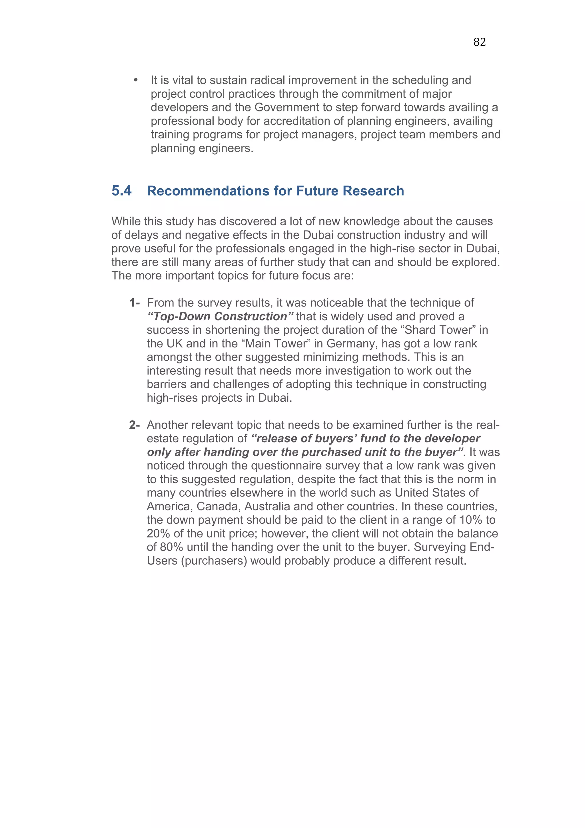 82	
  
• It is vital to sustain radical improvement in the scheduling and
project control practices through the commitment of major
developers and the Government to step forward towards availing a
professional body for accreditation of planning engineers, availing
training programs for project managers, project team members and
planning engineers.
5.4 Recommendations for Future Research
While this study has discovered a lot of new knowledge about the causes
of delays and negative effects in the Dubai construction industry and will
prove useful for the professionals engaged in the high-rise sector in Dubai,
there are still many areas of further study that can and should be explored.
The more important topics for future focus are:
1- From the survey results, it was noticeable that the technique of
“Top-Down Construction” that is widely used and proved a
success in shortening the project duration of the “Shard Tower” in
the UK and in the “Main Tower” in Germany, has got a low rank
amongst the other suggested minimizing methods. This is an
interesting result that needs more investigation to work out the
barriers and challenges of adopting this technique in constructing
high-rises projects in Dubai.
2- Another relevant topic that needs to be examined further is the real-
estate regulation of “release of buyers’ fund to the developer
only after handing over the purchased unit to the buyer”. It was
noticed through the questionnaire survey that a low rank was given
to this suggested regulation, despite the fact that this is the norm in
many countries elsewhere in the world such as United States of
America, Canada, Australia and other countries. In these countries,
the down payment should be paid to the client in a range of 10% to
20% of the unit price; however, the client will not obtain the balance
of 80% until the handing over the unit to the buyer. Surveying End-
Users (purchasers) would probably produce a different result.
 