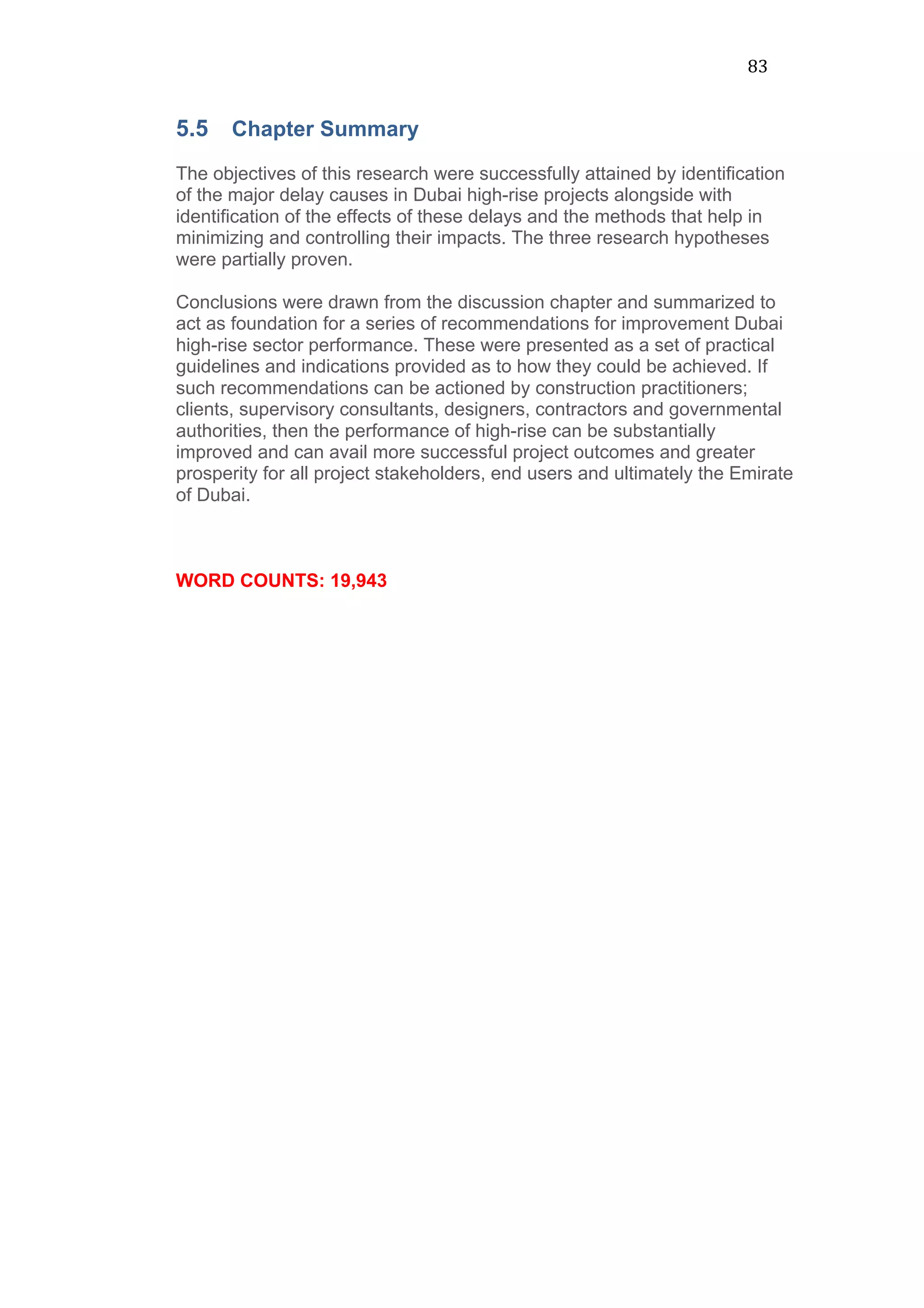 83	
  
5.5 Chapter Summary
The objectives of this research were successfully attained by identification
of the major delay causes in Dubai high-rise projects alongside with
identification of the effects of these delays and the methods that help in
minimizing and controlling their impacts. The three research hypotheses
were partially proven.
Conclusions were drawn from the discussion chapter and summarized to
act as foundation for a series of recommendations for improvement Dubai
high-rise sector performance. These were presented as a set of practical
guidelines and indications provided as to how they could be achieved. If
such recommendations can be actioned by construction practitioners;
clients, supervisory consultants, designers, contractors and governmental
authorities, then the performance of high-rise can be substantially
improved and can avail more successful project outcomes and greater
prosperity for all project stakeholders, end users and ultimately the Emirate
of Dubai.
WORD COUNTS: 19,943
 