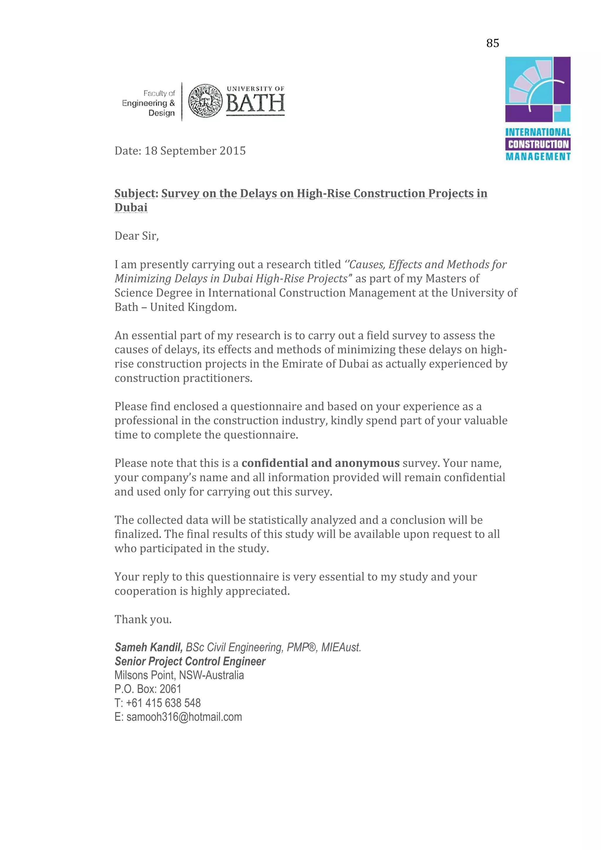 85	
  
	
  
	
  
Date:	
  18	
  September	
  2015	
  
	
  
	
  
Subject:	
  Survey	
  on	
  the	
  Delays	
  on	
  High-­‐Rise	
  Construction	
  Projects	
  in	
  
Dubai	
  
	
  
Dear	
  Sir,	
  
	
  
I	
  am	
  presently	
  carrying	
  out	
  a	
  research	
  titled	
  ‘’Causes,	
  Effects	
  and	
  Methods	
  for	
  
Minimizing	
  Delays	
  in	
  Dubai	
  High-­‐Rise	
  Projects’’	
  as	
  part	
  of	
  my	
  Masters	
  of	
  
Science	
  Degree	
  in	
  International	
  Construction	
  Management	
  at	
  the	
  University	
  of	
  
Bath	
  –	
  United	
  Kingdom.	
  
	
  
An	
  essential	
  part	
  of	
  my	
  research	
  is	
  to	
  carry	
  out	
  a	
  field	
  survey	
  to	
  assess	
  the	
  
causes	
  of	
  delays,	
  its	
  effects	
  and	
  methods	
  of	
  minimizing	
  these	
  delays	
  on	
  high-­‐
rise	
  construction	
  projects	
  in	
  the	
  Emirate	
  of	
  Dubai	
  as	
  actually	
  experienced	
  by	
  
construction	
  practitioners.	
  
	
  
Please	
  find	
  enclosed	
  a	
  questionnaire	
  and	
  based	
  on	
  your	
  experience	
  as	
  a	
  
professional	
  in	
  the	
  construction	
  industry,	
  kindly	
  spend	
  part	
  of	
  your	
  valuable	
  
time	
  to	
  complete	
  the	
  questionnaire.	
  	
  
	
  
Please	
  note	
  that	
  this	
  is	
  a	
  confidential	
  and	
  anonymous	
  survey.	
  Your	
  name,	
  
your	
  company’s	
  name	
  and	
  all	
  information	
  provided	
  will	
  remain	
  confidential	
  
and	
  used	
  only	
  for	
  carrying	
  out	
  this	
  survey.	
  
	
  
The	
  collected	
  data	
  will	
  be	
  statistically	
  analyzed	
  and	
  a	
  conclusion	
  will	
  be	
  
finalized.	
  The	
  final	
  results	
  of	
  this	
  study	
  will	
  be	
  available	
  upon	
  request	
  to	
  all	
  
who	
  participated	
  in	
  the	
  study.	
  
	
  
Your	
  reply	
  to	
  this	
  questionnaire	
  is	
  very	
  essential	
  to	
  my	
  study	
  and	
  your	
  
cooperation	
  is	
  highly	
  appreciated.	
  
	
  
Thank	
  you.	
  
	
  
Sameh Kandil, BSc Civil Engineering, PMP®, MIEAust.
Senior Project Control Engineer
Milsons Point, NSW-Australia
P.O. Box: 2061
T: +61 415 638 548
E: samooh316@hotmail.com
 