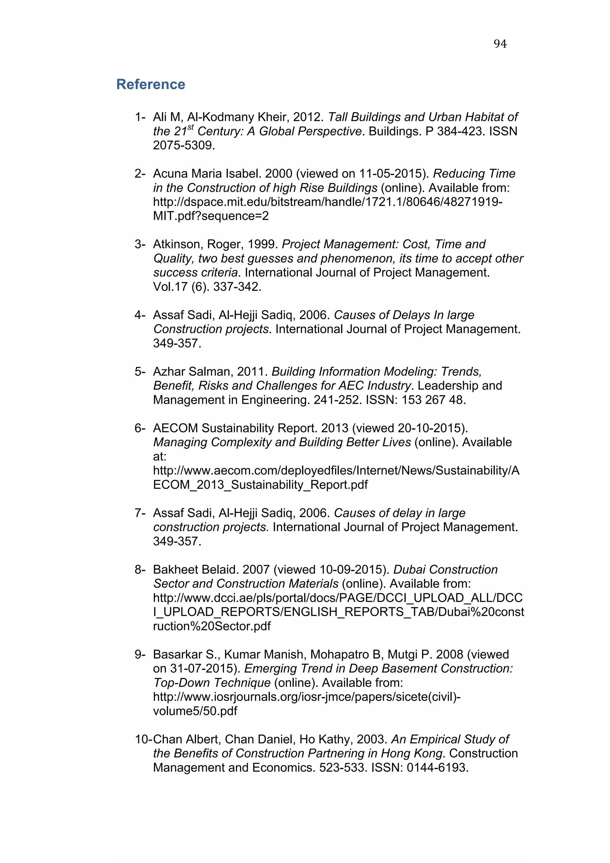 94	
  
Reference
1- Ali M, Al-Kodmany Kheir, 2012. Tall Buildings and Urban Habitat of
the 21st
Century: A Global Perspective. Buildings. P 384-423. ISSN
2075-5309.
2- Acuna Maria Isabel. 2000 (viewed on 11-05-2015). Reducing Time
in the Construction of high Rise Buildings (online). Available from:
http://dspace.mit.edu/bitstream/handle/1721.1/80646/48271919-
MIT.pdf?sequence=2
3- Atkinson, Roger, 1999. Project Management: Cost, Time and
Quality, two best guesses and phenomenon, its time to accept other
success criteria. International Journal of Project Management.
Vol.17 (6). 337-342.
4- Assaf Sadi, Al-Hejji Sadiq, 2006. Causes of Delays In large
Construction projects. International Journal of Project Management.
349-357.
5- Azhar Salman, 2011. Building Information Modeling: Trends,
Benefit, Risks and Challenges for AEC Industry. Leadership and
Management in Engineering. 241-252. ISSN: 153 267 48.
6- AECOM Sustainability Report. 2013 (viewed 20-10-2015).
Managing Complexity and Building Better Lives (online). Available
at:
http://www.aecom.com/deployedfiles/Internet/News/Sustainability/A
ECOM_2013_Sustainability_Report.pdf
7- Assaf Sadi, Al-Hejji Sadiq, 2006. Causes of delay in large
construction projects. International Journal of Project Management.
349-357.
8- Bakheet Belaid. 2007 (viewed 10-09-2015). Dubai Construction
Sector and Construction Materials (online). Available from:
http://www.dcci.ae/pls/portal/docs/PAGE/DCCI_UPLOAD_ALL/DCC
I_UPLOAD_REPORTS/ENGLISH_REPORTS_TAB/Dubai%20const
ruction%20Sector.pdf
9- Basarkar S., Kumar Manish, Mohapatro B, Mutgi P. 2008 (viewed
on 31-07-2015). Emerging Trend in Deep Basement Construction:
Top-Down Technique (online). Available from:
http://www.iosrjournals.org/iosr-jmce/papers/sicete(civil)-
volume5/50.pdf
10-Chan Albert, Chan Daniel, Ho Kathy, 2003. An Empirical Study of
the Benefits of Construction Partnering in Hong Kong. Construction
Management and Economics. 523-533. ISSN: 0144-6193.
 